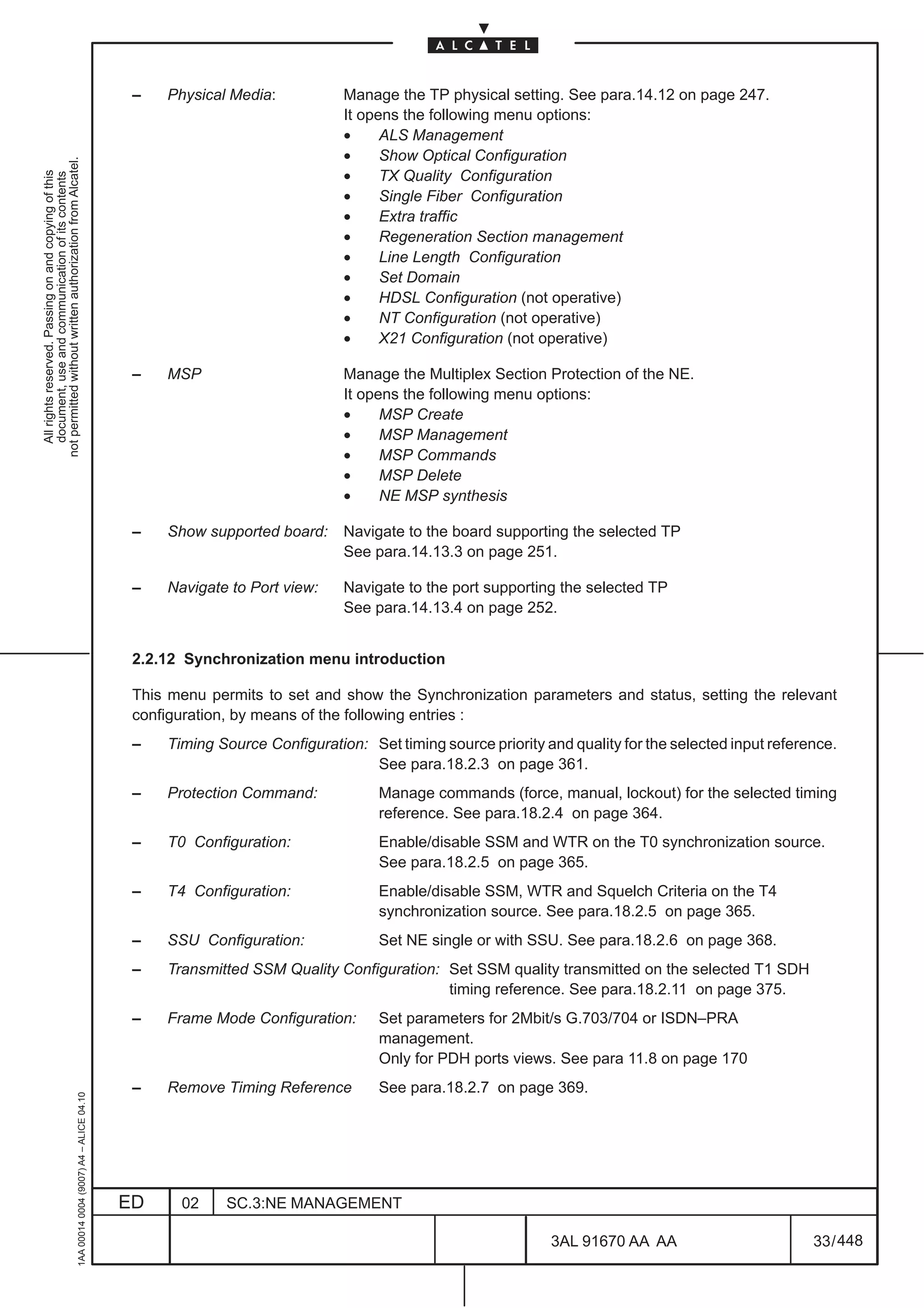 –   Physical Media:           Manage the TP physical setting. See para.14.12 on page 247.
                                                                                                                             It opens the following menu options:
                                                                                                                             •     ALS Management
                                                                                                                             •     Show Optical Configuration
not permitted without written authorization from Alcatel.




                                                                                                                             •
  All rights reserved. Passing on and copying of this




                                                                                                                                   TX Quality Configuration
  document, use and communication of its contents




                                                                                                                             •     Single Fiber Configuration
                                                                                                                             •     Extra traffic
                                                                                                                             •     Regeneration Section management
                                                                                                                             •     Line Length Configuration
                                                                                                                             •     Set Domain
                                                                                                                             •     HDSL Configuration (not operative)
                                                                                                                             •     NT Configuration (not operative)
                                                                                                                             •     X21 Configuration (not operative)

                                                                                               –   MSP                       Manage the Multiplex Section Protection of the NE.
                                                                                                                             It opens the following menu options:
                                                                                                                             •     MSP Create
                                                                                                                             •     MSP Management
                                                                                                                             •     MSP Commands
                                                                                                                             •     MSP Delete
                                                                                                                             •     NE MSP synthesis

                                                                                               –   Show supported board:     Navigate to the board supporting the selected TP
                                                                                                                             See para.14.13.3 on page 251.

                                                                                               –   Navigate to Port view:    Navigate to the port supporting the selected TP
                                                                                                                             See para.14.13.4 on page 252.


                                                                                               2.2.12 Synchronization menu introduction

                                                                                               This menu permits to set and show the Synchronization parameters and status, setting the relevant
                                                                                               configuration, by means of the following entries :
                                                                                               –   Timing Source Configuration: Set timing source priority and quality for the selected input reference.
                                                                                                                                See para.18.2.3 on page 361.
                                                                                               –   Protection Command:            Manage commands (force, manual, lockout) for the selected timing
                                                                                                                                  reference. See para.18.2.4 on page 364.
                                                                                               –   T0 Configuration:              Enable/disable SSM and WTR on the T0 synchronization source.
                                                                                                                                  See para.18.2.5 on page 365.
                                                                                               –   T4 Configuration:              Enable/disable SSM, WTR and Squelch Criteria on the T4
                                                                                                                                  synchronization source. See para.18.2.5 on page 365.
                                                                                               –   SSU Configuration:             Set NE single or with SSU. See para.18.2.6 on page 368.
                                                                                               –   Transmitted SSM Quality Configuration: Set SSM quality transmitted on the selected T1 SDH
                                                                                                                                          timing reference. See para.18.2.11 on page 375.
                                                                                               –   Frame Mode Configuration:      Set parameters for 2Mbit/s G.703/704 or ISDN–PRA
                                                                                                                                  management.
                                                                                                                                  Only for PDH ports views. See para 11.8 on page 170
                                                                                               –   Remove Timing Reference        See para.18.2.7 on page 369.
                                                     1AA 00014 0004 (9007) A4 – ALICE 04.10




                                                                                              ED     02    SC.3:NE MANAGEMENT

                                                                                                                                                            3AL 91670 AA AA                         33 / 448


                                                                                                                                                                          448
 