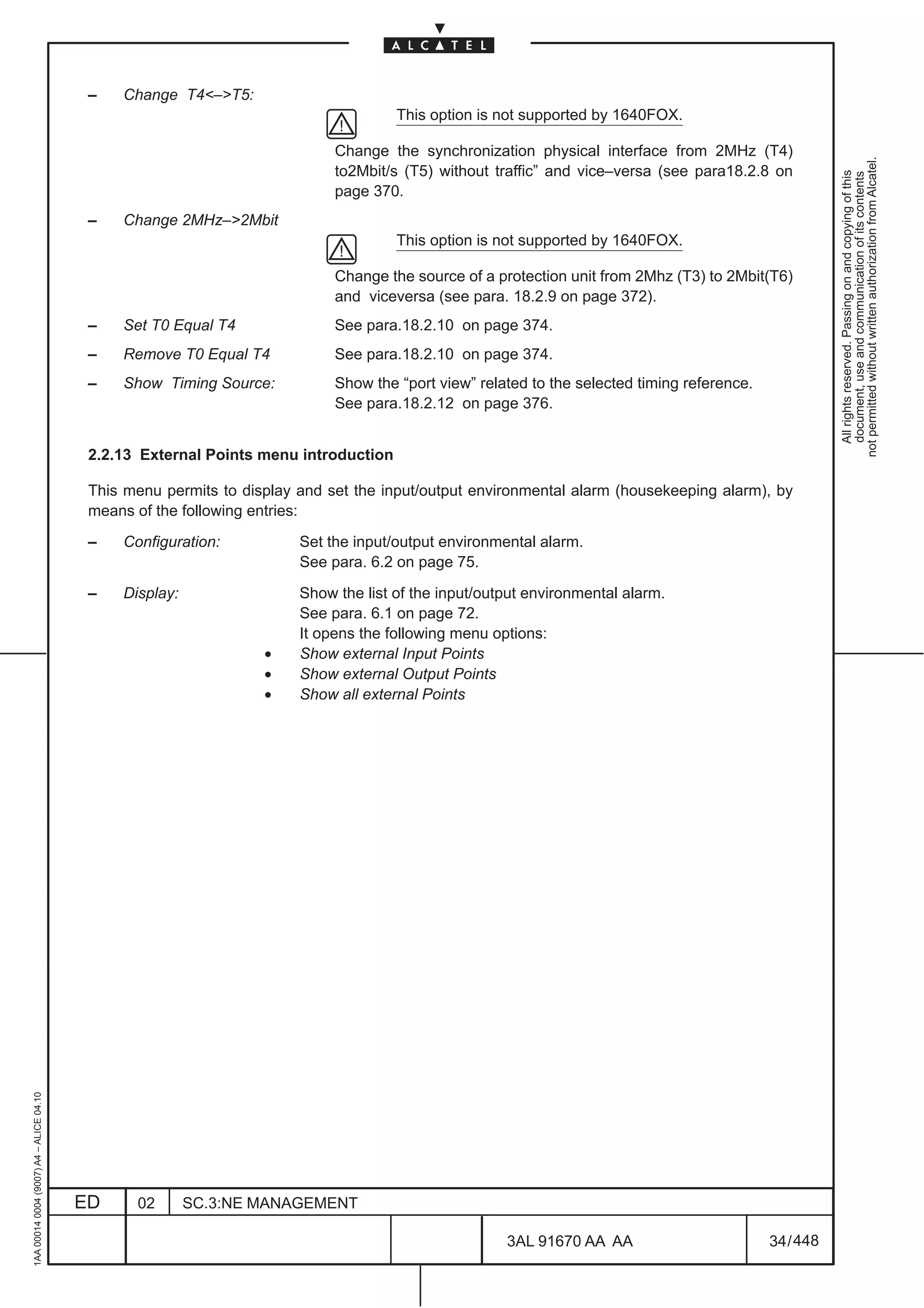 –   Change T4<–>T5:
                                                                                     This option is not supported by 1640FOX.

                                                                            Change the synchronization physical interface from 2MHz (T4)




                                                                                                                                                        not permitted without written authorization from Alcatel.
                                                                            to2Mbit/s (T5) without traffic” and vice–versa (see para18.2.8 on




                                                                                                                                                          All rights reserved. Passing on and copying of this
                                                                                                                                                          document, use and communication of its contents
                                                                            page 370.
                                          –   Change 2MHz–>2Mbit
                                                                                     This option is not supported by 1640FOX.

                                                                            Change the source of a protection unit from 2Mhz (T3) to 2Mbit(T6)
                                                                            and viceversa (see para. 18.2.9 on page 372).
                                          –   Set T0 Equal T4               See para.18.2.10 on page 374.
                                          –   Remove T0 Equal T4            See para.18.2.10 on page 374.
                                          –   Show Timing Source:           Show the “port view” related to the selected timing reference.
                                                                            See para.18.2.12 on page 376.


                                          2.2.13 External Points menu introduction

                                          This menu permits to display and set the input/output environmental alarm (housekeeping alarm), by
                                          means of the following entries:

                                          –   Configuration:           Set the input/output environmental alarm.
                                                                       See para. 6.2 on page 75.

                                          –   Display:                 Show the list of the input/output environmental alarm.
                                                                       See para. 6.1 on page 72.
                                                                       It opens the following menu options:
                                                                  •    Show external Input Points
                                                                  •    Show external Output Points
                                                                  •    Show all external Points
1AA 00014 0004 (9007) A4 – ALICE 04.10




                                         ED     02       SC.3:NE MANAGEMENT

                                                                                                     3AL 91670 AA AA                         34 / 448


                                                                                                                   448
 