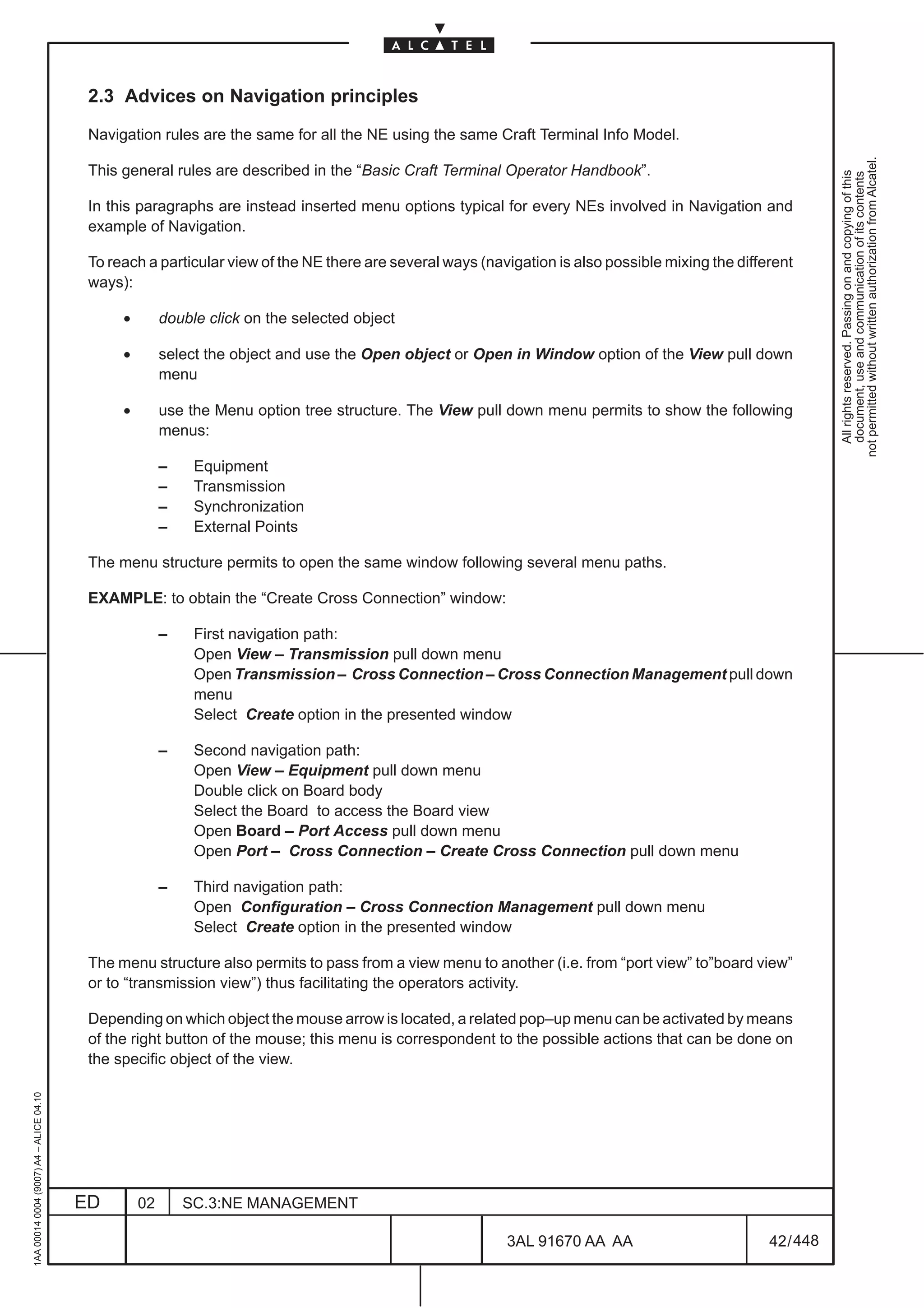 2.3 Advices on Navigation principles

                                          Navigation rules are the same for all the NE using the same Craft Terminal Info Model.




                                                                                                                                                              not permitted without written authorization from Alcatel.
                                          This general rules are described in the “Basic Craft Terminal Operator Handbook”.




                                                                                                                                                                All rights reserved. Passing on and copying of this
                                                                                                                                                                document, use and communication of its contents
                                          In this paragraphs are instead inserted menu options typical for every NEs involved in Navigation and
                                          example of Navigation.

                                          To reach a particular view of the NE there are several ways (navigation is also possible mixing the different
                                          ways):

                                               •        double click on the selected object

                                               •        select the object and use the Open object or Open in Window option of the View pull down
                                                        menu

                                               •        use the Menu option tree structure. The View pull down menu permits to show the following
                                                        menus:

                                                        –    Equipment
                                                        –    Transmission
                                                        –    Synchronization
                                                        –    External Points

                                          The menu structure permits to open the same window following several menu paths.

                                          EXAMPLE: to obtain the “Create Cross Connection” window:

                                                        –    First navigation path:
                                                             Open View – Transmission pull down menu
                                                             Open Transmission – Cross Connection – Cross Connection Management pull down
                                                             menu
                                                             Select Create option in the presented window

                                                        –    Second navigation path:
                                                             Open View – Equipment pull down menu
                                                             Double click on Board body
                                                             Select the Board to access the Board view
                                                             Open Board – Port Access pull down menu
                                                             Open Port – Cross Connection – Create Cross Connection pull down menu

                                                        –    Third navigation path:
                                                             Open Configuration – Cross Connection Management pull down menu
                                                             Select Create option in the presented window

                                          The menu structure also permits to pass from a view menu to another (i.e. from “port view” to”board view”
                                          or to “transmission view”) thus facilitating the operators activity.

                                          Depending on which object the mouse arrow is located, a related pop–up menu can be activated by means
                                          of the right button of the mouse; this menu is correspondent to the possible actions that can be done on
                                          the specific object of the view.
1AA 00014 0004 (9007) A4 – ALICE 04.10




                                         ED        02       SC.3:NE MANAGEMENT

                                                                                                          3AL 91670 AA AA                          42 / 448


                                                                                                                        448
 