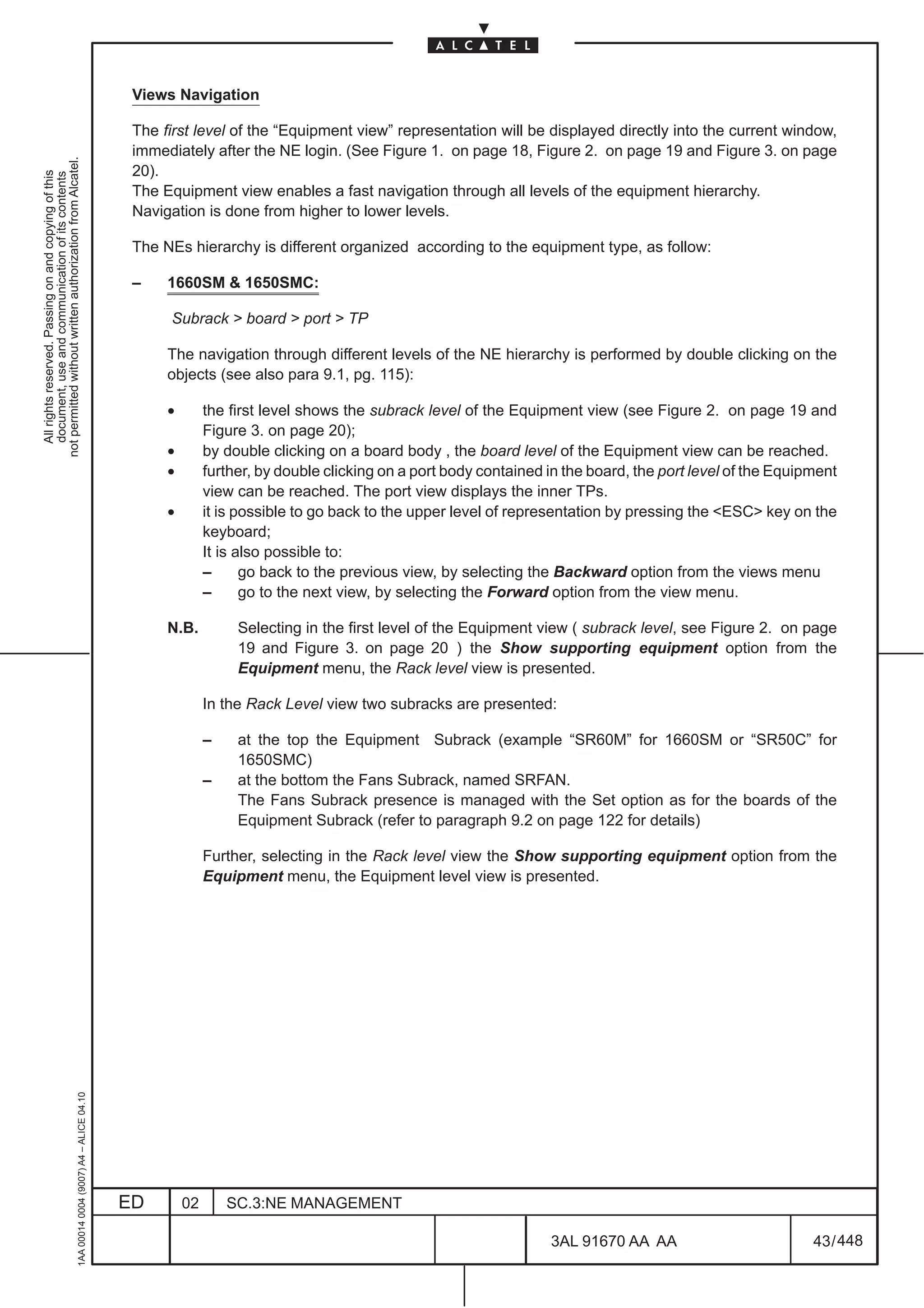 Views Navigation

                                                                                               The first level of the “Equipment view” representation will be displayed directly into the current window,
                                                                                               immediately after the NE login. (See Figure 1. on page 18, Figure 2. on page 19 and Figure 3. on page
not permitted without written authorization from Alcatel.




                                                                                               20).
  All rights reserved. Passing on and copying of this
  document, use and communication of its contents




                                                                                               The Equipment view enables a fast navigation through all levels of the equipment hierarchy.
                                                                                               Navigation is done from higher to lower levels.

                                                                                               The NEs hierarchy is different organized according to the equipment type, as follow:

                                                                                               –    1660SM & 1650SMC:

                                                                                                    Subrack > board > port > TP

                                                                                                    The navigation through different levels of the NE hierarchy is performed by double clicking on the
                                                                                                    objects (see also para 9.1, pg. 115):

                                                                                                    •        the first level shows the subrack level of the Equipment view (see Figure 2. on page 19 and
                                                                                                             Figure 3. on page 20);
                                                                                                    •        by double clicking on a board body , the board level of the Equipment view can be reached.
                                                                                                    •        further, by double clicking on a port body contained in the board, the port level of the Equipment
                                                                                                             view can be reached. The port view displays the inner TPs.
                                                                                                    •        it is possible to go back to the upper level of representation by pressing the <ESC> key on the
                                                                                                             keyboard;
                                                                                                             It is also possible to:
                                                                                                             –      go back to the previous view, by selecting the Backward option from the views menu
                                                                                                             –      go to the next view, by selecting the Forward option from the view menu.

                                                                                                    N.B.          Selecting in the first level of the Equipment view ( subrack level, see Figure 2. on page
                                                                                                                  19 and Figure 3. on page 20 ) the Show supporting equipment option from the
                                                                                                                  Equipment menu, the Rack level view is presented.

                                                                                                             In the Rack Level view two subracks are presented:

                                                                                                             –    at the top the Equipment Subrack (example “SR60M” for 1660SM or “SR50C” for
                                                                                                                  1650SMC)
                                                                                                             –    at the bottom the Fans Subrack, named SRFAN.
                                                                                                                  The Fans Subrack presence is managed with the Set option as for the boards of the
                                                                                                                  Equipment Subrack (refer to paragraph 9.2 on page 122 for details)

                                                                                                             Further, selecting in the Rack level view the Show supporting equipment option from the
                                                                                                             Equipment menu, the Equipment level view is presented.
                                                     1AA 00014 0004 (9007) A4 – ALICE 04.10




                                                                                              ED        02       SC.3:NE MANAGEMENT

                                                                                                                                                                  3AL 91670 AA AA                          43 / 448


                                                                                                                                                                                448
 
