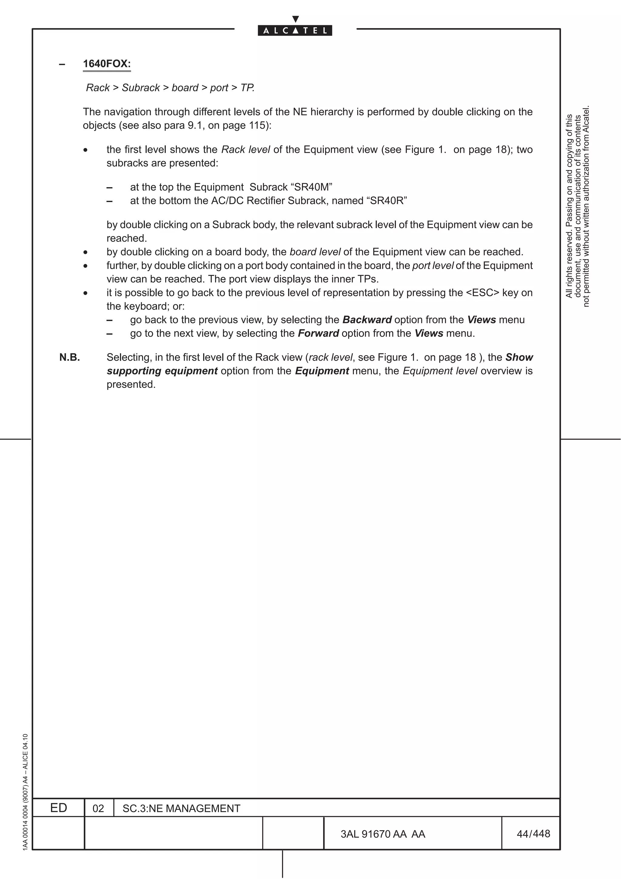 –      1640FOX:

                                                 Rack > Subrack > board > port > TP.




                                                                                                                                                                   not permitted without written authorization from Alcatel.
                                                 The navigation through different levels of the NE hierarchy is performed by double clicking on the




                                                                                                                                                                     All rights reserved. Passing on and copying of this
                                                                                                                                                                     document, use and communication of its contents
                                                 objects (see also para 9.1, on page 115):

                                                 •        the first level shows the Rack level of the Equipment view (see Figure 1. on page 18); two
                                                          subracks are presented:

                                                          –    at the top the Equipment Subrack “SR40M”
                                                          –    at the bottom the AC/DC Rectifier Subrack, named “SR40R”

                                                          by double clicking on a Subrack body, the relevant subrack level of the Equipment view can be
                                                          reached.
                                                 •        by double clicking on a board body, the board level of the Equipment view can be reached.
                                                 •        further, by double clicking on a port body contained in the board, the port level of the Equipment
                                                          view can be reached. The port view displays the inner TPs.
                                                 •        it is possible to go back to the previous level of representation by pressing the <ESC> key on
                                                          the keyboard; or:
                                                          –      go back to the previous view, by selecting the Backward option from the Views menu
                                                          –      go to the next view, by selecting the Forward option from the Views menu.

                                          N.B.            Selecting, in the first level of the Rack view (rack level, see Figure 1. on page 18 ), the Show
                                                          supporting equipment option from the Equipment menu, the Equipment level overview is
                                                          presented.
1AA 00014 0004 (9007) A4 – ALICE 04.10




                                         ED          02       SC.3:NE MANAGEMENT

                                                                                                               3AL 91670 AA AA                          44 / 448


                                                                                                                             448
 