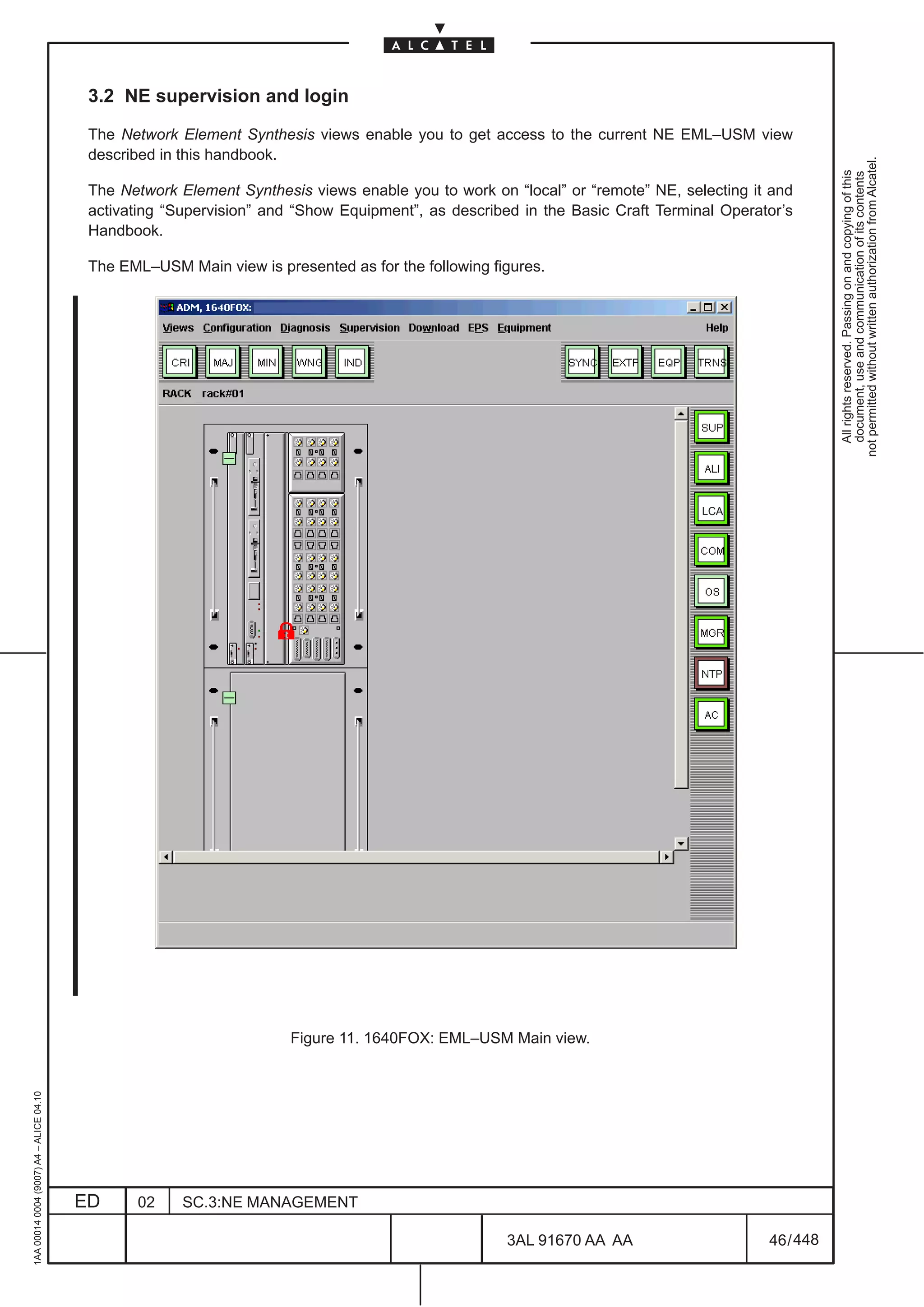 3.2 NE supervision and login

                                          The Network Element Synthesis views enable you to get access to the current NE EML–USM view
                                          described in this handbook.




                                                                                                                                                   not permitted without written authorization from Alcatel.
                                                                                                                                                     All rights reserved. Passing on and copying of this
                                                                                                                                                     document, use and communication of its contents
                                          The Network Element Synthesis views enable you to work on “local” or “remote” NE, selecting it and
                                          activating “Supervision” and “Show Equipment”, as described in the Basic Craft Terminal Operator’s
                                          Handbook.

                                          The EML–USM Main view is presented as for the following figures.




                                                                                                                               LCA




                                                                      Figure 11. 1640FOX: EML–USM Main view.
1AA 00014 0004 (9007) A4 – ALICE 04.10




                                         ED     02     SC.3:NE MANAGEMENT

                                                                                                    3AL 91670 AA AA                     46 / 448


                                                                                                                448
 