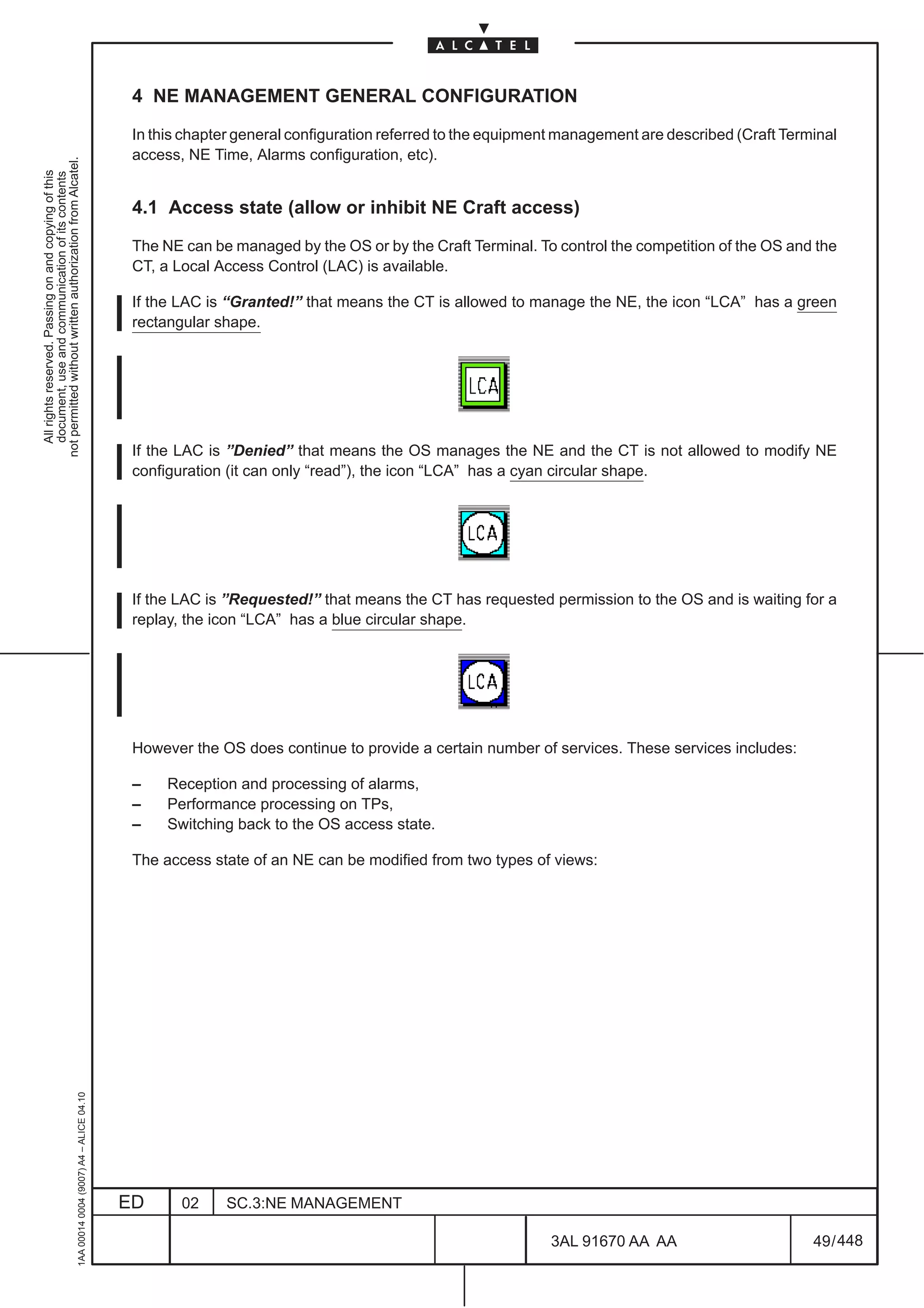 4 NE MANAGEMENT GENERAL CONFIGURATION

                                                                                               In this chapter general configuration referred to the equipment management are described (Craft Terminal
                                                                                               access, NE Time, Alarms configuration, etc).
not permitted without written authorization from Alcatel.
  All rights reserved. Passing on and copying of this
  document, use and communication of its contents




                                                                                               4.1 Access state (allow or inhibit NE Craft access)

                                                                                               The NE can be managed by the OS or by the Craft Terminal. To control the competition of the OS and the
                                                                                               CT, a Local Access Control (LAC) is available.

                                                                                               If the LAC is “Granted!” that means the CT is allowed to manage the NE, the icon “LCA” has a green
                                                                                               rectangular shape.




                                                                                               If the LAC is ”Denied” that means the OS manages the NE and the CT is not allowed to modify NE
                                                                                               configuration (it can only “read”), the icon “LCA” has a cyan circular shape.




                                                                                               If the LAC is ”Requested!” that means the CT has requested permission to the OS and is waiting for a
                                                                                               replay, the icon “LCA” has a blue circular shape.




                                                                                               However the OS does continue to provide a certain number of services. These services includes:

                                                                                               –    Reception and processing of alarms,
                                                                                               –    Performance processing on TPs,
                                                                                               –    Switching back to the OS access state.

                                                                                               The access state of an NE can be modified from two types of views:
                                                     1AA 00014 0004 (9007) A4 – ALICE 04.10




                                                                                              ED      02    SC.3:NE MANAGEMENT

                                                                                                                                                            3AL 91670 AA AA                        49 / 448


                                                                                                                                                                          448
 