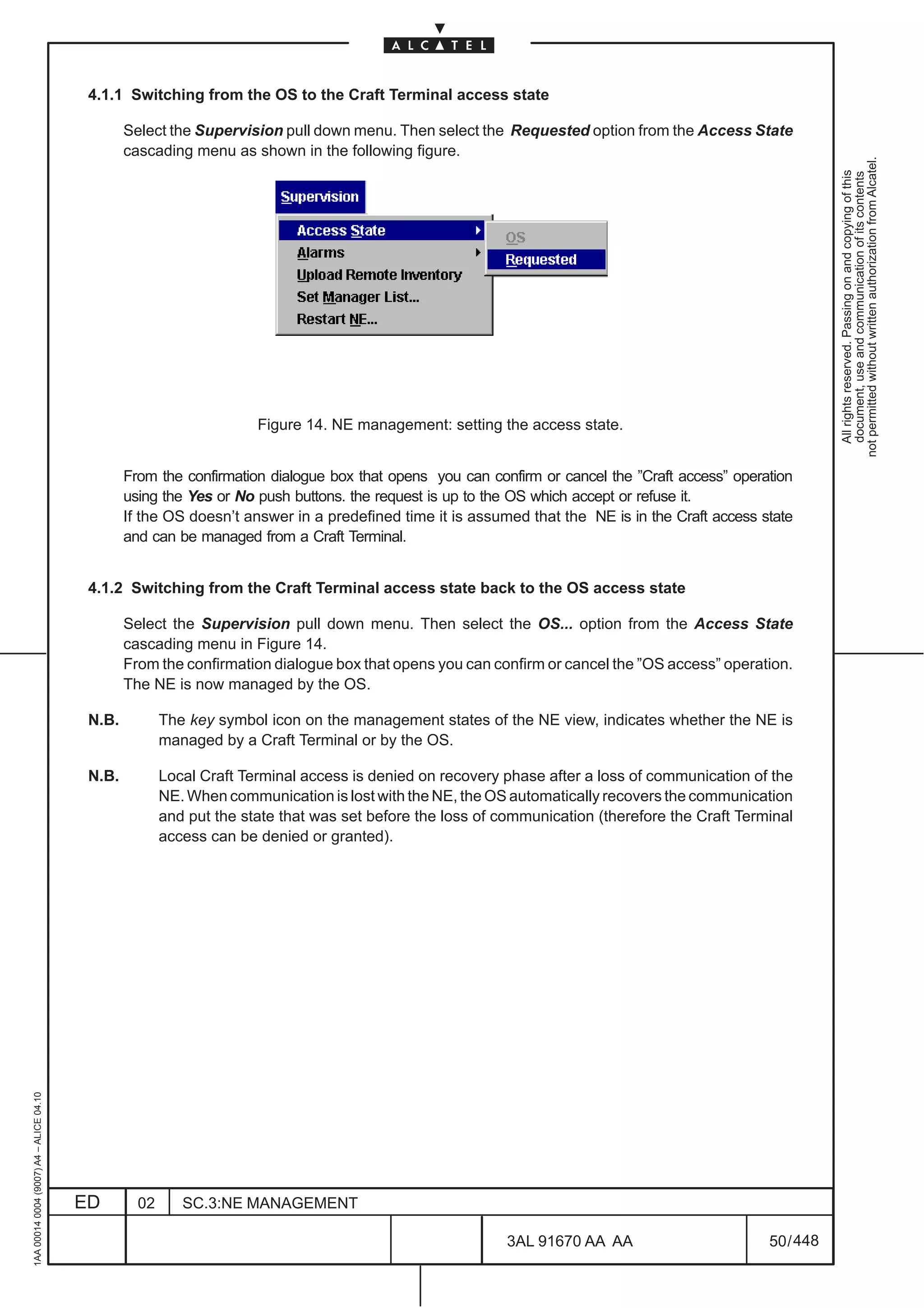 4.1.1 Switching from the OS to the Craft Terminal access state

                                                 Select the Supervision pull down menu. Then select the Requested option from the Access State
                                                 cascading menu as shown in the following figure.




                                                                                                                                                            not permitted without written authorization from Alcatel.
                                                                                                                                                              All rights reserved. Passing on and copying of this
                                                                                                                                                              document, use and communication of its contents
                                                                      Figure 14. NE management: setting the access state.


                                                 From the confirmation dialogue box that opens you can confirm or cancel the ”Craft access” operation
                                                 using the Yes or No push buttons. the request is up to the OS which accept or refuse it.
                                                 If the OS doesn’t answer in a predefined time it is assumed that the NE is in the Craft access state
                                                 and can be managed from a Craft Terminal.


                                          4.1.2 Switching from the Craft Terminal access state back to the OS access state

                                                 Select the Supervision pull down menu. Then select the OS... option from the Access State
                                                 cascading menu in Figure 14.
                                                 From the confirmation dialogue box that opens you can confirm or cancel the ”OS access” operation.
                                                 The NE is now managed by the OS.

                                          N.B.          The key symbol icon on the management states of the NE view, indicates whether the NE is
                                                        managed by a Craft Terminal or by the OS.

                                          N.B.          Local Craft Terminal access is denied on recovery phase after a loss of communication of the
                                                        NE. When communication is lost with the NE, the OS automatically recovers the communication
                                                        and put the state that was set before the loss of communication (therefore the Craft Terminal
                                                        access can be denied or granted).
1AA 00014 0004 (9007) A4 – ALICE 04.10




                                         ED        02      SC.3:NE MANAGEMENT

                                                                                                           3AL 91670 AA AA                       50 / 448


                                                                                                                        448
 