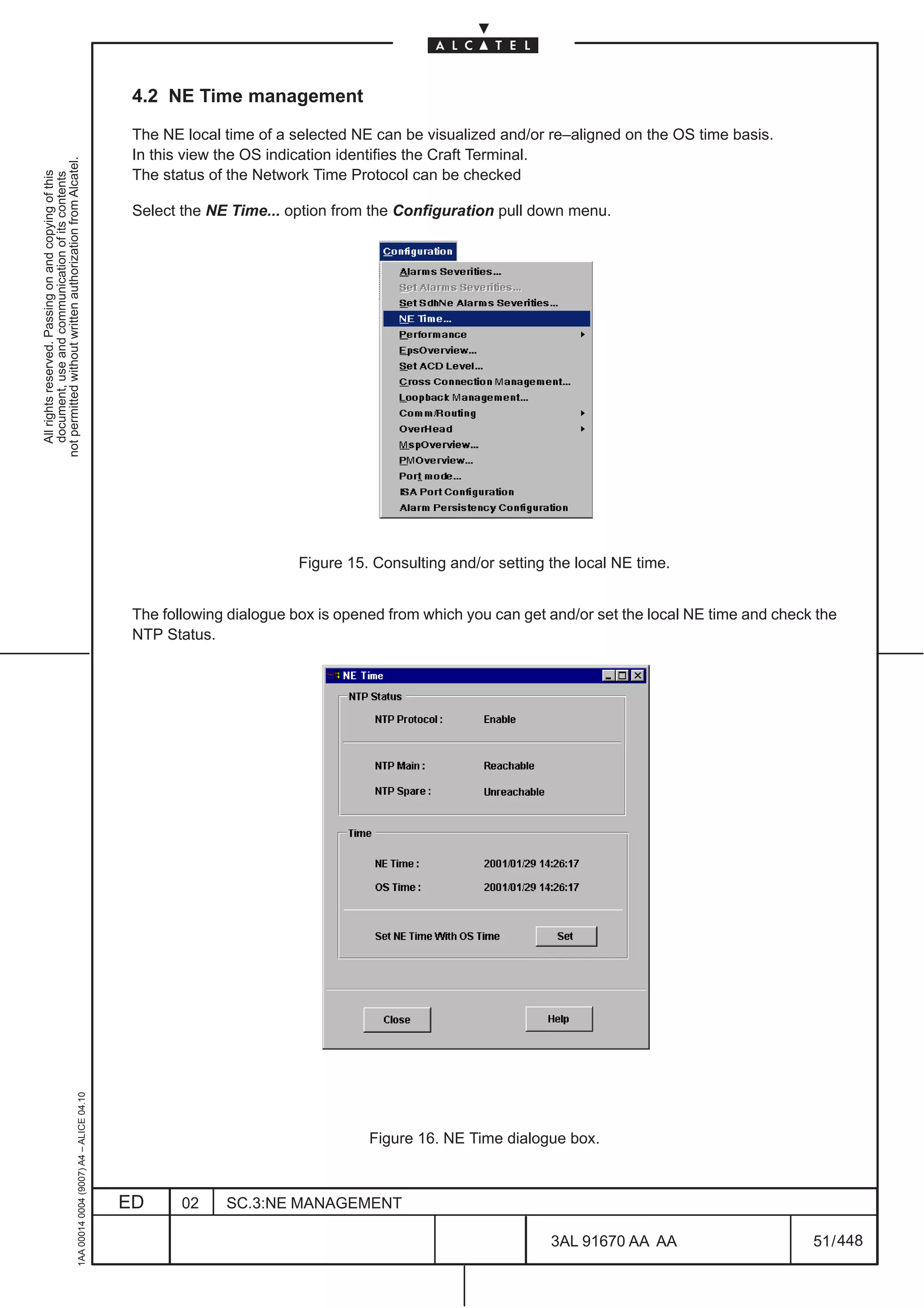 4.2 NE Time management

                                                                                               The NE local time of a selected NE can be visualized and/or re–aligned on the OS time basis.
                                                                                               In this view the OS indication identifies the Craft Terminal.
not permitted without written authorization from Alcatel.




                                                                                               The status of the Network Time Protocol can be checked
  All rights reserved. Passing on and copying of this
  document, use and communication of its contents




                                                                                               Select the NE Time... option from the Configuration pull down menu.




                                                                                                                       Figure 15. Consulting and/or setting the local NE time.


                                                                                               The following dialogue box is opened from which you can get and/or set the local NE time and check the
                                                                                               NTP Status.
                                                     1AA 00014 0004 (9007) A4 – ALICE 04.10




                                                                                                                                 Figure 16. NE Time dialogue box.



                                                                                              ED      02    SC.3:NE MANAGEMENT

                                                                                                                                                            3AL 91670 AA AA                      51 / 448


                                                                                                                                                                         448
 