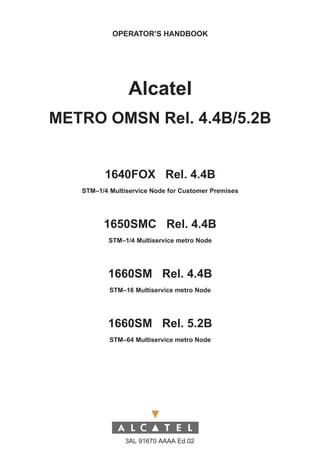 OPERATOR’S HANDBOOK




                Alcatel
METRO OMSN Rel. 4.4B/5.2B


         1640FOX Rel. 4.4B
   STM–1/4 Multiservice Node for Customer Premises




         1650SMC Rel. 4.4B
          STM–1/4 Multiservice metro Node




          1660SM Rel. 4.4B
           STM–16 Multiservice metro Node




          1660SM Rel. 5.2B
           STM–64 Multiservice metro Node




                3AL 91670 AAAA Ed.02
 