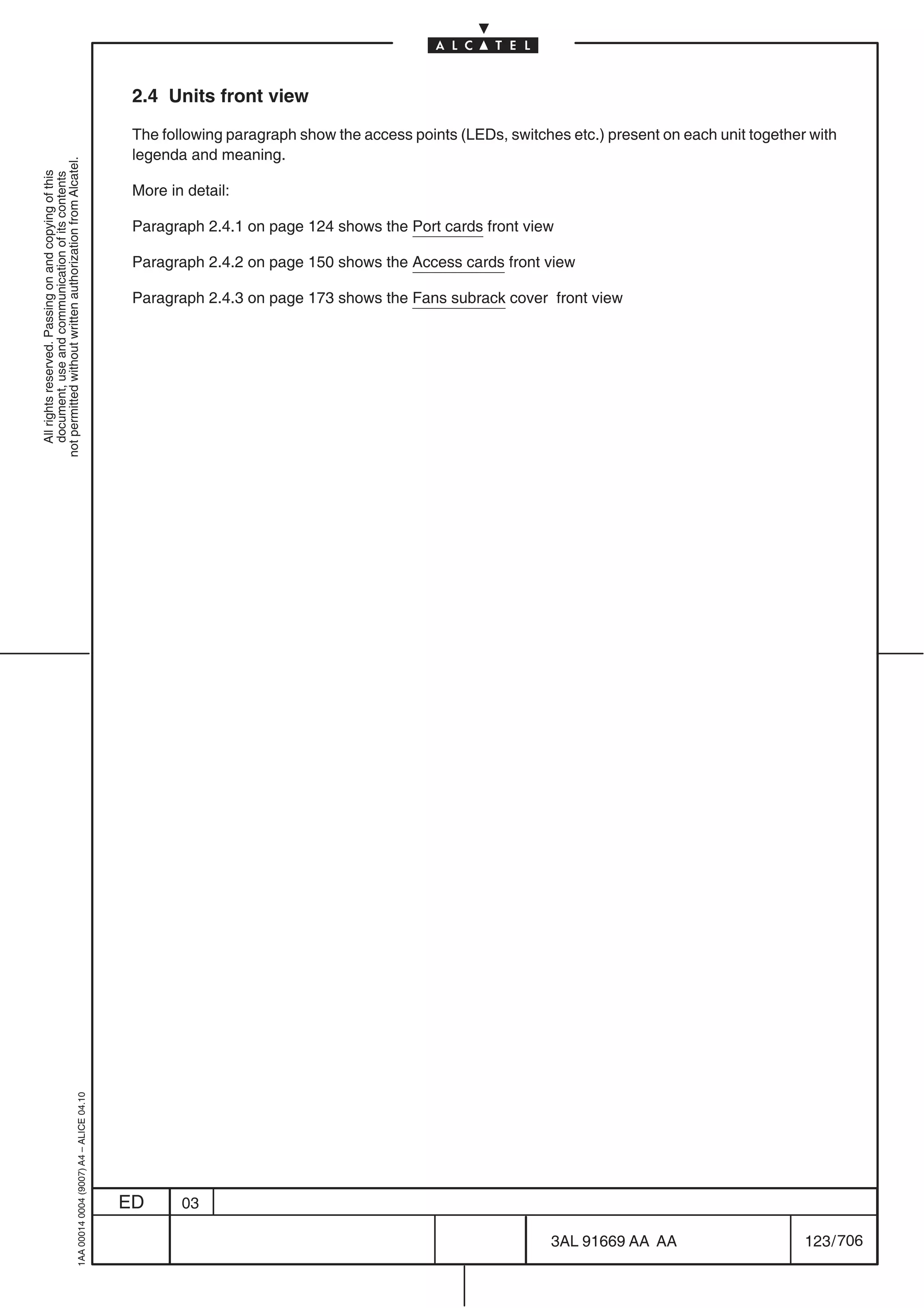 2.4 Units front view

                                                                                            The following paragraph show the access points (LEDs, switches etc.) present on each unit together with
                                                                                            legenda and meaning.
not permitted without written authorization from Alcatel.
  All rights reserved. Passing on and copying of this
  document, use and communication of its contents




                                                                                            More in detail:

                                                                                            Paragraph 2.4.1 on page 124 shows the Port cards front view

                                                                                            Paragraph 2.4.2 on page 150 shows the Access cards front view

                                                                                            Paragraph 2.4.3 on page 173 shows the Fans subrack cover front view
                                                  1AA 00014 0004 (9007) A4 – ALICE 04.10




                                                                                           ED      03

                                                                                                                                                         3AL 91669 AA AA                      123 / 706


                                                                                                                                                                      706
 