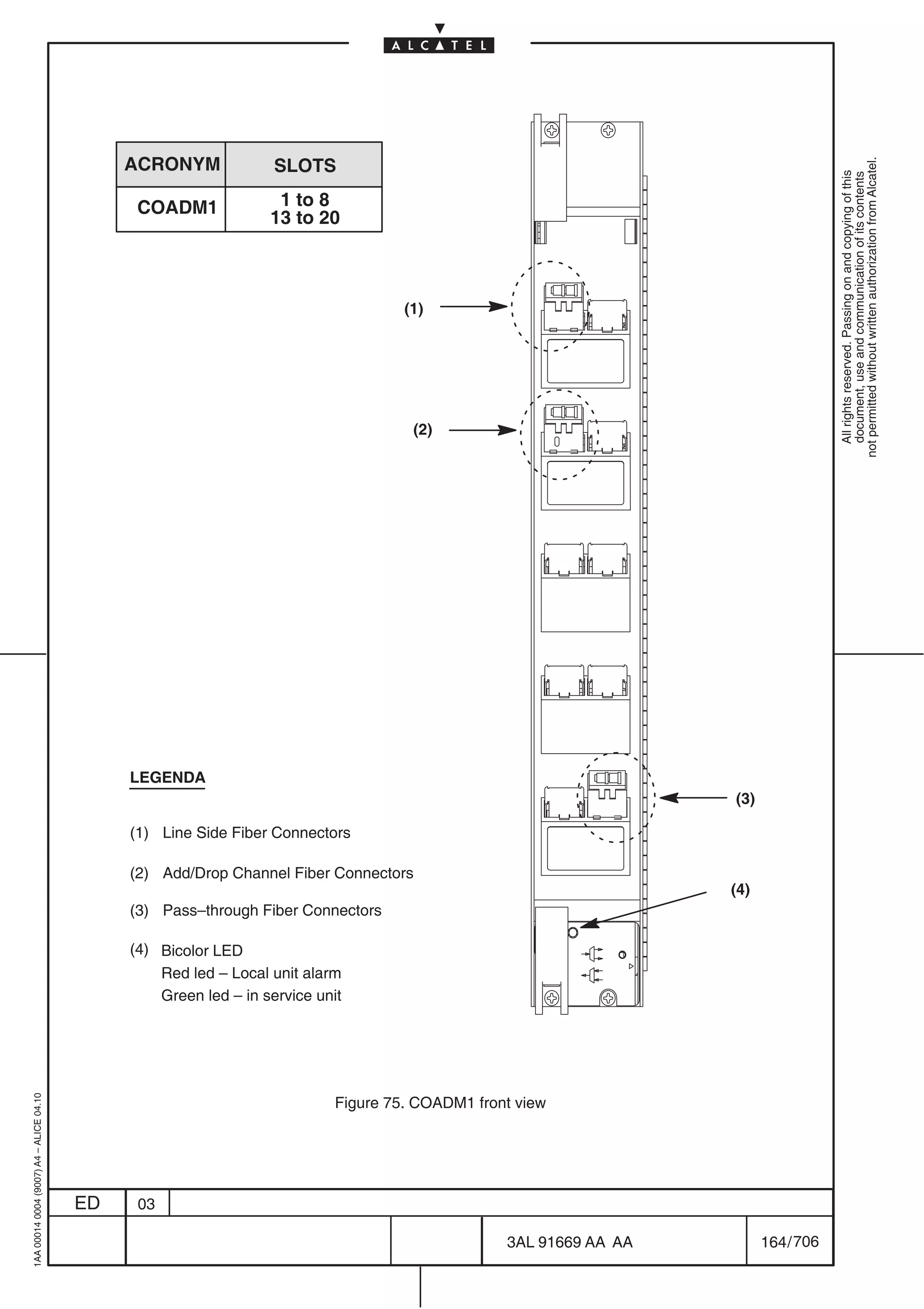 ACRONYM              SLOTS




                                                                                                                                      not permitted without written authorization from Alcatel.
                                                                                                                                        All rights reserved. Passing on and copying of this
                                                                                                                                        document, use and communication of its contents
                                               COADM1              1 to 8
                                                                  13 to 20



                                                                                     (1)




                                                                                      (2)




                                              LEGENDA
                                                                                                                    (3)

                                              (1) Line Side Fiber Connectors

                                              (2) Add/Drop Channel Fiber Connectors
                                                                                                                    (4)
                                              (3) Pass–through Fiber Connectors

                                              (4) Bicolor LED
                                                  Red led – Local unit alarm
                                                  Green led – in service unit
1AA 00014 0004 (9007) A4 – ALICE 04.10




                                                                            Figure 75. COADM1 front view




                                         ED    03

                                                                                                  3AL 91669 AA AA         164 / 706


                                                                                                            706
 