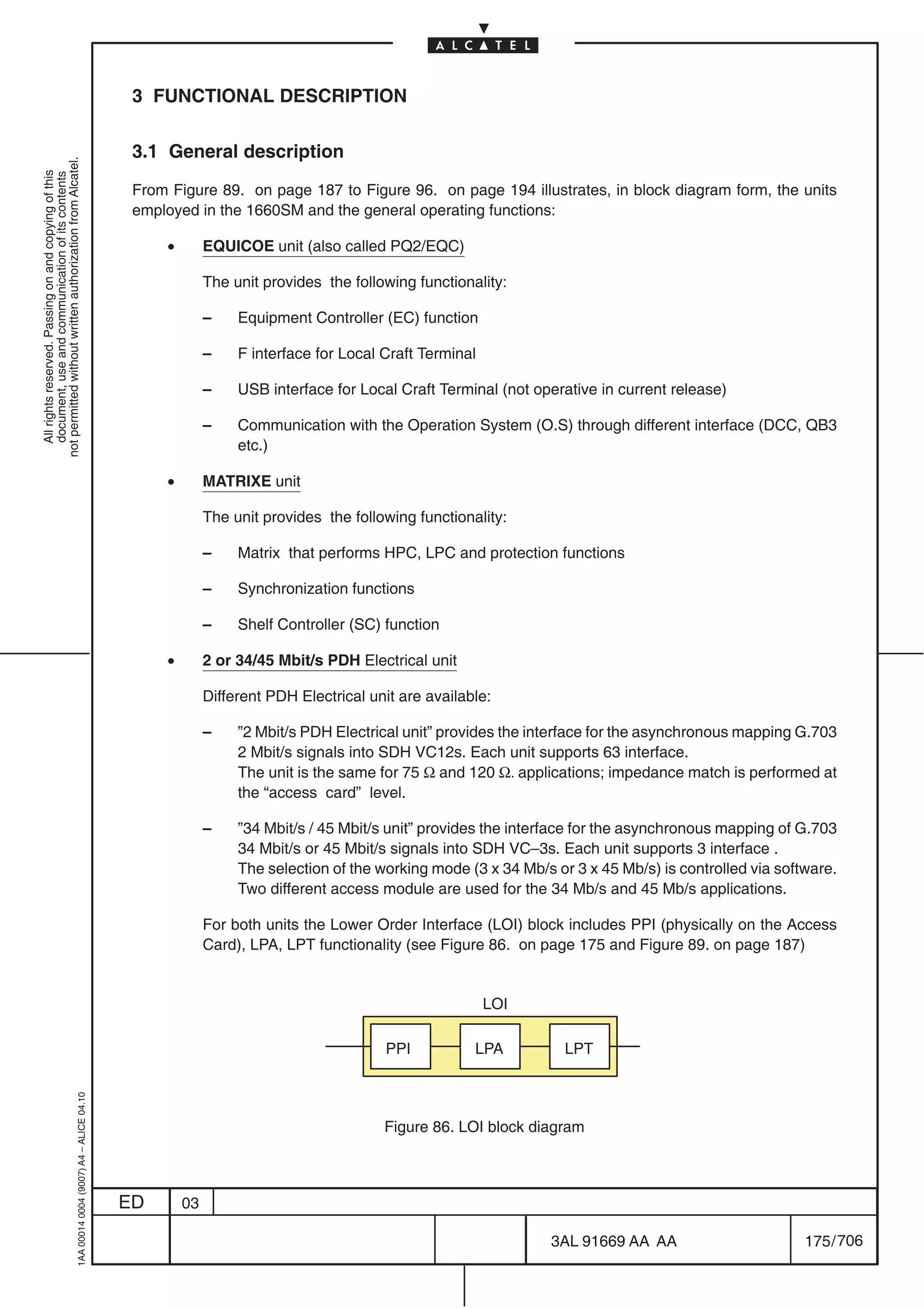 3 FUNCTIONAL DESCRIPTION

                                                                                            3.1 General description
not permitted without written authorization from Alcatel.
  All rights reserved. Passing on and copying of this
  document, use and communication of its contents




                                                                                            From Figure 89. on page 187 to Figure 96. on page 194 illustrates, in block diagram form, the units
                                                                                            employed in the 1660SM and the general operating functions:

                                                                                                •        EQUICOE unit (also called PQ2/EQC)

                                                                                                         The unit provides the following functionality:

                                                                                                         –    Equipment Controller (EC) function

                                                                                                         –    F interface for Local Craft Terminal

                                                                                                         –    USB interface for Local Craft Terminal (not operative in current release)

                                                                                                         –    Communication with the Operation System (O.S) through different interface (DCC, QB3
                                                                                                              etc.)

                                                                                                •        MATRIXE unit

                                                                                                         The unit provides the following functionality:

                                                                                                         –    Matrix that performs HPC, LPC and protection functions

                                                                                                         –    Synchronization functions

                                                                                                         –    Shelf Controller (SC) function

                                                                                                •        2 or 34/45 Mbit/s PDH Electrical unit

                                                                                                         Different PDH Electrical unit are available:

                                                                                                         –    ”2 Mbit/s PDH Electrical unit” provides the interface for the asynchronous mapping G.703
                                                                                                              2 Mbit/s signals into SDH VC12s. Each unit supports 63 interface.
                                                                                                              The unit is the same for 75 Ω and 120 Ω. applications; impedance match is performed at
                                                                                                              the “access card” level.

                                                                                                         –    ”34 Mbit/s / 45 Mbit/s unit” provides the interface for the asynchronous mapping of G.703
                                                                                                              34 Mbit/s or 45 Mbit/s signals into SDH VC–3s. Each unit supports 3 interface .
                                                                                                              The selection of the working mode (3 x 34 Mb/s or 3 x 45 Mb/s) is controlled via software.
                                                                                                              Two different access module are used for the 34 Mb/s and 45 Mb/s applications.

                                                                                                         For both units the Lower Order Interface (LOI) block includes PPI (physically on the Access
                                                                                                         Card), LPA, LPT functionality (see Figure 86. on page 175 and Figure 89. on page 187)


                                                                                                                                                     LOI

                                                                                                                                    PPI           LPA          LPT
                                                  1AA 00014 0004 (9007) A4 – ALICE 04.10




                                                                                                                                    Figure 86. LOI block diagram



                                                                                           ED       03

                                                                                                                                                             3AL 91669 AA AA                       175 / 706


                                                                                                                                                                          706
 