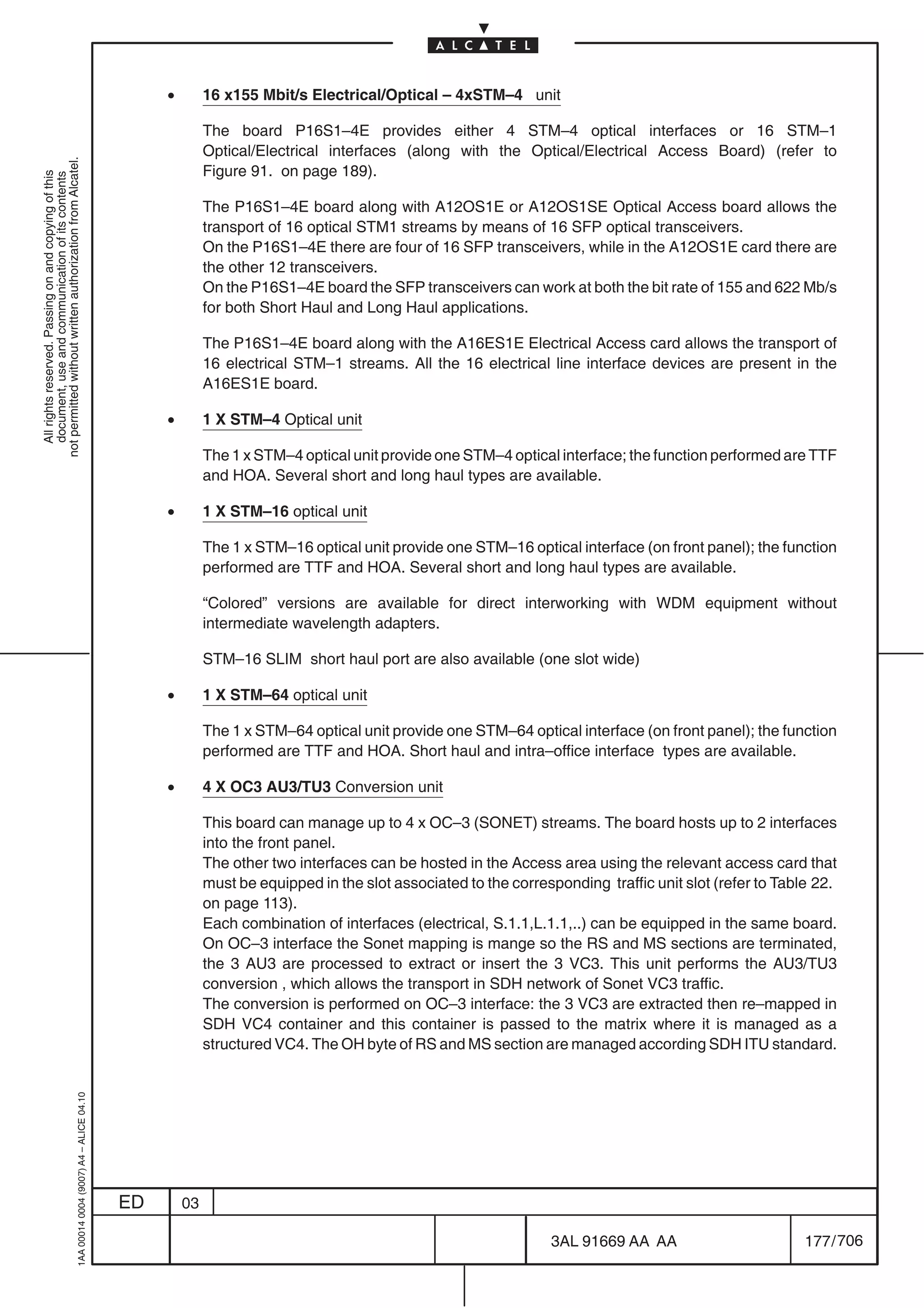 •        16 x155 Mbit/s Electrical/Optical – 4xSTM–4 unit

                                                                                                         The board P16S1–4E provides either 4 STM–4 optical interfaces or 16 STM–1
                                                                                                         Optical/Electrical interfaces (along with the Optical/Electrical Access Board) (refer to
not permitted without written authorization from Alcatel.




                                                                                                         Figure 91. on page 189).
  All rights reserved. Passing on and copying of this
  document, use and communication of its contents




                                                                                                         The P16S1–4E board along with A12OS1E or A12OS1SE Optical Access board allows the
                                                                                                         transport of 16 optical STM1 streams by means of 16 SFP optical transceivers.
                                                                                                         On the P16S1–4E there are four of 16 SFP transceivers, while in the A12OS1E card there are
                                                                                                         the other 12 transceivers.
                                                                                                         On the P16S1–4E board the SFP transceivers can work at both the bit rate of 155 and 622 Mb/s
                                                                                                         for both Short Haul and Long Haul applications.

                                                                                                         The P16S1–4E board along with the A16ES1E Electrical Access card allows the transport of
                                                                                                         16 electrical STM–1 streams. All the 16 electrical line interface devices are present in the
                                                                                                         A16ES1E board.

                                                                                                •        1 X STM–4 Optical unit

                                                                                                         The 1 x STM–4 optical unit provide one STM–4 optical interface; the function performed are TTF
                                                                                                         and HOA. Several short and long haul types are available.

                                                                                                •        1 X STM–16 optical unit

                                                                                                         The 1 x STM–16 optical unit provide one STM–16 optical interface (on front panel); the function
                                                                                                         performed are TTF and HOA. Several short and long haul types are available.

                                                                                                         “Colored” versions are available for direct interworking with WDM equipment without
                                                                                                         intermediate wavelength adapters.

                                                                                                         STM–16 SLIM short haul port are also available (one slot wide)

                                                                                                •        1 X STM–64 optical unit

                                                                                                         The 1 x STM–64 optical unit provide one STM–64 optical interface (on front panel); the function
                                                                                                         performed are TTF and HOA. Short haul and intra–office interface types are available.

                                                                                                •        4 X OC3 AU3/TU3 Conversion unit

                                                                                                         This board can manage up to 4 x OC–3 (SONET) streams. The board hosts up to 2 interfaces
                                                                                                         into the front panel.
                                                                                                         The other two interfaces can be hosted in the Access area using the relevant access card that
                                                                                                         must be equipped in the slot associated to the corresponding traffic unit slot (refer to Table 22.
                                                                                                         on page 113).
                                                                                                         Each combination of interfaces (electrical, S.1.1,L.1.1,..) can be equipped in the same board.
                                                                                                         On OC–3 interface the Sonet mapping is mange so the RS and MS sections are terminated,
                                                                                                         the 3 AU3 are processed to extract or insert the 3 VC3. This unit performs the AU3/TU3
                                                                                                         conversion , which allows the transport in SDH network of Sonet VC3 traffic.
                                                                                                         The conversion is performed on OC–3 interface: the 3 VC3 are extracted then re–mapped in
                                                                                                         SDH VC4 container and this container is passed to the matrix where it is managed as a
                                                                                                         structured VC4. The OH byte of RS and MS section are managed according SDH ITU standard.
                                                  1AA 00014 0004 (9007) A4 – ALICE 04.10




                                                                                           ED       03

                                                                                                                                                              3AL 91669 AA AA                         177 / 706


                                                                                                                                                                            706
 