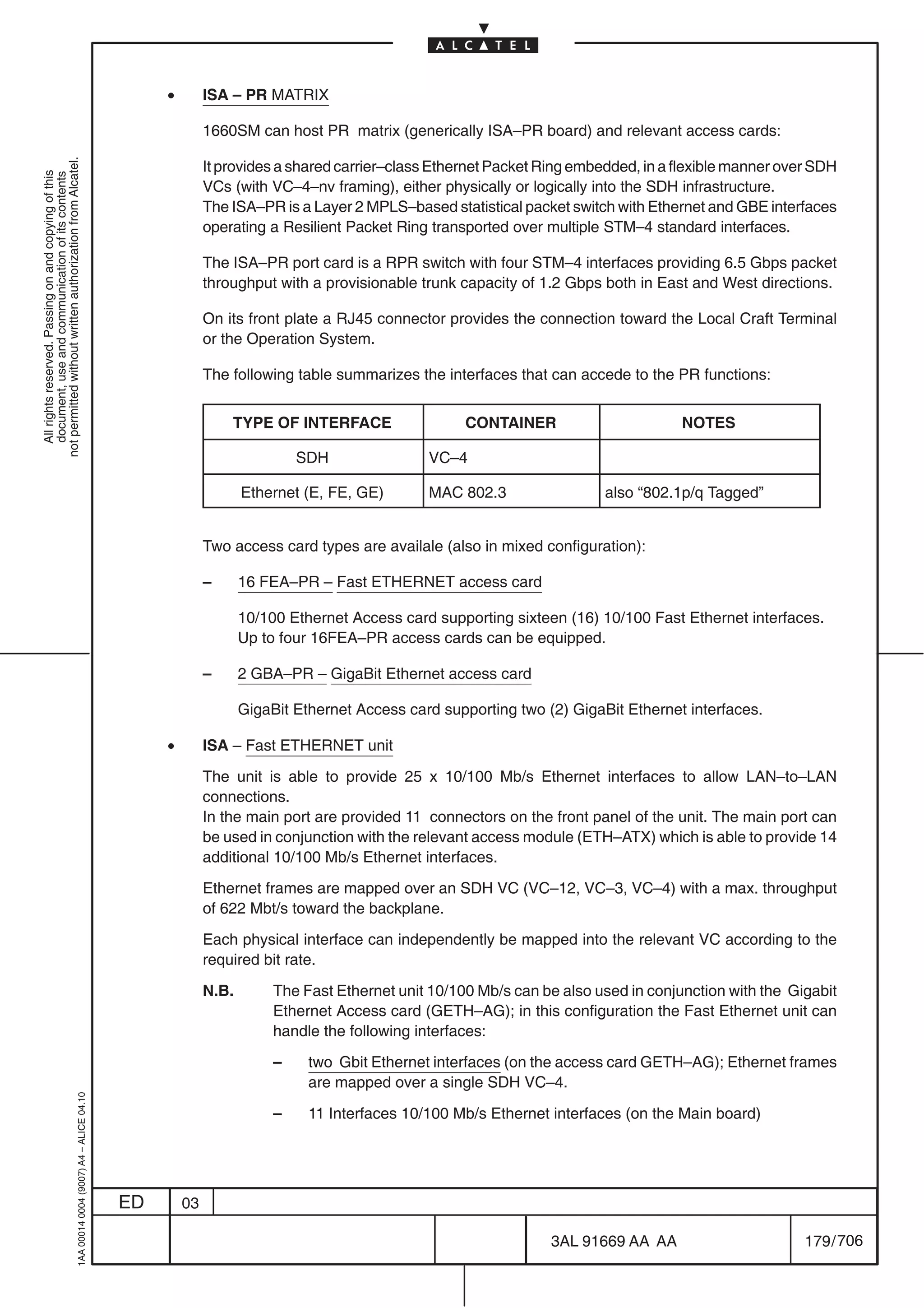 •        ISA – PR MATRIX

                                                                                                         1660SM can host PR matrix (generically ISA–PR board) and relevant access cards:
not permitted without written authorization from Alcatel.




                                                                                                         It provides a shared carrier–class Ethernet Packet Ring embedded, in a flexible manner over SDH
  All rights reserved. Passing on and copying of this
  document, use and communication of its contents




                                                                                                         VCs (with VC–4–nv framing), either physically or logically into the SDH infrastructure.
                                                                                                         The ISA–PR is a Layer 2 MPLS–based statistical packet switch with Ethernet and GBE interfaces
                                                                                                         operating a Resilient Packet Ring transported over multiple STM–4 standard interfaces.

                                                                                                         The ISA–PR port card is a RPR switch with four STM–4 interfaces providing 6.5 Gbps packet
                                                                                                         throughput with a provisionable trunk capacity of 1.2 Gbps both in East and West directions.

                                                                                                         On its front plate a RJ45 connector provides the connection toward the Local Craft Terminal
                                                                                                         or the Operation System.

                                                                                                         The following table summarizes the interfaces that can accede to the PR functions:


                                                                                                             TYPE OF INTERFACE                   CONTAINER                       NOTES

                                                                                                                         SDH               VC–4

                                                                                                                Ethernet (E, FE, GE)       MAC 802.3                 also “802.1p/q Tagged”


                                                                                                         Two access card types are availale (also in mixed configuration):

                                                                                                         –      16 FEA–PR – Fast ETHERNET access card

                                                                                                                10/100 Ethernet Access card supporting sixteen (16) 10/100 Fast Ethernet interfaces.
                                                                                                                Up to four 16FEA–PR access cards can be equipped.

                                                                                                         –      2 GBA–PR – GigaBit Ethernet access card

                                                                                                                GigaBit Ethernet Access card supporting two (2) GigaBit Ethernet interfaces.

                                                                                                •        ISA – Fast ETHERNET unit

                                                                                                         The unit is able to provide 25 x 10/100 Mb/s Ethernet interfaces to allow LAN–to–LAN
                                                                                                         connections.
                                                                                                         In the main port are provided 11 connectors on the front panel of the unit. The main port can
                                                                                                         be used in conjunction with the relevant access module (ETH–ATX) which is able to provide 14
                                                                                                         additional 10/100 Mb/s Ethernet interfaces.

                                                                                                         Ethernet frames are mapped over an SDH VC (VC–12, VC–3, VC–4) with a max. throughput
                                                                                                         of 622 Mbt/s toward the backplane.

                                                                                                         Each physical interface can independently be mapped into the relevant VC according to the
                                                                                                         required bit rate.

                                                                                                         N.B.        The Fast Ethernet unit 10/100 Mb/s can be also used in conjunction with the Gigabit
                                                                                                                     Ethernet Access card (GETH–AG); in this configuration the Fast Ethernet unit can
                                                                                                                     handle the following interfaces:

                                                                                                                     –    two Gbit Ethernet interfaces (on the access card GETH–AG); Ethernet frames
                                                                                                                          are mapped over a single SDH VC–4.
                                                  1AA 00014 0004 (9007) A4 – ALICE 04.10




                                                                                                                     –    11 Interfaces 10/100 Mb/s Ethernet interfaces (on the Main board)




                                                                                           ED       03

                                                                                                                                                             3AL 91669 AA AA                       179 / 706


                                                                                                                                                                           706
 