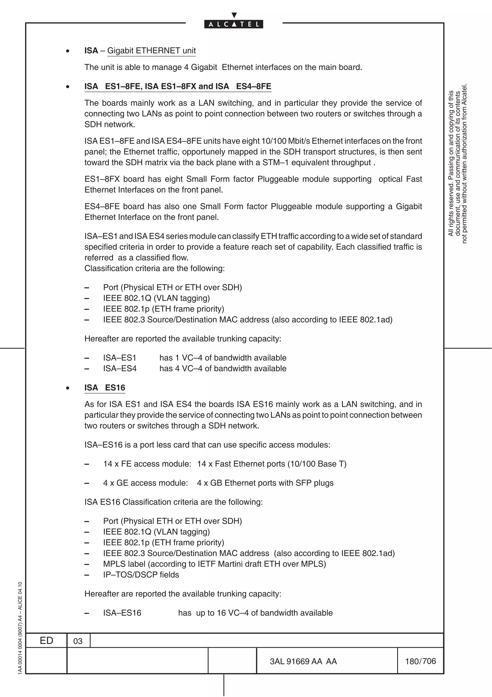 •        ISA – Gigabit ETHERNET unit

                                                       The unit is able to manage 4 Gigabit Ethernet interfaces on the main board.

                                              •        ISA ES1–8FE, ISA ES1–8FX and ISA ES4–8FE




                                                                                                                                                                 not permitted without written authorization from Alcatel.
                                                                                                                                                                   All rights reserved. Passing on and copying of this
                                                                                                                                                                   document, use and communication of its contents
                                                       The boards mainly work as a LAN switching, and in particular they provide the service of
                                                       connecting two LANs as point to point connection between two routers or switches through a
                                                       SDH network.

                                                       ISA ES1–8FE and ISA ES4–8FE units have eight 10/100 Mbit/s Ethernet interfaces on the front
                                                       panel; the Ethernet traffic, opportunely mapped in the SDH transport structures, is then sent
                                                       toward the SDH matrix via the back plane with a STM–1 equivalent throughput .

                                                       ES1–8FX board has eight Small Form factor Pluggeable module supporting optical Fast
                                                       Ethernet Interfaces on the front panel.

                                                       ES4–8FE board has also one Small Form factor Pluggeable module supporting a Gigabit
                                                       Ethernet Interface on the front panel.

                                                       ISA–ES1 and ISA ES4 series module can classify ETH traffic according to a wide set of standard
                                                       specified criteria in order to provide a feature reach set of capability. Each classified traffic is
                                                       referred as a classified flow.
                                                       Classification criteria are the following:

                                                       –    Port (Physical ETH or ETH over SDH)
                                                       –    IEEE 802.1Q (VLAN tagging)
                                                       –    IEEE 802.1p (ETH frame priority)
                                                       –    IEEE 802.3 Source/Destination MAC address (also according to IEEE 802.1ad)

                                                       Hereafter are reported the available trunking capacity:

                                                       –    ISA–ES1          has 1 VC–4 of bandwidth available
                                                       –    ISA–ES4          has 4 VC–4 of bandwidth available

                                              •        ISA ES16

                                                       As for ISA ES1 and ISA ES4 the boards ISA ES16 mainly work as a LAN switching, and in
                                                       particular they provide the service of connecting two LANs as point to point connection between
                                                       two routers or switches through a SDH network.

                                                       ISA–ES16 is a port less card that can use specific access modules:

                                                       –    14 x FE access module: 14 x Fast Ethernet ports (10/100 Base T)

                                                       –    4 x GE access module:       4 x GB Ethernet ports with SFP plugs

                                                       ISA ES16 Classification criteria are the following:

                                                       –    Port (Physical ETH or ETH over SDH)
                                                       –    IEEE 802.1Q (VLAN tagging)
                                                       –    IEEE 802.1p (ETH frame priority)
                                                       –    IEEE 802.3 Source/Destination MAC address (also according to IEEE 802.1ad)
                                                       –    MPLS label (according to IETF Martini draft ETH over MPLS)
                                                       –    IP–TOS/DSCP fields
1AA 00014 0004 (9007) A4 – ALICE 04.10




                                                       Hereafter are reported the available trunking capacity:

                                                       –    ISA–ES16              has up to 16 VC–4 of bandwidth available


                                         ED       03

                                                                                                             3AL 91669 AA AA                         180 / 706


                                                                                                                            706
 