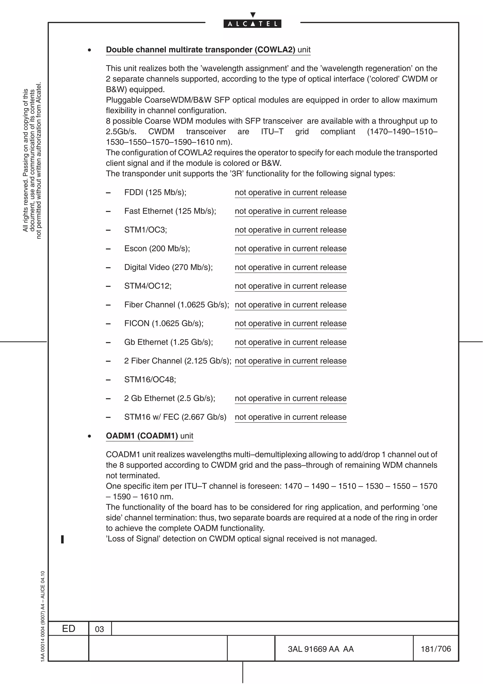 •        Double channel multirate transponder (COWLA2) unit

                                                                                                         This unit realizes both the ’wavelength assignment’ and the ’wavelength regeneration’ on the
                                                                                                         2 separate channels supported, according to the type of optical interface (’colored’ CWDM or
not permitted without written authorization from Alcatel.




                                                                                                         BW) equipped.
  All rights reserved. Passing on and copying of this
  document, use and communication of its contents




                                                                                                         Pluggable CoarseWDM/BW SFP optical modules are equipped in order to allow maximum
                                                                                                         flexibility in channel configuration.
                                                                                                         8 possible Coarse WDM modules with SFP transceiver are available with a throughput up to
                                                                                                         2.5Gb/s. CWDM transceiver are ITU–T grid compliant (1470–1490–1510–
                                                                                                         1530–1550–1570–1590–1610 nm).
                                                                                                         The configuration of COWLA2 requires the operator to specify for each module the transported
                                                                                                         client signal and if the module is colored or BW.
                                                                                                         The transponder unit supports the ’3R’ functionality for the following signal types:

                                                                                                         –    FDDI (125 Mb/s);                not operative in current release

                                                                                                         –    Fast Ethernet (125 Mb/s);       not operative in current release

                                                                                                         –    STM1/OC3;                       not operative in current release

                                                                                                         –    Escon (200 Mb/s);               not operative in current release

                                                                                                         –    Digital Video (270 Mb/s);       not operative in current release

                                                                                                         –    STM4/OC12;                      not operative in current release

                                                                                                         –    Fiber Channel (1.0625 Gb/s); not operative in current release

                                                                                                         –    FICON (1.0625 Gb/s);            not operative in current release

                                                                                                         –    Gb Ethernet (1.25 Gb/s);        not operative in current release

                                                                                                         –    2 Fiber Channel (2.125 Gb/s); not operative in current release

                                                                                                         –    STM16/OC48;

                                                                                                         –    2 Gb Ethernet (2.5 Gb/s);       not operative in current release

                                                                                                         –    STM16 w/ FEC (2.667 Gb/s)       not operative in current release

                                                                                                •        OADM1 (COADM1) unit

                                                                                                         COADM1 unit realizes wavelengths multi–demultiplexing allowing to add/drop 1 channel out of
                                                                                                         the 8 supported according to CWDM grid and the pass–through of remaining WDM channels
                                                                                                         not terminated.
                                                                                                         One specific item per ITU–T channel is foreseen: 1470 – 1490 – 1510 – 1530 – 1550 – 1570
                                                                                                         – 1590 – 1610 nm.
                                                                                                         The functionality of the board has to be considered for ring application, and performing ’one
                                                                                                         side’ channel termination: thus, two separate boards are required at a node of the ring in order
                                                                                                         to achieve the complete OADM functionality.
                                                                                                         ’Loss of Signal’ detection on CWDM optical signal received is not managed.
                                                  1AA 00014 0004 (9007) A4 – ALICE 04.10




                                                                                           ED       03

                                                                                                                                                             3AL 91669 AA AA                        181 / 706


                                                                                                                                                                           706
 