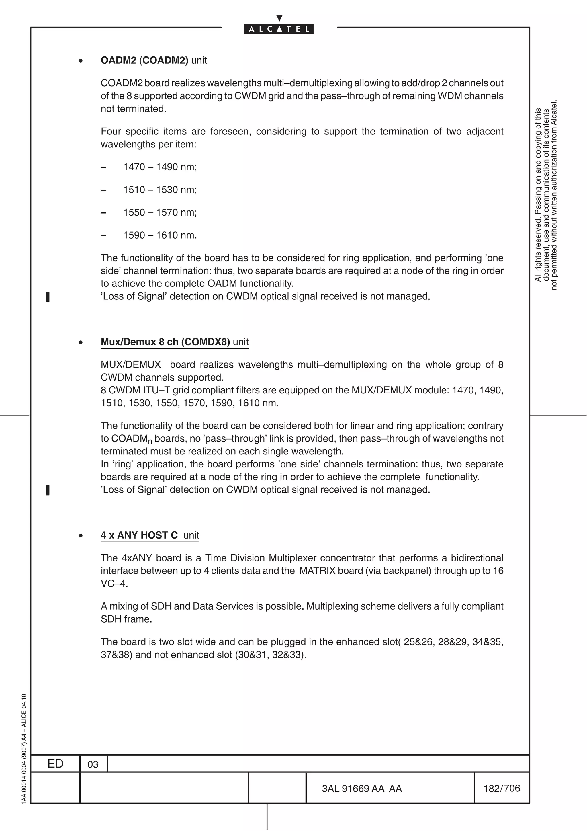 •        OADM2 (COADM2) unit

                                                       COADM2 board realizes wavelengths multi–demultiplexing allowing to add/drop 2 channels out
                                                       of the 8 supported according to CWDM grid and the pass–through of remaining WDM channels




                                                                                                                                                              not permitted without written authorization from Alcatel.
                                                       not terminated.




                                                                                                                                                                All rights reserved. Passing on and copying of this
                                                                                                                                                                document, use and communication of its contents
                                                       Four specific items are foreseen, considering to support the termination of two adjacent
                                                       wavelengths per item:

                                                       –    1470 – 1490 nm;

                                                       –    1510 – 1530 nm;

                                                       –    1550 – 1570 nm;

                                                       –    1590 – 1610 nm.

                                                       The functionality of the board has to be considered for ring application, and performing ’one
                                                       side’ channel termination: thus, two separate boards are required at a node of the ring in order
                                                       to achieve the complete OADM functionality.
                                                       ’Loss of Signal’ detection on CWDM optical signal received is not managed.



                                              •        Mux/Demux 8 ch (COMDX8) unit

                                                       MUX/DEMUX board realizes wavelengths multi–demultiplexing on the whole group of 8
                                                       CWDM channels supported.
                                                       8 CWDM ITU–T grid compliant filters are equipped on the MUX/DEMUX module: 1470, 1490,
                                                       1510, 1530, 1550, 1570, 1590, 1610 nm.

                                                       The functionality of the board can be considered both for linear and ring application; contrary
                                                       to COADMn boards, no ’pass–through’ link is provided, then pass–through of wavelengths not
                                                       terminated must be realized on each single wavelength.
                                                       In ’ring’ application, the board performs ’one side’ channels termination: thus, two separate
                                                       boards are required at a node of the ring in order to achieve the complete functionality.
                                                       ’Loss of Signal’ detection on CWDM optical signal received is not managed.



                                              •        4 x ANY HOST C unit

                                                       The 4xANY board is a Time Division Multiplexer concentrator that performs a bidirectional
                                                       interface between up to 4 clients data and the MATRIX board (via backpanel) through up to 16
                                                       VC–4.

                                                       A mixing of SDH and Data Services is possible. Multiplexing scheme delivers a fully compliant
                                                       SDH frame.

                                                       The board is two slot wide and can be plugged in the enhanced slot( 2526, 2829, 3435,
                                                       3738) and not enhanced slot (3031, 3233).
1AA 00014 0004 (9007) A4 – ALICE 04.10




                                         ED       03

                                                                                                           3AL 91669 AA AA                        182 / 706


                                                                                                                         706
 