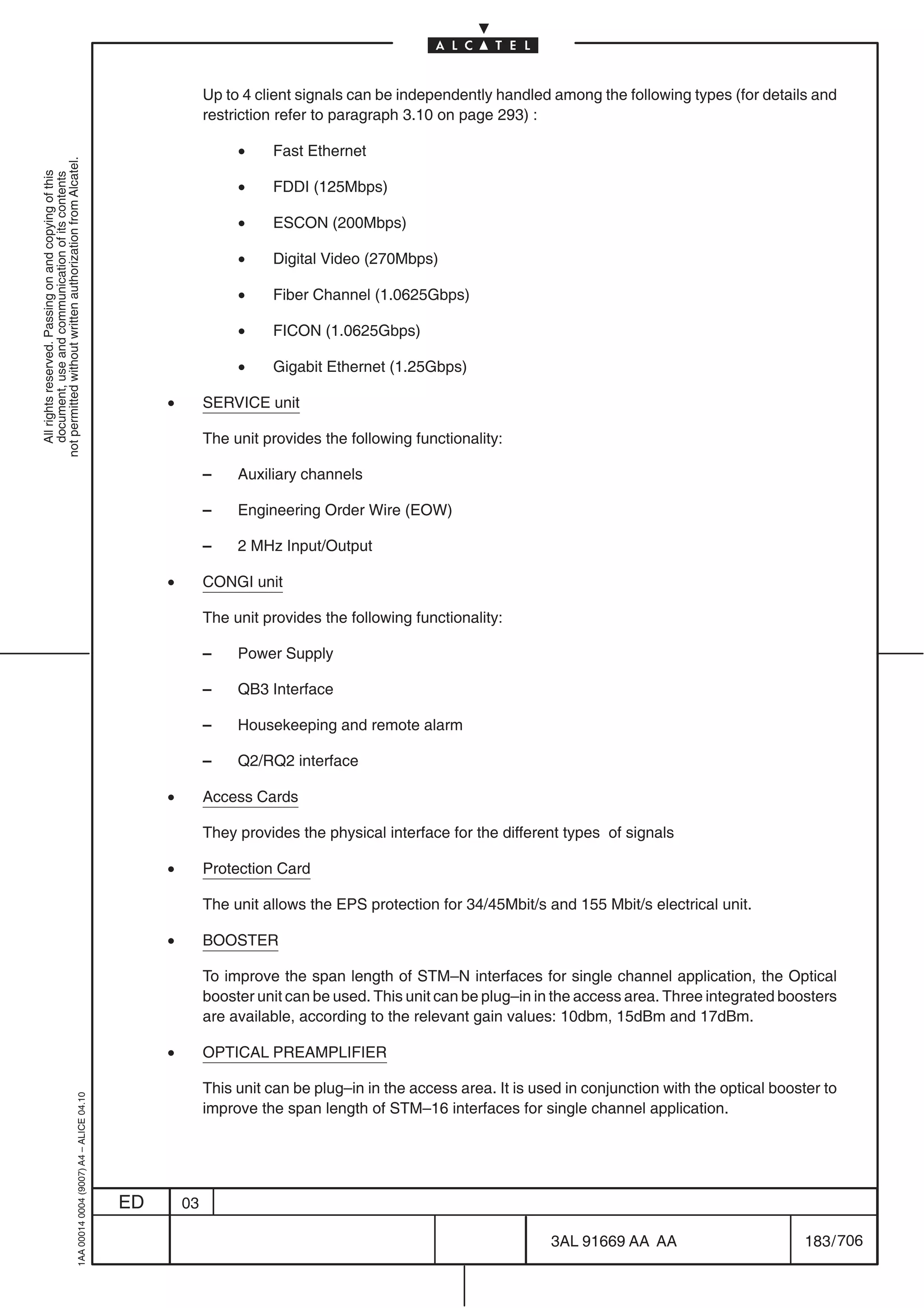 Up to 4 client signals can be independently handled among the following types (for details and
                                                                                                         restriction refer to paragraph 3.10 on page 293) :

                                                                                                              •    Fast Ethernet
not permitted without written authorization from Alcatel.
  All rights reserved. Passing on and copying of this
  document, use and communication of its contents




                                                                                                              •    FDDI (125Mbps)

                                                                                                              •    ESCON (200Mbps)

                                                                                                              •    Digital Video (270Mbps)

                                                                                                              •    Fiber Channel (1.0625Gbps)

                                                                                                              •    FICON (1.0625Gbps)

                                                                                                              •    Gigabit Ethernet (1.25Gbps)

                                                                                                •        SERVICE unit

                                                                                                         The unit provides the following functionality:

                                                                                                         –    Auxiliary channels

                                                                                                         –    Engineering Order Wire (EOW)

                                                                                                         –    2 MHz Input/Output

                                                                                                •        CONGI unit

                                                                                                         The unit provides the following functionality:

                                                                                                         –    Power Supply

                                                                                                         –    QB3 Interface

                                                                                                         –    Housekeeping and remote alarm

                                                                                                         –    Q2/RQ2 interface

                                                                                                •        Access Cards

                                                                                                         They provides the physical interface for the different types of signals

                                                                                                •        Protection Card

                                                                                                         The unit allows the EPS protection for 34/45Mbit/s and 155 Mbit/s electrical unit.

                                                                                                •        BOOSTER

                                                                                                         To improve the span length of STM–N interfaces for single channel application, the Optical
                                                                                                         booster unit can be used. This unit can be plug–in in the access area. Three integrated boosters
                                                                                                         are available, according to the relevant gain values: 10dbm, 15dBm and 17dBm.

                                                                                                •        OPTICAL PREAMPLIFIER

                                                                                                         This unit can be plug–in in the access area. It is used in conjunction with the optical booster to
                                                  1AA 00014 0004 (9007) A4 – ALICE 04.10




                                                                                                         improve the span length of STM–16 interfaces for single channel application.




                                                                                           ED       03

                                                                                                                                                              3AL 91669 AA AA                         183 / 706


                                                                                                                                                                            706
 