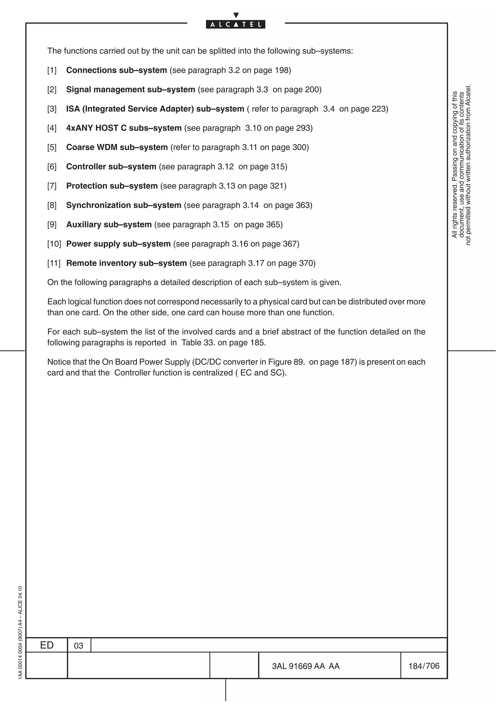 The functions carried out by the unit can be splitted into the following sub–systems:

                                          [1]   Connections sub–system (see paragraph 3.2 on page 198)




                                                                                                                                                          not permitted without written authorization from Alcatel.
                                          [2]   Signal management sub–system (see paragraph 3.3 on page 200)




                                                                                                                                                            All rights reserved. Passing on and copying of this
                                                                                                                                                            document, use and communication of its contents
                                          [3]   ISA (Integrated Service Adapter) sub–system ( refer to paragraph 3.4 on page 223)

                                          [4]   4xANY HOST C subs–system (see paragraph 3.10 on page 293)

                                          [5]   Coarse WDM sub–system (refer to paragraph 3.11 on page 300)

                                          [6]   Controller sub–system (see paragraph 3.12 on page 315)

                                          [7]   Protection sub–system (see paragraph 3.13 on page 321)

                                          [8]   Synchronization sub–system (see paragraph 3.14 on page 363)

                                          [9]   Auxiliary sub–system (see paragraph 3.15 on page 365)

                                          [10] Power supply sub–system (see paragraph 3.16 on page 367)

                                          [11] Remote inventory sub–system (see paragraph 3.17 on page 370)

                                          On the following paragraphs a detailed description of each sub–system is given.

                                          Each logical function does not correspond necessarily to a physical card but can be distributed over more
                                          than one card. On the other side, one card can house more than one function.

                                          For each sub–system the list of the involved cards and a brief abstract of the function detailed on the
                                          following paragraphs is reported in Table 33. on page 185.

                                          Notice that the On Board Power Supply (DC/DC converter in Figure 89. on page 187) is present on each
                                          card and that the Controller function is centralized ( EC and SC).
1AA 00014 0004 (9007) A4 – ALICE 04.10




                                         ED      03

                                                                                                        3AL 91669 AA AA                       184 / 706


                                                                                                                      706
 