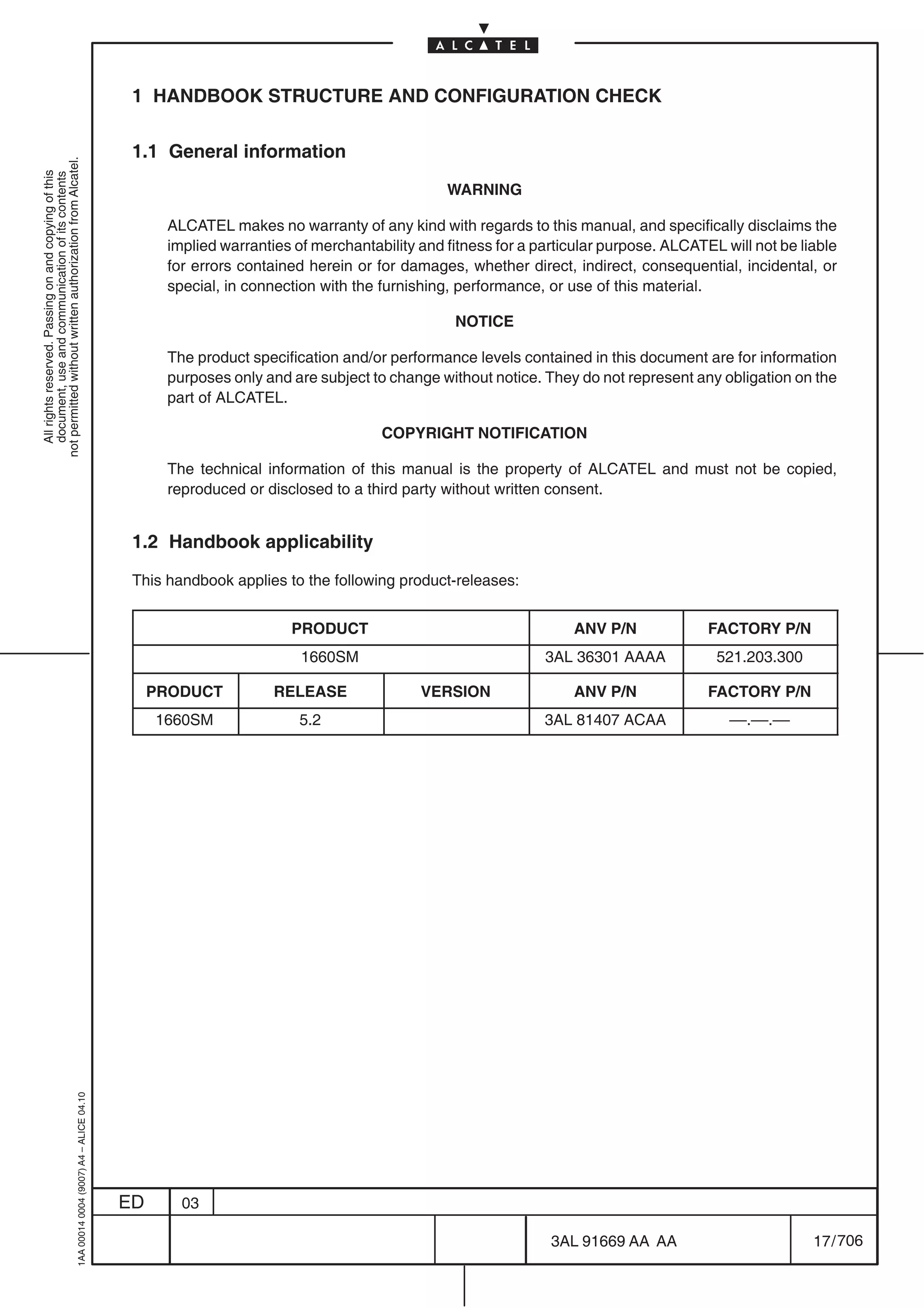 1 HANDBOOK STRUCTURE AND CONFIGURATION CHECK

                                                                                            1.1 General information
not permitted without written authorization from Alcatel.
  All rights reserved. Passing on and copying of this
  document, use and communication of its contents




                                                                                                                                           WARNING

                                                                                                 ALCATEL makes no warranty of any kind with regards to this manual, and specifically disclaims the
                                                                                                 implied warranties of merchantability and fitness for a particular purpose. ALCATEL will not be liable
                                                                                                 for errors contained herein or for damages, whether direct, indirect, consequential, incidental, or
                                                                                                 special, in connection with the furnishing, performance, or use of this material.

                                                                                                                                            NOTICE

                                                                                                 The product specification and/or performance levels contained in this document are for information
                                                                                                 purposes only and are subject to change without notice. They do not represent any obligation on the
                                                                                                 part of ALCATEL.

                                                                                                                                 COPYRIGHT NOTIFICATION

                                                                                                 The technical information of this manual is the property of ALCATEL and must not be copied,
                                                                                                 reproduced or disclosed to a third party without written consent.


                                                                                            1.2 Handbook applicability

                                                                                            This handbook applies to the following product-releases:


                                                                                                                   PRODUCT                                    ANV P/N              FACTORY P/N
                                                                                                                     1660SM                               3AL 36301 AAAA            521.203.300

                                                                                                PRODUCT          RELEASE               VERSION                ANV P/N              FACTORY P/N
                                                                                                1660SM               5.2                                  3AL 81407 ACAA              ––.––.––
                                                  1AA 00014 0004 (9007) A4 – ALICE 04.10




                                                                                           ED      03

                                                                                                                                                           3AL 91669 AA AA                         17 / 706


                                                                                                                                                                         706
 