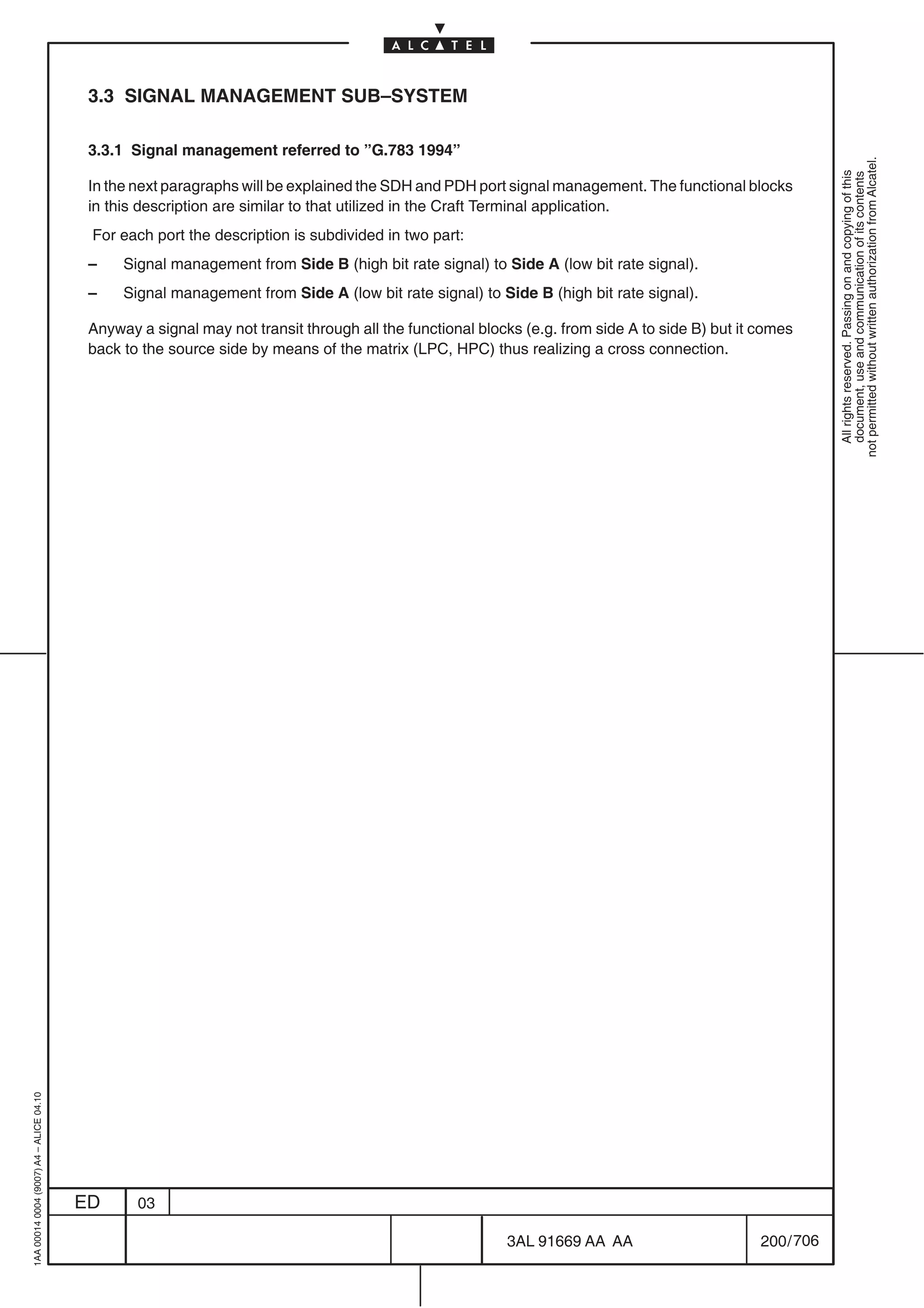 3.3 SIGNAL MANAGEMENT SUB–SYSTEM

                                          3.3.1 Signal management referred to ”G.783 1994”




                                                                                                                                                            not permitted without written authorization from Alcatel.
                                                                                                                                                              All rights reserved. Passing on and copying of this
                                                                                                                                                              document, use and communication of its contents
                                          In the next paragraphs will be explained the SDH and PDH port signal management. The functional blocks
                                          in this description are similar to that utilized in the Craft Terminal application.
                                          For each port the description is subdivided in two part:
                                          –    Signal management from Side B (high bit rate signal) to Side A (low bit rate signal).
                                          –    Signal management from Side A (low bit rate signal) to Side B (high bit rate signal).

                                          Anyway a signal may not transit through all the functional blocks (e.g. from side A to side B) but it comes
                                          back to the source side by means of the matrix (LPC, HPC) thus realizing a cross connection.
1AA 00014 0004 (9007) A4 – ALICE 04.10




                                         ED      03

                                                                                                         3AL 91669 AA AA                        200 / 706


                                                                                                                       706
 