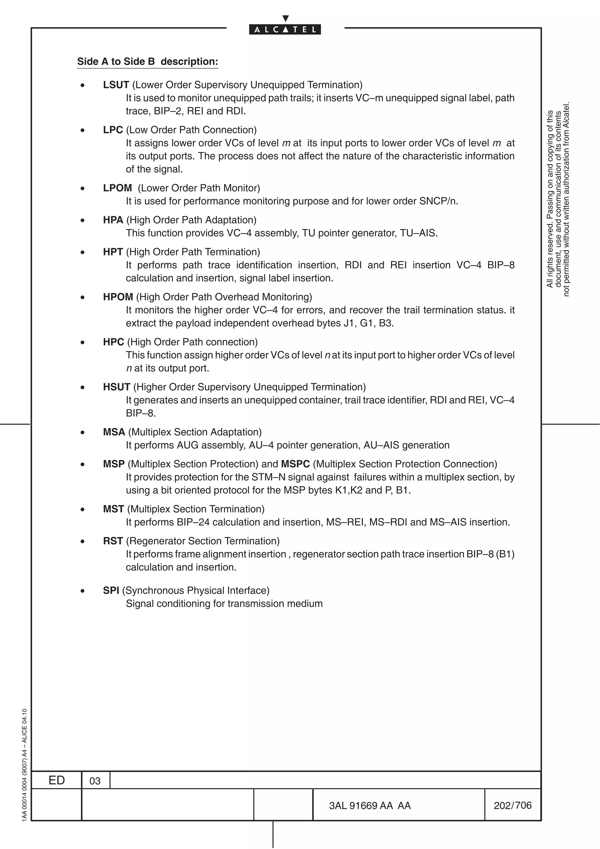 Side A to Side B description:

                                              •        LSUT (Lower Order Supervisory Unequipped Termination)
                                                          It is used to monitor unequipped path trails; it inserts VC–m unequipped signal label, path




                                                                                                                                                                not permitted without written authorization from Alcatel.
                                                          trace, BIP–2, REI and RDI.




                                                                                                                                                                  All rights reserved. Passing on and copying of this
                                                                                                                                                                  document, use and communication of its contents
                                              •        LPC (Low Order Path Connection)
                                                           It assigns lower order VCs of level m at its input ports to lower order VCs of level m at
                                                           its output ports. The process does not affect the nature of the characteristic information
                                                           of the signal.
                                              •        LPOM (Lower Order Path Monitor)
                                                          It is used for performance monitoring purpose and for lower order SNCP/n.
                                              •        HPA (High Order Path Adaptation)
                                                           This function provides VC–4 assembly, TU pointer generator, TU–AIS.
                                              •        HPT (High Order Path Termination)
                                                           It performs path trace identification insertion, RDI and REI insertion VC–4 BIP–8
                                                           calculation and insertion, signal label insertion.
                                              •        HPOM (High Order Path Overhead Monitoring)
                                                          It monitors the higher order VC–4 for errors, and recover the trail termination status. it
                                                          extract the payload independent overhead bytes J1, G1, B3.
                                              •        HPC (High Order Path connection)
                                                           This function assign higher order VCs of level n at its input port to higher order VCs of level
                                                           n at its output port.
                                              •        HSUT (Higher Order Supervisory Unequipped Termination)
                                                          It generates and inserts an unequipped container, trail trace identifier, RDI and REI, VC–4
                                                          BIP–8.
                                              •        MSA (Multiplex Section Adaptation)
                                                          It performs AUG assembly, AU–4 pointer generation, AU–AIS generation
                                              •        MSP (Multiplex Section Protection) and MSPC (Multiplex Section Protection Connection)
                                                          It provides protection for the STM–N signal against failures within a multiplex section, by
                                                          using a bit oriented protocol for the MSP bytes K1,K2 and P, B1.
                                              •        MST (Multiplex Section Termination)
                                                           It performs BIP–24 calculation and insertion, MS–REI, MS–RDI and MS–AIS insertion.
                                              •        RST (Regenerator Section Termination)
                                                           It performs frame alignment insertion , regenerator section path trace insertion BIP–8 (B1)
                                                           calculation and insertion.

                                              •        SPI (Synchronous Physical Interface)
                                                            Signal conditioning for transmission medium
1AA 00014 0004 (9007) A4 – ALICE 04.10




                                         ED       03

                                                                                                             3AL 91669 AA AA                        202 / 706


                                                                                                                           706
 