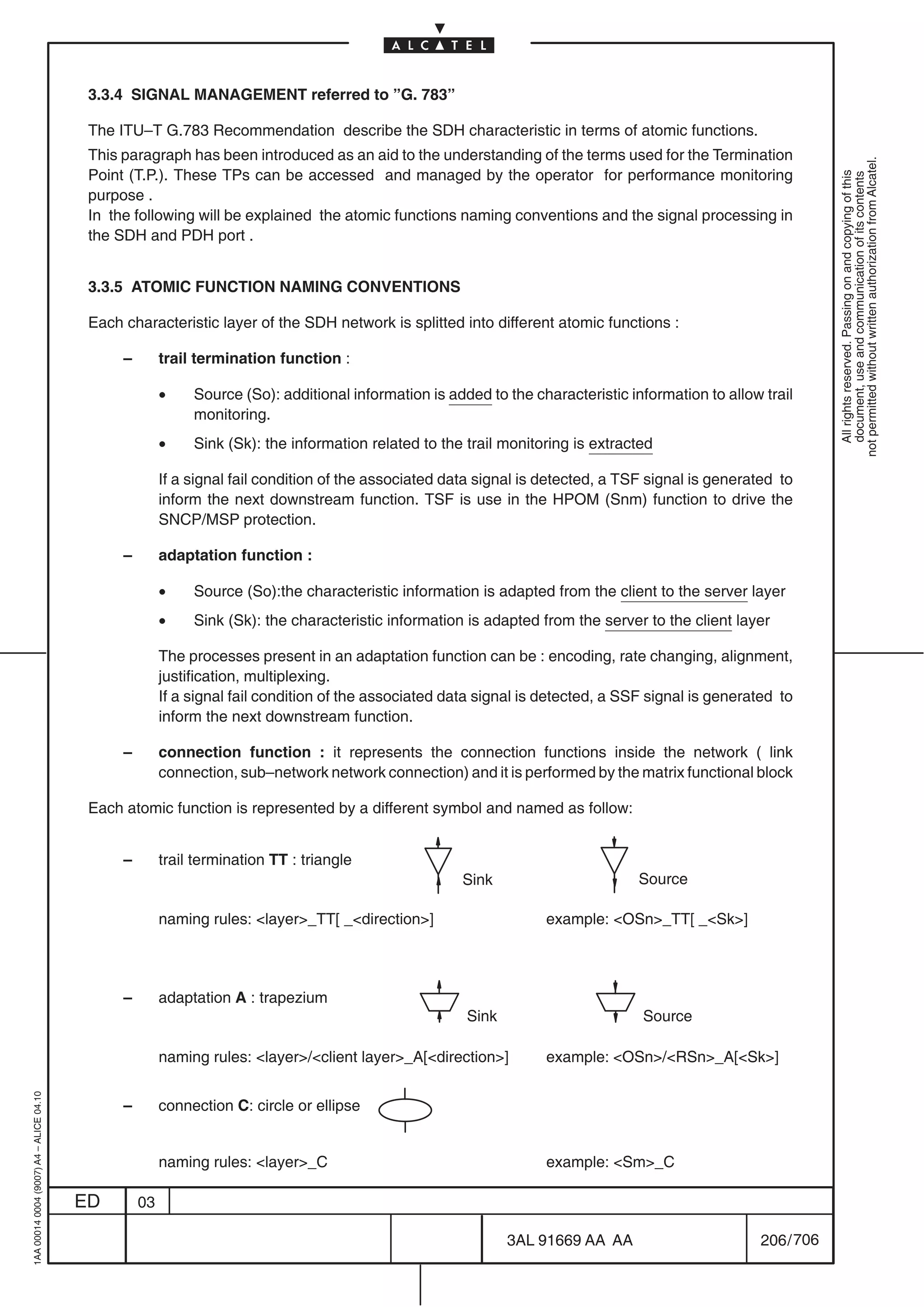 3.3.4 SIGNAL MANAGEMENT referred to ”G. 783”

                                          The ITU–T G.783 Recommendation describe the SDH characteristic in terms of atomic functions.
                                          This paragraph has been introduced as an aid to the understanding of the terms used for the Termination




                                                                                                                                                                 not permitted without written authorization from Alcatel.
                                          Point (T.P.). These TPs can be accessed and managed by the operator for performance monitoring




                                                                                                                                                                   All rights reserved. Passing on and copying of this
                                                                                                                                                                   document, use and communication of its contents
                                          purpose .
                                          In the following will be explained the atomic functions naming conventions and the signal processing in
                                          the SDH and PDH port .


                                          3.3.5 ATOMIC FUNCTION NAMING CONVENTIONS

                                          Each characteristic layer of the SDH network is splitted into different atomic functions :

                                               –        trail termination function :

                                                        •    Source (So): additional information is added to the characteristic information to allow trail
                                                             monitoring.
                                                        •    Sink (Sk): the information related to the trail monitoring is extracted

                                                        If a signal fail condition of the associated data signal is detected, a TSF signal is generated to
                                                        inform the next downstream function. TSF is use in the HPOM (Snm) function to drive the
                                                        SNCP/MSP protection.

                                               –        adaptation function :

                                                        •    Source (So):the characteristic information is adapted from the client to the server layer
                                                        •    Sink (Sk): the characteristic information is adapted from the server to the client layer

                                                        The processes present in an adaptation function can be : encoding, rate changing, alignment,
                                                        justification, multiplexing.
                                                        If a signal fail condition of the associated data signal is detected, a SSF signal is generated to
                                                        inform the next downstream function.

                                               –        connection function : it represents the connection functions inside the network ( link
                                                        connection, sub–network network connection) and it is performed by the matrix functional block

                                          Each atomic function is represented by a different symbol and named as follow:


                                               –        trail termination TT : triangle
                                                                                                      Sink                        Source

                                                        naming rules: layer_TT[ _direction]                    example: OSn_TT[ _Sk]




                                               –        adaptation A : trapezium
                                                                                                       Sink                       Source

                                                        naming rules: layer/client layer_A[direction]        example: OSn/RSn_A[Sk]
1AA 00014 0004 (9007) A4 – ALICE 04.10




                                               –        connection C: circle or ellipse


                                                        naming rules: layer_C                                    example: Sm_C

                                         ED        03

                                                                                                              3AL 91669 AA AA                        206 / 706


                                                                                                                            706
 