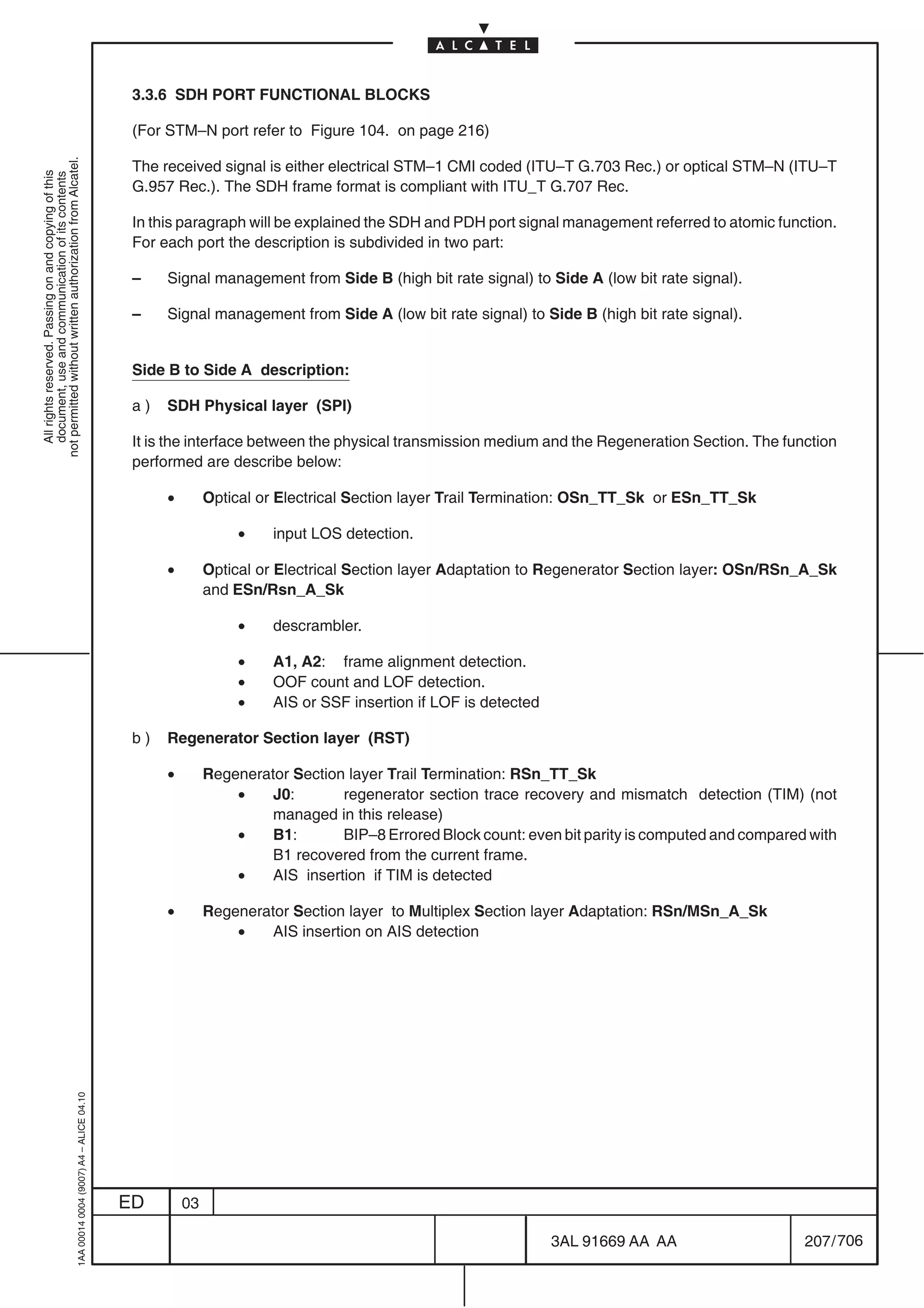 3.3.6 SDH PORT FUNCTIONAL BLOCKS

                                                                                            (For STM–N port refer to Figure 104. on page 216)
not permitted without written authorization from Alcatel.




                                                                                            The received signal is either electrical STM–1 CMI coded (ITU–T G.703 Rec.) or optical STM–N (ITU–T
  All rights reserved. Passing on and copying of this
  document, use and communication of its contents




                                                                                            G.957 Rec.). The SDH frame format is compliant with ITU_T G.707 Rec.

                                                                                            In this paragraph will be explained the SDH and PDH port signal management referred to atomic function.
                                                                                            For each port the description is subdivided in two part:

                                                                                            –    Signal management from Side B (high bit rate signal) to Side A (low bit rate signal).

                                                                                            –    Signal management from Side A (low bit rate signal) to Side B (high bit rate signal).


                                                                                            Side B to Side A description:

                                                                                            a)   SDH Physical layer (SPI)

                                                                                            It is the interface between the physical transmission medium and the Regeneration Section. The function
                                                                                            performed are describe below:

                                                                                                 •        Optical or Electrical Section layer Trail Termination: OSn_TT_Sk or ESn_TT_Sk

                                                                                                               •    input LOS detection.

                                                                                                 •        Optical or Electrical Section layer Adaptation to Regenerator Section layer: OSn/RSn_A_Sk
                                                                                                          and ESn/Rsn_A_Sk

                                                                                                               •    descrambler.

                                                                                                               •    A1, A2: frame alignment detection.
                                                                                                               •    OOF count and LOF detection.
                                                                                                               •    AIS or SSF insertion if LOF is detected

                                                                                            b)   Regenerator Section layer (RST)

                                                                                                 •        Regenerator Section layer Trail Termination: RSn_TT_Sk
                                                                                                              •    J0:       regenerator section trace recovery and mismatch detection (TIM) (not
                                                                                                                   managed in this release)
                                                                                                              •    B1:       BIP–8 Errored Block count: even bit parity is computed and compared with
                                                                                                                   B1 recovered from the current frame.
                                                                                                              •    AIS insertion if TIM is detected

                                                                                                 •        Regenerator Section layer to Multiplex Section layer Adaptation: RSn/MSn_A_Sk
                                                                                                              •    AIS insertion on AIS detection
                                                  1AA 00014 0004 (9007) A4 – ALICE 04.10




                                                                                           ED        03

                                                                                                                                                              3AL 91669 AA AA                   207 / 706


                                                                                                                                                                         706
 