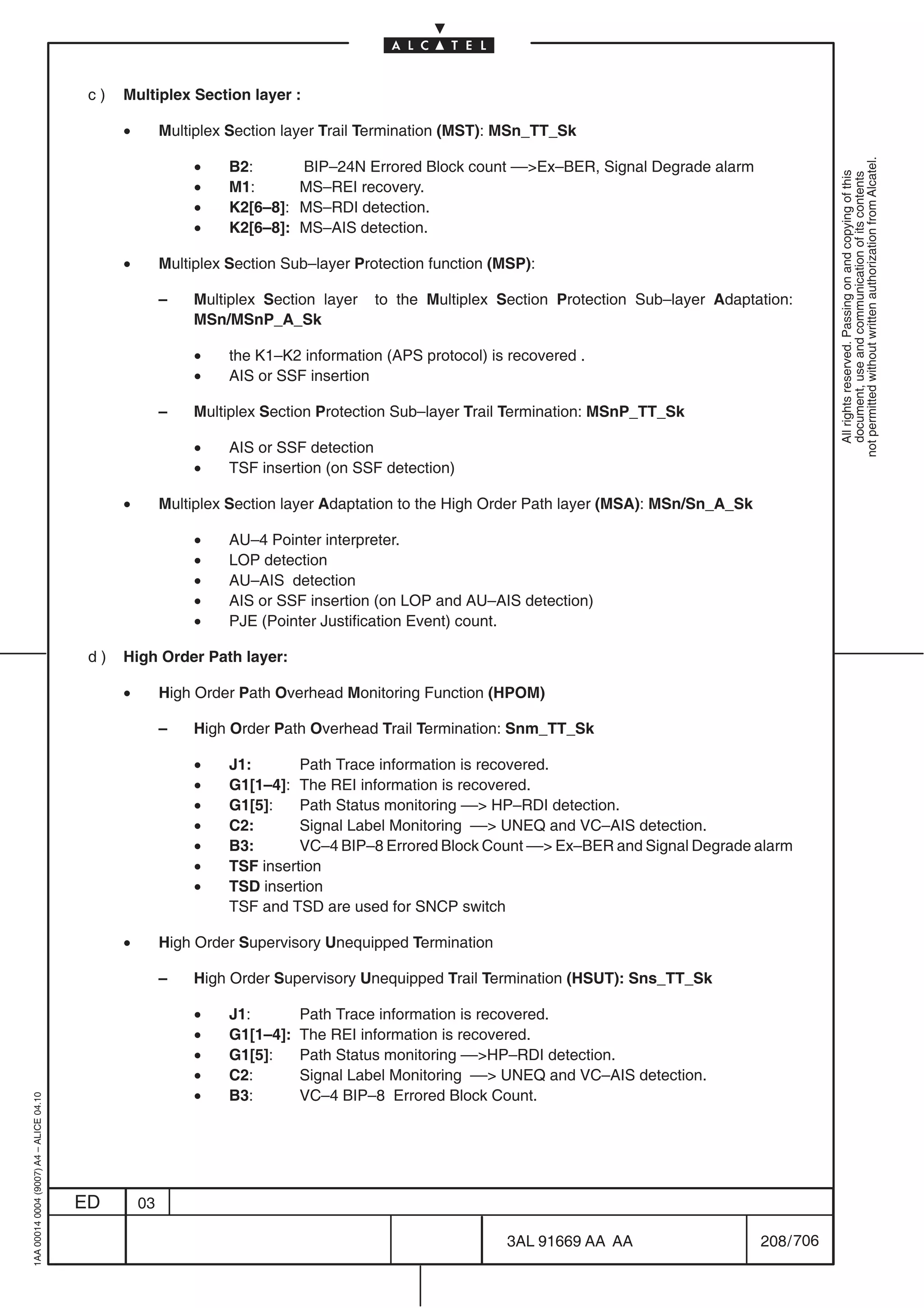 c)   Multiplex Section layer :

                                               •        Multiplex Section layer Trail Termination (MST): MSn_TT_Sk

                                                             •




                                                                                                                                                         not permitted without written authorization from Alcatel.
                                                                  B2:        BIP–24N Errored Block count ––Ex–BER, Signal Degrade alarm




                                                                                                                                                           All rights reserved. Passing on and copying of this
                                                                                                                                                           document, use and communication of its contents
                                                             •    M1:        MS–REI recovery.
                                                             •    K2[6–8]:   MS–RDI detection.
                                                             •    K2[6–8]:   MS–AIS detection.

                                               •        Multiplex Section Sub–layer Protection function (MSP):

                                                        –    Multiplex Section layer   to the Multiplex Section Protection Sub–layer Adaptation:
                                                             MSn/MSnP_A_Sk

                                                             •    the K1–K2 information (APS protocol) is recovered .
                                                             •    AIS or SSF insertion

                                                        –    Multiplex Section Protection Sub–layer Trail Termination: MSnP_TT_Sk

                                                             •    AIS or SSF detection
                                                             •    TSF insertion (on SSF detection)

                                               •        Multiplex Section layer Adaptation to the High Order Path layer (MSA): MSn/Sn_A_Sk

                                                             •    AU–4 Pointer interpreter.
                                                             •    LOP detection
                                                             •    AU–AIS detection
                                                             •    AIS or SSF insertion (on LOP and AU–AIS detection)
                                                             •    PJE (Pointer Justification Event) count.

                                          d)   High Order Path layer:

                                               •        High Order Path Overhead Monitoring Function (HPOM)

                                                        –    High Order Path Overhead Trail Termination: Snm_TT_Sk

                                                             •    J1:       Path Trace information is recovered.
                                                             •    G1[1–4]: The REI information is recovered.
                                                             •    G1[5]:    Path Status monitoring –– HP–RDI detection.
                                                             •    C2:       Signal Label Monitoring –– UNEQ and VC–AIS detection.
                                                             •    B3:       VC–4 BIP–8 Errored Block Count –– Ex–BER and Signal Degrade alarm
                                                             •    TSF insertion
                                                             •    TSD insertion
                                                                  TSF and TSD are used for SNCP switch

                                               •        High Order Supervisory Unequipped Termination

                                                        –    High Order Supervisory Unequipped Trail Termination (HSUT): Sns_TT_Sk

                                                             •    J1:        Path Trace information is recovered.
                                                             •    G1[1–4]:   The REI information is recovered.
                                                             •    G1[5]:     Path Status monitoring ––HP–RDI detection.
                                                             •    C2:        Signal Label Monitoring –– UNEQ and VC–AIS detection.
                                                             •    B3:        VC–4 BIP–8 Errored Block Count.
1AA 00014 0004 (9007) A4 – ALICE 04.10




                                         ED        03

                                                                                                         3AL 91669 AA AA                     208 / 706


                                                                                                                        706
 