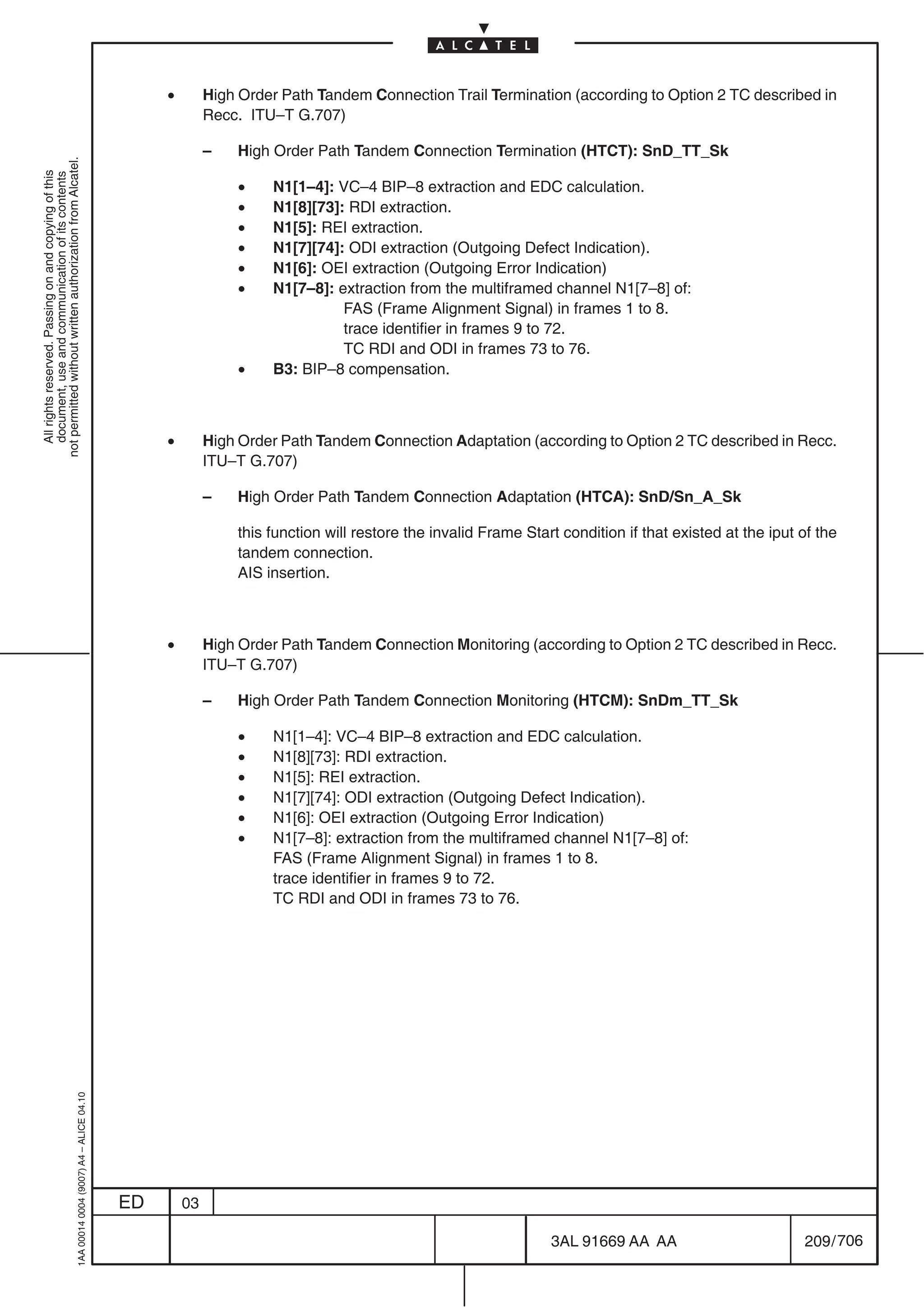 •        High Order Path Tandem Connection Trail Termination (according to Option 2 TC described in
                                                                                                         Recc. ITU–T G.707)

                                                                                                         –   High Order Path Tandem Connection Termination (HTCT): SnD_TT_Sk
not permitted without written authorization from Alcatel.
  All rights reserved. Passing on and copying of this
  document, use and communication of its contents




                                                                                                              •   N1[1–4]: VC–4 BIP–8 extraction and EDC calculation.
                                                                                                              •   N1[8][73]: RDI extraction.
                                                                                                              •   N1[5]: REI extraction.
                                                                                                              •   N1[7][74]: ODI extraction (Outgoing Defect Indication).
                                                                                                              •   N1[6]: OEI extraction (Outgoing Error Indication)
                                                                                                              •   N1[7–8]: extraction from the multiframed channel N1[7–8] of:
                                                                                                                            FAS (Frame Alignment Signal) in frames 1 to 8.
                                                                                                                            trace identifier in frames 9 to 72.
                                                                                                                            TC RDI and ODI in frames 73 to 76.
                                                                                                              •   B3: BIP–8 compensation.



                                                                                                •        High Order Path Tandem Connection Adaptation (according to Option 2 TC described in Recc.
                                                                                                         ITU–T G.707)

                                                                                                         –   High Order Path Tandem Connection Adaptation (HTCA): SnD/Sn_A_Sk

                                                                                                             this function will restore the invalid Frame Start condition if that existed at the iput of the
                                                                                                             tandem connection.
                                                                                                             AIS insertion.



                                                                                                •        High Order Path Tandem Connection Monitoring (according to Option 2 TC described in Recc.
                                                                                                         ITU–T G.707)

                                                                                                         –   High Order Path Tandem Connection Monitoring (HTCM): SnDm_TT_Sk

                                                                                                              •   N1[1–4]: VC–4 BIP–8 extraction and EDC calculation.
                                                                                                              •   N1[8][73]: RDI extraction.
                                                                                                              •   N1[5]: REI extraction.
                                                                                                              •   N1[7][74]: ODI extraction (Outgoing Defect Indication).
                                                                                                              •   N1[6]: OEI extraction (Outgoing Error Indication)
                                                                                                              •   N1[7–8]: extraction from the multiframed channel N1[7–8] of:
                                                                                                                  FAS (Frame Alignment Signal) in frames 1 to 8.
                                                                                                                  trace identifier in frames 9 to 72.
                                                                                                                  TC RDI and ODI in frames 73 to 76.
                                                  1AA 00014 0004 (9007) A4 – ALICE 04.10




                                                                                           ED       03

                                                                                                                                                              3AL 91669 AA AA                         209 / 706


                                                                                                                                                                             706
 