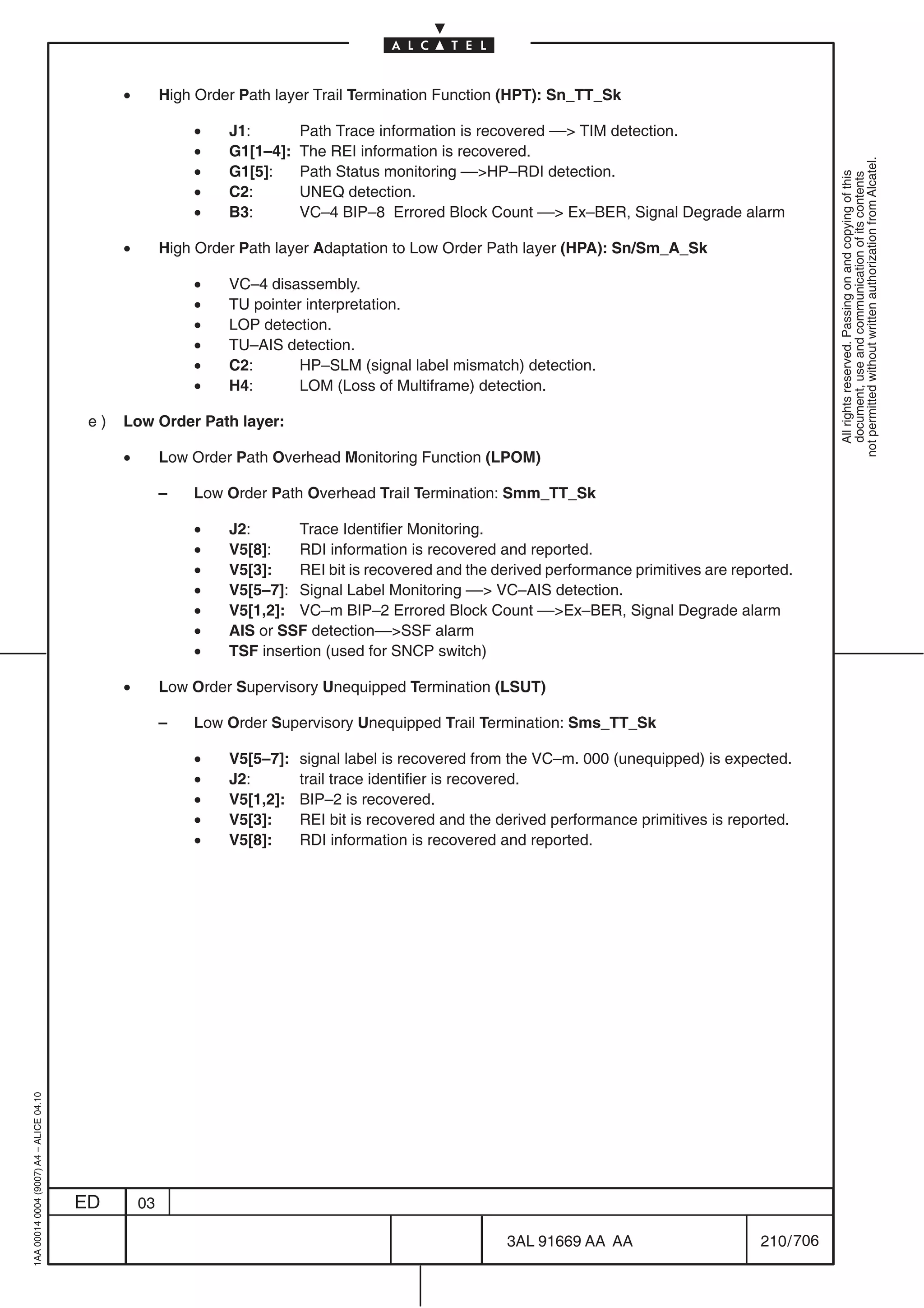 •        High Order Path layer Trail Termination Function (HPT): Sn_TT_Sk

                                                            •    J1:        Path Trace information is recovered –– TIM detection.
                                                            •    G1[1–4]:   The REI information is recovered.




                                                                                                                                                           not permitted without written authorization from Alcatel.
                                                            •    G1[5]:     Path Status monitoring ––HP–RDI detection.




                                                                                                                                                             All rights reserved. Passing on and copying of this
                                                                                                                                                             document, use and communication of its contents
                                                            •    C2:        UNEQ detection.
                                                            •    B3:        VC–4 BIP–8 Errored Block Count –– Ex–BER, Signal Degrade alarm

                                               •        High Order Path layer Adaptation to Low Order Path layer (HPA): Sn/Sm_A_Sk

                                                            •    VC–4 disassembly.
                                                            •    TU pointer interpretation.
                                                            •    LOP detection.
                                                            •    TU–AIS detection.
                                                            •    C2:       HP–SLM (signal label mismatch) detection.
                                                            •    H4:       LOM (Loss of Multiframe) detection.

                                          e)   Low Order Path layer:

                                               •        Low Order Path Overhead Monitoring Function (LPOM)

                                                        –   Low Order Path Overhead Trail Termination: Smm_TT_Sk

                                                            •    J2:       Trace Identifier Monitoring.
                                                            •    V5[8]:    RDI information is recovered and reported.
                                                            •    V5[3]:    REI bit is recovered and the derived performance primitives are reported.
                                                            •    V5[5–7]: Signal Label Monitoring –– VC–AIS detection.
                                                            •    V5[1,2]: VC–m BIP–2 Errored Block Count ––Ex–BER, Signal Degrade alarm
                                                            •    AIS or SSF detection––SSF alarm
                                                            •    TSF insertion (used for SNCP switch)

                                               •        Low Order Supervisory Unequipped Termination (LSUT)

                                                        –   Low Order Supervisory Unequipped Trail Termination: Sms_TT_Sk

                                                            •    V5[5–7]:   signal label is recovered from the VC–m. 000 (unequipped) is expected.
                                                            •    J2:        trail trace identifier is recovered.
                                                            •    V5[1,2]:   BIP–2 is recovered.
                                                            •    V5[3]:     REI bit is recovered and the derived performance primitives is reported.
                                                            •    V5[8]:     RDI information is recovered and reported.
1AA 00014 0004 (9007) A4 – ALICE 04.10




                                         ED        03

                                                                                                          3AL 91669 AA AA                      210 / 706


                                                                                                                       706
 