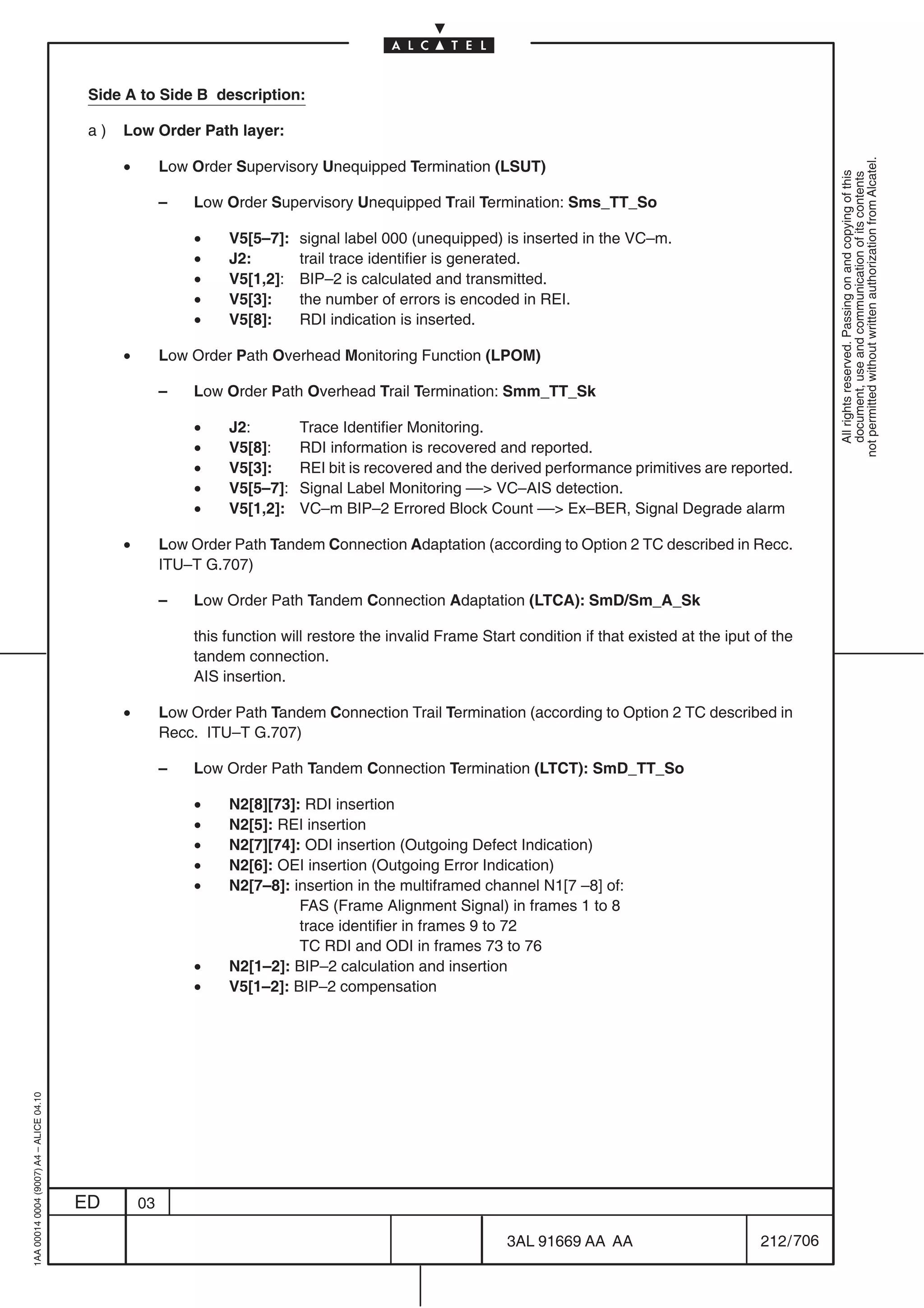 Side A to Side B description:

                                          a)   Low Order Path layer:

                                               •




                                                                                                                                                                 not permitted without written authorization from Alcatel.
                                                        Low Order Supervisory Unequipped Termination (LSUT)




                                                                                                                                                                   All rights reserved. Passing on and copying of this
                                                                                                                                                                   document, use and communication of its contents
                                                        –   Low Order Supervisory Unequipped Trail Termination: Sms_TT_So

                                                            •    V5[5–7]:   signal label 000 (unequipped) is inserted in the VC–m.
                                                            •    J2:        trail trace identifier is generated.
                                                            •    V5[1,2]:   BIP–2 is calculated and transmitted.
                                                            •    V5[3]:     the number of errors is encoded in REI.
                                                            •    V5[8]:     RDI indication is inserted.

                                               •        Low Order Path Overhead Monitoring Function (LPOM)

                                                        –   Low Order Path Overhead Trail Termination: Smm_TT_Sk

                                                            •    J2:        Trace Identifier Monitoring.
                                                            •    V5[8]:     RDI information is recovered and reported.
                                                            •    V5[3]:     REI bit is recovered and the derived performance primitives are reported.
                                                            •    V5[5–7]:   Signal Label Monitoring –– VC–AIS detection.
                                                            •    V5[1,2]:   VC–m BIP–2 Errored Block Count –– Ex–BER, Signal Degrade alarm

                                               •        Low Order Path Tandem Connection Adaptation (according to Option 2 TC described in Recc.
                                                        ITU–T G.707)

                                                        –   Low Order Path Tandem Connection Adaptation (LTCA): SmD/Sm_A_Sk

                                                            this function will restore the invalid Frame Start condition if that existed at the iput of the
                                                            tandem connection.
                                                            AIS insertion.

                                               •        Low Order Path Tandem Connection Trail Termination (according to Option 2 TC described in
                                                        Recc. ITU–T G.707)

                                                        –   Low Order Path Tandem Connection Termination (LTCT): SmD_TT_So

                                                            •    N2[8][73]: RDI insertion
                                                            •    N2[5]: REI insertion
                                                            •    N2[7][74]: ODI insertion (Outgoing Defect Indication)
                                                            •    N2[6]: OEI insertion (Outgoing Error Indication)
                                                            •    N2[7–8]: insertion in the multiframed channel N1[7 –8] of:
                                                                           FAS (Frame Alignment Signal) in frames 1 to 8
                                                                           trace identifier in frames 9 to 72
                                                                           TC RDI and ODI in frames 73 to 76
                                                            •    N2[1–2]: BIP–2 calculation and insertion
                                                            •    V5[1–2]: BIP–2 compensation
1AA 00014 0004 (9007) A4 – ALICE 04.10




                                         ED        03

                                                                                                             3AL 91669 AA AA                         212 / 706


                                                                                                                            706
 