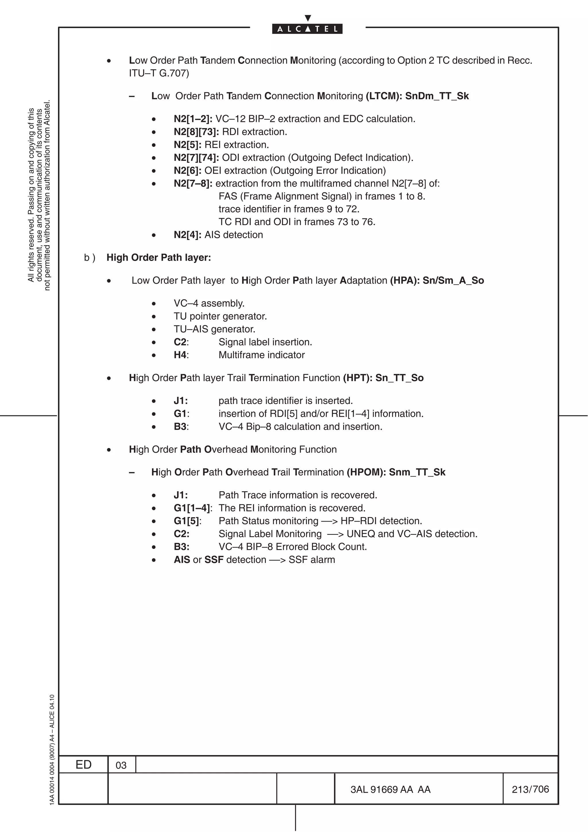 •        Low Order Path Tandem Connection Monitoring (according to Option 2 TC described in Recc.
                                                                                                          ITU–T G.707)

                                                                                                          –   Low Order Path Tandem Connection Monitoring (LTCM): SnDm_TT_Sk
not permitted without written authorization from Alcatel.
  All rights reserved. Passing on and copying of this
  document, use and communication of its contents




                                                                                                              •    N2[1–2]: VC–12 BIP–2 extraction and EDC calculation.
                                                                                                              •    N2[8][73]: RDI extraction.
                                                                                                              •    N2[5]: REI extraction.
                                                                                                              •    N2[7][74]: ODI extraction (Outgoing Defect Indication).
                                                                                                              •    N2[6]: OEI extraction (Outgoing Error Indication)
                                                                                                              •    N2[7–8]: extraction from the multiframed channel N2[7–8] of:
                                                                                                                             FAS (Frame Alignment Signal) in frames 1 to 8.
                                                                                                                             trace identifier in frames 9 to 72.
                                                                                                                             TC RDI and ODI in frames 73 to 76.
                                                                                                              •    N2[4]: AIS detection

                                                                                            b)   High Order Path layer:

                                                                                                 •        Low Order Path layer to High Order Path layer Adaptation (HPA): Sn/Sm_A_So

                                                                                                              •    VC–4 assembly.
                                                                                                              •    TU pointer generator.
                                                                                                              •    TU–AIS generator.
                                                                                                              •    C2:       Signal label insertion.
                                                                                                              •    H4:       Multiframe indicator

                                                                                                 •        High Order Path layer Trail Termination Function (HPT): Sn_TT_So

                                                                                                              •    J1:       path trace identifier is inserted.
                                                                                                              •    G1:       insertion of RDI[5] and/or REI[1–4] information.
                                                                                                              •    B3:       VC–4 Bip–8 calculation and insertion.

                                                                                                 •        High Order Path Overhead Monitoring Function

                                                                                                          –   High Order Path Overhead Trail Termination (HPOM): Snm_TT_Sk

                                                                                                              •    J1:      Path Trace information is recovered.
                                                                                                              •    G1[1–4]: The REI information is recovered.
                                                                                                              •    G1[5]:   Path Status monitoring –– HP–RDI detection.
                                                                                                              •    C2:      Signal Label Monitoring –– UNEQ and VC–AIS detection.
                                                                                                              •    B3:      VC–4 BIP–8 Errored Block Count.
                                                                                                              •    AIS or SSF detection –– SSF alarm
                                                  1AA 00014 0004 (9007) A4 – ALICE 04.10




                                                                                           ED        03

                                                                                                                                                           3AL 91669 AA AA                   213 / 706


                                                                                                                                                                         706
 