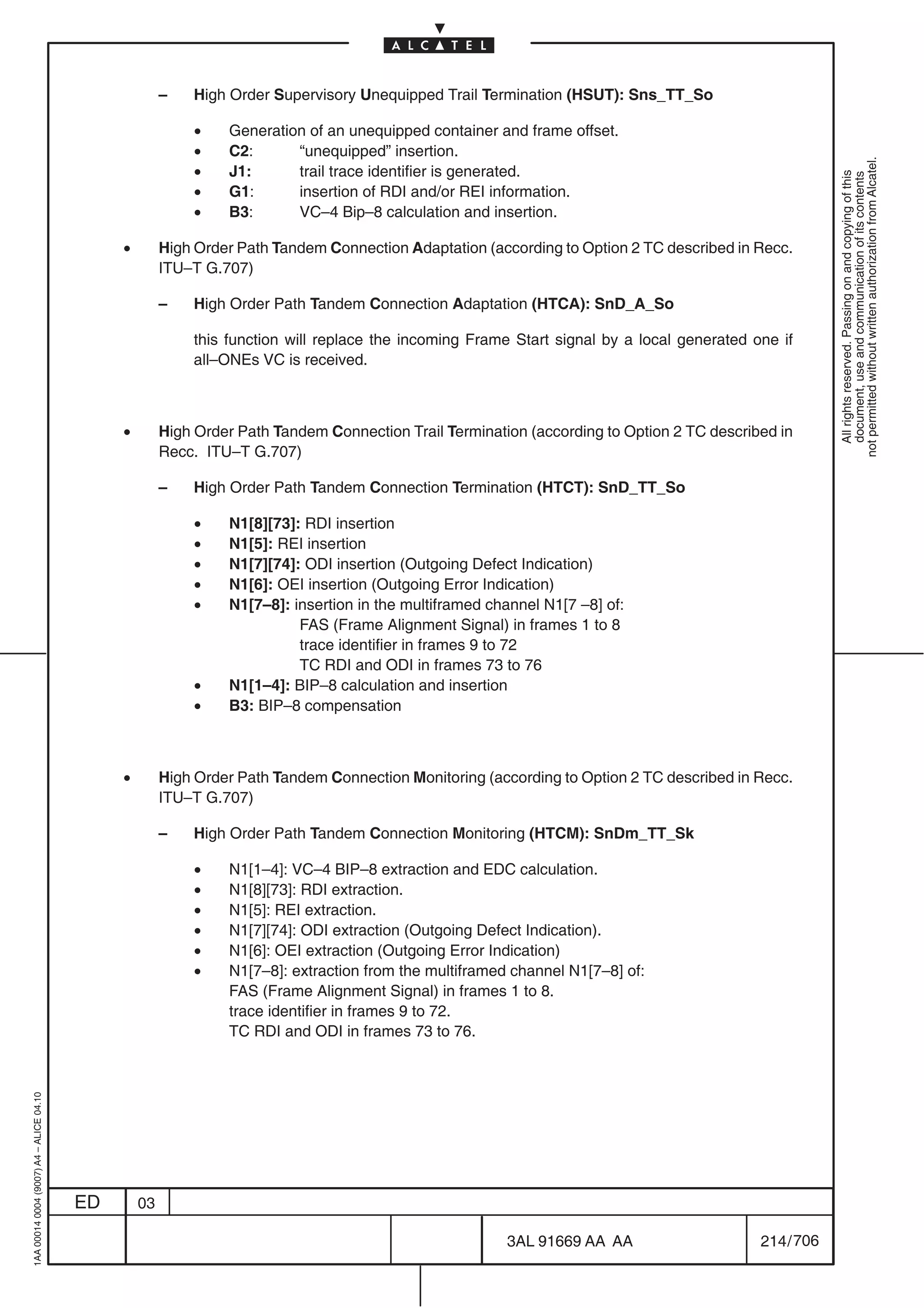 –   High Order Supervisory Unequipped Trail Termination (HSUT): Sns_TT_So

                                                            •   Generation of an unequipped container and frame offset.
                                                            •   C2:      “unequipped” insertion.




                                                                                                                                                        not permitted without written authorization from Alcatel.
                                                            •   J1:      trail trace identifier is generated.




                                                                                                                                                          All rights reserved. Passing on and copying of this
                                                                                                                                                          document, use and communication of its contents
                                                            •   G1:      insertion of RDI and/or REI information.
                                                            •   B3:      VC–4 Bip–8 calculation and insertion.

                                              •        High Order Path Tandem Connection Adaptation (according to Option 2 TC described in Recc.
                                                       ITU–T G.707)

                                                       –   High Order Path Tandem Connection Adaptation (HTCA): SnD_A_So

                                                           this function will replace the incoming Frame Start signal by a local generated one if
                                                           all–ONEs VC is received.



                                              •        High Order Path Tandem Connection Trail Termination (according to Option 2 TC described in
                                                       Recc. ITU–T G.707)

                                                       –   High Order Path Tandem Connection Termination (HTCT): SnD_TT_So

                                                            •   N1[8][73]: RDI insertion
                                                            •   N1[5]: REI insertion
                                                            •   N1[7][74]: ODI insertion (Outgoing Defect Indication)
                                                            •   N1[6]: OEI insertion (Outgoing Error Indication)
                                                            •   N1[7–8]: insertion in the multiframed channel N1[7 –8] of:
                                                                          FAS (Frame Alignment Signal) in frames 1 to 8
                                                                          trace identifier in frames 9 to 72
                                                                          TC RDI and ODI in frames 73 to 76
                                                            •   N1[1–4]: BIP–8 calculation and insertion
                                                            •   B3: BIP–8 compensation



                                              •        High Order Path Tandem Connection Monitoring (according to Option 2 TC described in Recc.
                                                       ITU–T G.707)

                                                       –   High Order Path Tandem Connection Monitoring (HTCM): SnDm_TT_Sk

                                                            •   N1[1–4]: VC–4 BIP–8 extraction and EDC calculation.
                                                            •   N1[8][73]: RDI extraction.
                                                            •   N1[5]: REI extraction.
                                                            •   N1[7][74]: ODI extraction (Outgoing Defect Indication).
                                                            •   N1[6]: OEI extraction (Outgoing Error Indication)
                                                            •   N1[7–8]: extraction from the multiframed channel N1[7–8] of:
                                                                FAS (Frame Alignment Signal) in frames 1 to 8.
                                                                trace identifier in frames 9 to 72.
                                                                TC RDI and ODI in frames 73 to 76.
1AA 00014 0004 (9007) A4 – ALICE 04.10




                                         ED       03

                                                                                                        3AL 91669 AA AA                     214 / 706


                                                                                                                      706
 