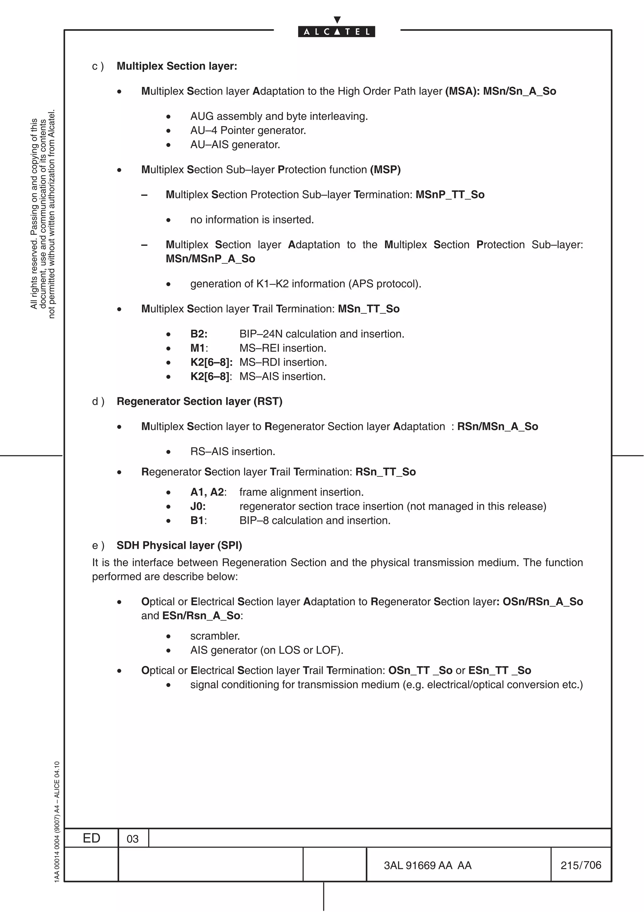 c)   Multiplex Section layer:

                                                                                                 •        Multiplex Section layer Adaptation to the High Order Path layer (MSA): MSn/Sn_A_So

                                                                                                               •
not permitted without written authorization from Alcatel.




                                                                                                                    AUG assembly and byte interleaving.
  All rights reserved. Passing on and copying of this
  document, use and communication of its contents




                                                                                                               •    AU–4 Pointer generator.
                                                                                                               •    AU–AIS generator.

                                                                                                 •        Multiplex Section Sub–layer Protection function (MSP)

                                                                                                          –    Multiplex Section Protection Sub–layer Termination: MSnP_TT_So

                                                                                                               •    no information is inserted.

                                                                                                          –    Multiplex Section layer Adaptation to the Multiplex Section Protection Sub–layer:
                                                                                                               MSn/MSnP_A_So

                                                                                                               •    generation of K1–K2 information (APS protocol).

                                                                                                 •        Multiplex Section layer Trail Termination: MSn_TT_So

                                                                                                               •    B2:        BIP–24N calculation and insertion.
                                                                                                               •    M1:        MS–REI insertion.
                                                                                                               •    K2[6–8]:   MS–RDI insertion.
                                                                                                               •    K2[6–8]:   MS–AIS insertion.

                                                                                            d)   Regenerator Section layer (RST)

                                                                                                 •        Multiplex Section layer to Regenerator Section layer Adaptation : RSn/MSn_A_So

                                                                                                               •    RS–AIS insertion.
                                                                                                 •        Regenerator Section layer Trail Termination: RSn_TT_So
                                                                                                               •    A1, A2:    frame alignment insertion.
                                                                                                               •    J0:        regenerator section trace insertion (not managed in this release)
                                                                                                               •    B1:        BIP–8 calculation and insertion.

                                                                                            e)   SDH Physical layer (SPI)
                                                                                            It is the interface between Regeneration Section and the physical transmission medium. The function
                                                                                            performed are describe below:

                                                                                                 •        Optical or Electrical Section layer Adaptation to Regenerator Section layer: OSn/RSn_A_So
                                                                                                          and ESn/Rsn_A_So:
                                                                                                               •    scrambler.
                                                                                                               •    AIS generator (on LOS or LOF).
                                                                                                 •        Optical or Electrical Section layer Trail Termination: OSn_TT _So or ESn_TT _So
                                                                                                               •     signal conditioning for transmission medium (e.g. electrical/optical conversion etc.)
                                                  1AA 00014 0004 (9007) A4 – ALICE 04.10




                                                                                           ED        03

                                                                                                                                                              3AL 91669 AA AA                        215 / 706


                                                                                                                                                                            706
 