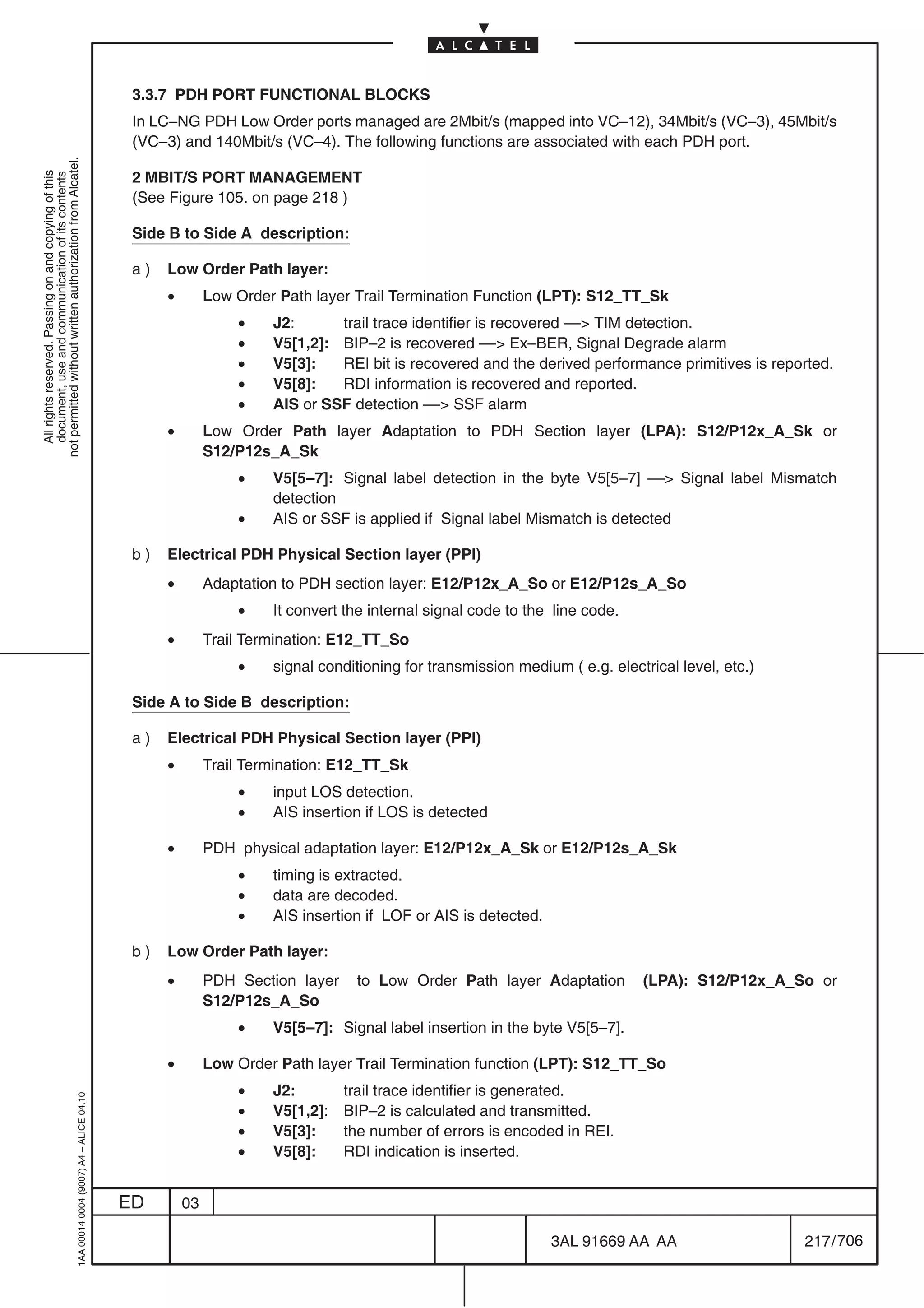 3.3.7 PDH PORT FUNCTIONAL BLOCKS
                                                                                            In LC–NG PDH Low Order ports managed are 2Mbit/s (mapped into VC–12), 34Mbit/s (VC–3), 45Mbit/s
                                                                                            (VC–3) and 140Mbit/s (VC–4). The following functions are associated with each PDH port.
not permitted without written authorization from Alcatel.




                                                                                            2 MBIT/S PORT MANAGEMENT
  All rights reserved. Passing on and copying of this
  document, use and communication of its contents




                                                                                            (See Figure 105. on page 218 )

                                                                                            Side B to Side A description:

                                                                                            a)   Low Order Path layer:
                                                                                                 •        Low Order Path layer Trail Termination Function (LPT): S12_TT_Sk
                                                                                                              •    J2:      trail trace identifier is recovered –– TIM detection.
                                                                                                              •    V5[1,2]: BIP–2 is recovered –– Ex–BER, Signal Degrade alarm
                                                                                                              •    V5[3]:   REI bit is recovered and the derived performance primitives is reported.
                                                                                                              •    V5[8]:   RDI information is recovered and reported.
                                                                                                              •    AIS or SSF detection –– SSF alarm
                                                                                                 •        Low Order Path layer Adaptation to PDH Section layer (LPA): S12/P12x_A_Sk or
                                                                                                          S12/P12s_A_Sk
                                                                                                              •    V5[5–7]: Signal label detection in the byte V5[5–7] –– Signal label Mismatch
                                                                                                                   detection
                                                                                                              •    AIS or SSF is applied if Signal label Mismatch is detected

                                                                                            b)   Electrical PDH Physical Section layer (PPI)
                                                                                                 •        Adaptation to PDH section layer: E12/P12x_A_So or E12/P12s_A_So
                                                                                                              •    It convert the internal signal code to the line code.
                                                                                                 •        Trail Termination: E12_TT_So
                                                                                                              •    signal conditioning for transmission medium ( e.g. electrical level, etc.)

                                                                                            Side A to Side B description:

                                                                                            a)   Electrical PDH Physical Section layer (PPI)
                                                                                                 •        Trail Termination: E12_TT_Sk
                                                                                                              •    input LOS detection.
                                                                                                              •    AIS insertion if LOS is detected

                                                                                                 •        PDH physical adaptation layer: E12/P12x_A_Sk or E12/P12s_A_Sk
                                                                                                              •    timing is extracted.
                                                                                                              •    data are decoded.
                                                                                                              •    AIS insertion if LOF or AIS is detected.

                                                                                            b)   Low Order Path layer:
                                                                                                 •        PDH Section layer    to Low Order Path layer Adaptation          (LPA): S12/P12x_A_So or
                                                                                                          S12/P12s_A_So
                                                                                                              •    V5[5–7]: Signal label insertion in the byte V5[5–7].

                                                                                                 •        Low Order Path layer Trail Termination function (LPT): S12_TT_So
                                                                                                              •    J2:        trail trace identifier is generated.
                                                  1AA 00014 0004 (9007) A4 – ALICE 04.10




                                                                                                              •    V5[1,2]:   BIP–2 is calculated and transmitted.
                                                                                                              •    V5[3]:     the number of errors is encoded in REI.
                                                                                                              •    V5[8]:     RDI indication is inserted.


                                                                                           ED        03

                                                                                                                                                              3AL 91669 AA AA                   217 / 706


                                                                                                                                                                           706
 