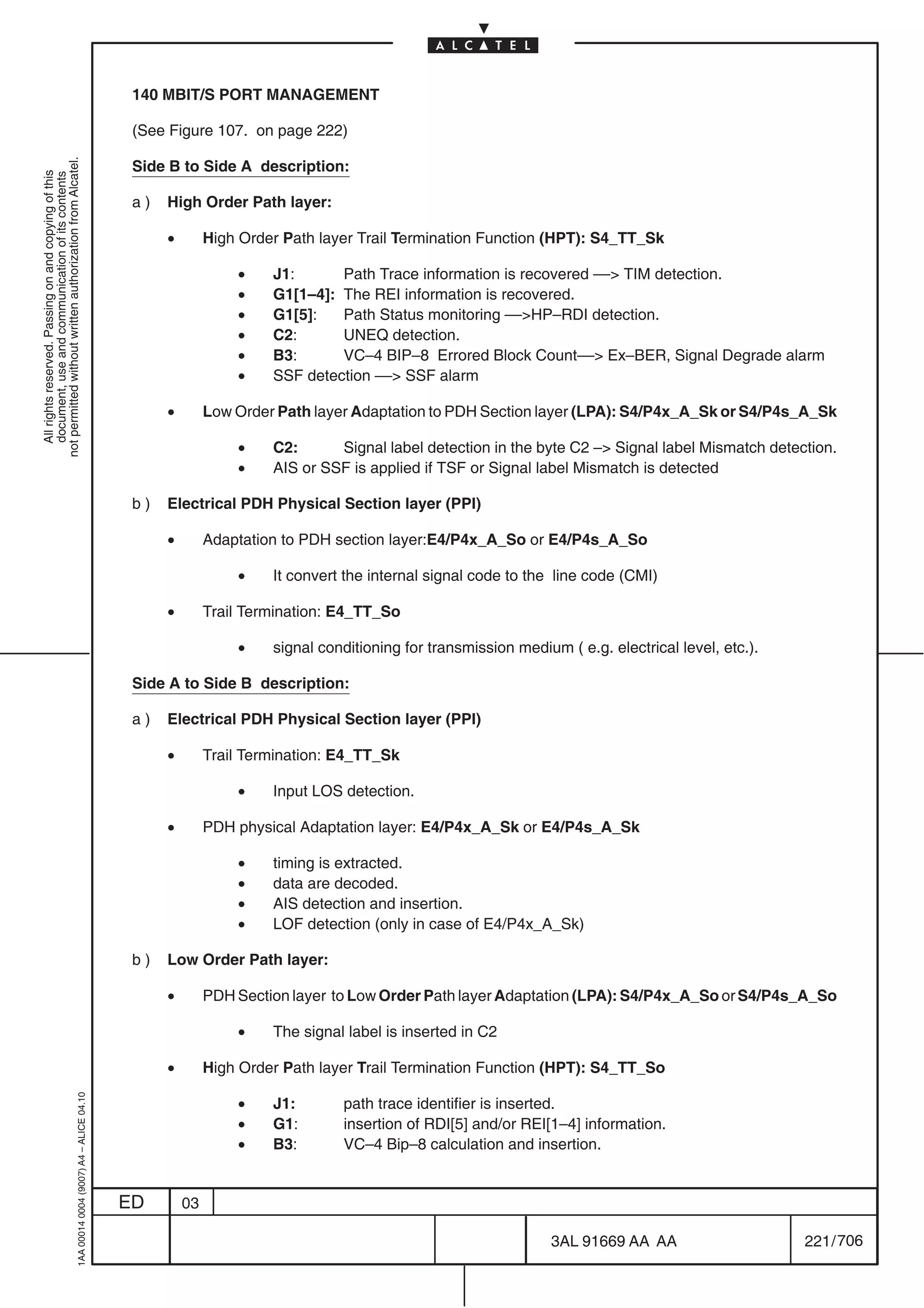 140 MBIT/S PORT MANAGEMENT

                                                                                            (See Figure 107. on page 222)
not permitted without written authorization from Alcatel.




                                                                                            Side B to Side A description:
  All rights reserved. Passing on and copying of this
  document, use and communication of its contents




                                                                                            a)   High Order Path layer:

                                                                                                 •        High Order Path layer Trail Termination Function (HPT): S4_TT_Sk

                                                                                                              •    J1:      Path Trace information is recovered –– TIM detection.
                                                                                                              •    G1[1–4]: The REI information is recovered.
                                                                                                              •    G1[5]:   Path Status monitoring ––HP–RDI detection.
                                                                                                              •    C2:      UNEQ detection.
                                                                                                              •    B3:      VC–4 BIP–8 Errored Block Count–– Ex–BER, Signal Degrade alarm
                                                                                                              •    SSF detection –– SSF alarm

                                                                                                 •        Low Order Path layer Adaptation to PDH Section layer (LPA): S4/P4x_A_Sk or S4/P4s_A_Sk

                                                                                                              •    C2:      Signal label detection in the byte C2 – Signal label Mismatch detection.
                                                                                                              •    AIS or SSF is applied if TSF or Signal label Mismatch is detected

                                                                                            b)   Electrical PDH Physical Section layer (PPI)

                                                                                                 •        Adaptation to PDH section layer:E4/P4x_A_So or E4/P4s_A_So

                                                                                                              •    It convert the internal signal code to the line code (CMI)

                                                                                                 •        Trail Termination: E4_TT_So

                                                                                                              •    signal conditioning for transmission medium ( e.g. electrical level, etc.).

                                                                                            Side A to Side B description:

                                                                                            a)   Electrical PDH Physical Section layer (PPI)

                                                                                                 •        Trail Termination: E4_TT_Sk

                                                                                                              •    Input LOS detection.

                                                                                                 •        PDH physical Adaptation layer: E4/P4x_A_Sk or E4/P4s_A_Sk

                                                                                                              •    timing is extracted.
                                                                                                              •    data are decoded.
                                                                                                              •    AIS detection and insertion.
                                                                                                              •    LOF detection (only in case of E4/P4x_A_Sk)

                                                                                            b)   Low Order Path layer:

                                                                                                 •        PDH Section layer to Low Order Path layer Adaptation (LPA): S4/P4x_A_So or S4/P4s_A_So

                                                                                                              •    The signal label is inserted in C2

                                                                                                 •        High Order Path layer Trail Termination Function (HPT): S4_TT_So
                                                  1AA 00014 0004 (9007) A4 – ALICE 04.10




                                                                                                              •    J1:       path trace identifier is inserted.
                                                                                                              •    G1:       insertion of RDI[5] and/or REI[1–4] information.
                                                                                                              •    B3:       VC–4 Bip–8 calculation and insertion.


                                                                                           ED        03

                                                                                                                                                             3AL 91669 AA AA                     221 / 706


                                                                                                                                                                            706
 