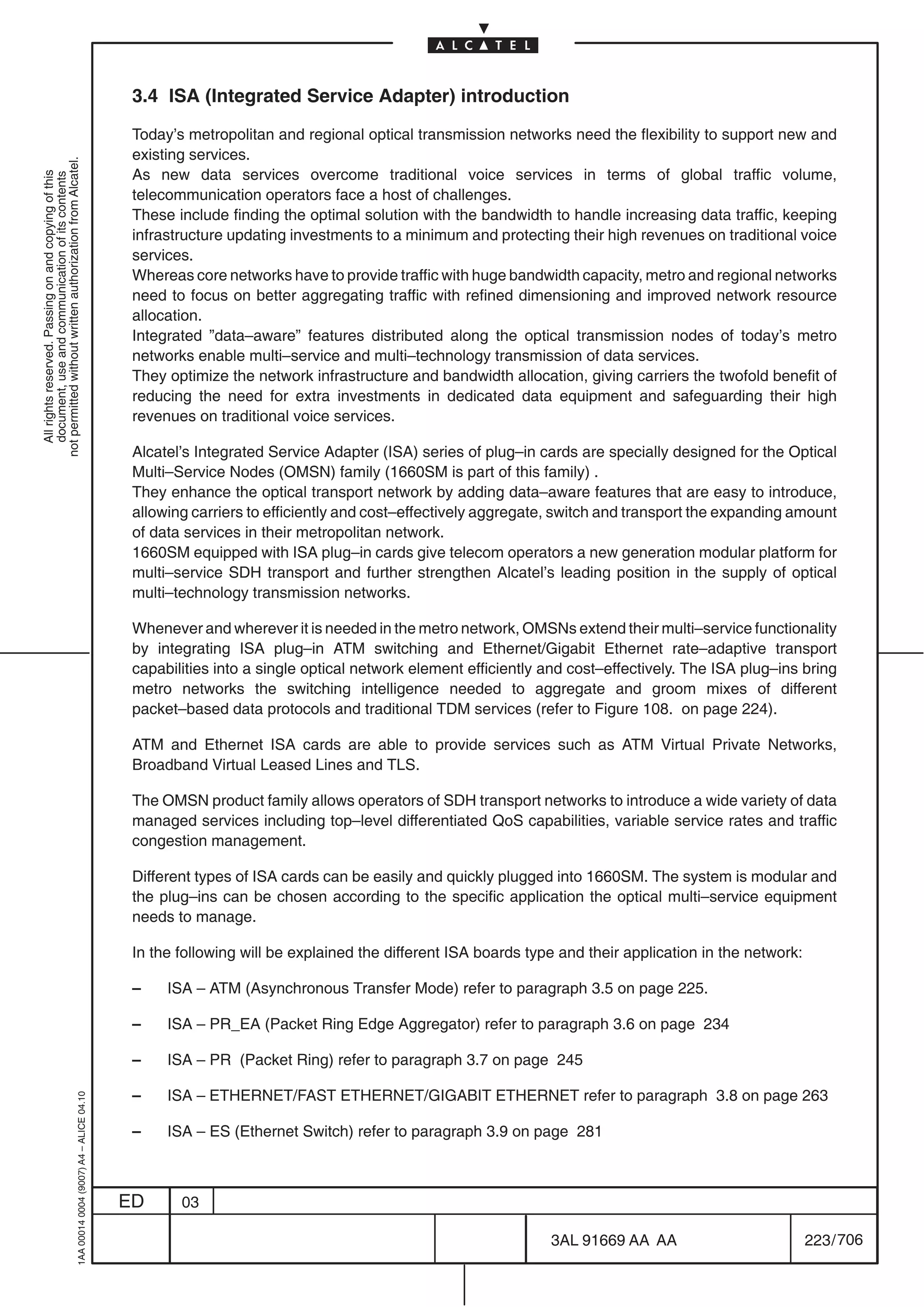 3.4 ISA (Integrated Service Adapter) introduction

                                                                                            Today’s metropolitan and regional optical transmission networks need the flexibility to support new and
                                                                                            existing services.
not permitted without written authorization from Alcatel.




                                                                                            As new data services overcome traditional voice services in terms of global traffic volume,
  All rights reserved. Passing on and copying of this
  document, use and communication of its contents




                                                                                            telecommunication operators face a host of challenges.
                                                                                            These include finding the optimal solution with the bandwidth to handle increasing data traffic, keeping
                                                                                            infrastructure updating investments to a minimum and protecting their high revenues on traditional voice
                                                                                            services.
                                                                                            Whereas core networks have to provide traffic with huge bandwidth capacity, metro and regional networks
                                                                                            need to focus on better aggregating traffic with refined dimensioning and improved network resource
                                                                                            allocation.
                                                                                            Integrated ”data–aware” features distributed along the optical transmission nodes of today’s metro
                                                                                            networks enable multi–service and multi–technology transmission of data services.
                                                                                            They optimize the network infrastructure and bandwidth allocation, giving carriers the twofold benefit of
                                                                                            reducing the need for extra investments in dedicated data equipment and safeguarding their high
                                                                                            revenues on traditional voice services.

                                                                                            Alcatel’s Integrated Service Adapter (ISA) series of plug–in cards are specially designed for the Optical
                                                                                            Multi–Service Nodes (OMSN) family (1660SM is part of this family) .
                                                                                            They enhance the optical transport network by adding data–aware features that are easy to introduce,
                                                                                            allowing carriers to efficiently and cost–effectively aggregate, switch and transport the expanding amount
                                                                                            of data services in their metropolitan network.
                                                                                            1660SM equipped with ISA plug–in cards give telecom operators a new generation modular platform for
                                                                                            multi–service SDH transport and further strengthen Alcatel’s leading position in the supply of optical
                                                                                            multi–technology transmission networks.

                                                                                            Whenever and wherever it is needed in the metro network, OMSNs extend their multi–service functionality
                                                                                            by integrating ISA plug–in ATM switching and Ethernet/Gigabit Ethernet rate–adaptive transport
                                                                                            capabilities into a single optical network element efficiently and cost–effectively. The ISA plug–ins bring
                                                                                            metro networks the switching intelligence needed to aggregate and groom mixes of different
                                                                                            packet–based data protocols and traditional TDM services (refer to Figure 108. on page 224).

                                                                                            ATM and Ethernet ISA cards are able to provide services such as ATM Virtual Private Networks,
                                                                                            Broadband Virtual Leased Lines and TLS.

                                                                                            The OMSN product family allows operators of SDH transport networks to introduce a wide variety of data
                                                                                            managed services including top–level differentiated QoS capabilities, variable service rates and traffic
                                                                                            congestion management.

                                                                                            Different types of ISA cards can be easily and quickly plugged into 1660SM. The system is modular and
                                                                                            the plug–ins can be chosen according to the specific application the optical multi–service equipment
                                                                                            needs to manage.

                                                                                            In the following will be explained the different ISA boards type and their application in the network:

                                                                                            –    ISA – ATM (Asynchronous Transfer Mode) refer to paragraph 3.5 on page 225.

                                                                                            –    ISA – PR_EA (Packet Ring Edge Aggregator) refer to paragraph 3.6 on page 234

                                                                                            –    ISA – PR (Packet Ring) refer to paragraph 3.7 on page 245

                                                                                            –    ISA – ETHERNET/FAST ETHERNET/GIGABIT ETHERNET refer to paragraph 3.8 on page 263
                                                  1AA 00014 0004 (9007) A4 – ALICE 04.10




                                                                                            –    ISA – ES (Ethernet Switch) refer to paragraph 3.9 on page 281



                                                                                           ED      03

                                                                                                                                                           3AL 91669 AA AA                           223 / 706


                                                                                                                                                                         706
 
