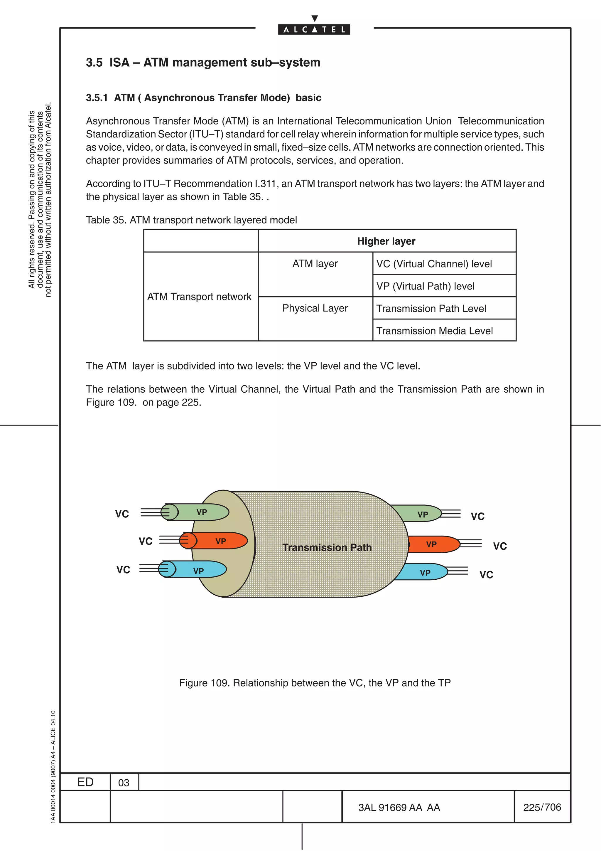 3.5 ISA – ATM management sub–system

                                                                                            3.5.1 ATM ( Asynchronous Transfer Mode) basic
not permitted without written authorization from Alcatel.
  All rights reserved. Passing on and copying of this
  document, use and communication of its contents




                                                                                            Asynchronous Transfer Mode (ATM) is an International Telecommunication Union Telecommunication
                                                                                            Standardization Sector (ITU–T) standard for cell relay wherein information for multiple service types, such
                                                                                            as voice, video, or data, is conveyed in small, fixed–size cells. ATM networks are connection oriented. This
                                                                                            chapter provides summaries of ATM protocols, services, and operation.

                                                                                            According to ITU–T Recommendation I.311, an ATM transport network has two layers: the ATM layer and
                                                                                            the physical layer as shown in Table 35. .

                                                                                            Table 35. ATM transport network layered model

                                                                                                                                                           Higher layer

                                                                                                                                            ATM layer           VC (Virtual Channel) level

                                                                                                                                                                VP (Virtual Path) level
                                                                                                          ATM Transport network
                                                                                                                                          Physical Layer        Transmission Path Level

                                                                                                                                                                Transmission Media Level


                                                                                            The ATM layer is subdivided into two levels: the VP level and the VC level.

                                                                                            The relations between the Virtual Channel, the Virtual Path and the Transmission Path are shown in
                                                                                            Figure 109. on page 225.




                                                                                                                       ÔÔÔÔÔÔÔÔÔÔÔÔÔÔ
                                                                                                                       ÔÔÔÔÔÔÔÔÔÔÔÔÔÔ
                                                                                                  VC                  VP                                                  VP          VC
                                                                                                                       ÔÔÔÔÔÔÔÔÔÔÔÔÔÔ
                                                                                                                       ÔÔÔÔÔÔÔÔÔÔÔÔÔÔ
                                                                                                        VC                 VP                                               VP               VC
                                                                                                                                          Transmission Path

                                                                                                   VC                VP
                                                                                                                       ÔÔÔÔÔÔÔÔÔÔÔÔÔÔ
                                                                                                                       ÔÔÔÔÔÔÔÔÔÔÔÔÔÔ                                     VP              VC
                                                                                                                       ÔÔÔÔÔÔÔÔÔÔÔÔÔÔ
                                                                                                                       ÔÔÔÔÔÔÔÔÔÔÔÔÔÔ

                                                                                                                 Figure 109. Relationship between the VC, the VP and the TP
                                                  1AA 00014 0004 (9007) A4 – ALICE 04.10




                                                                                           ED      03

                                                                                                                                                            3AL 91669 AA AA                        225 / 706


                                                                                                                                                                          706
 