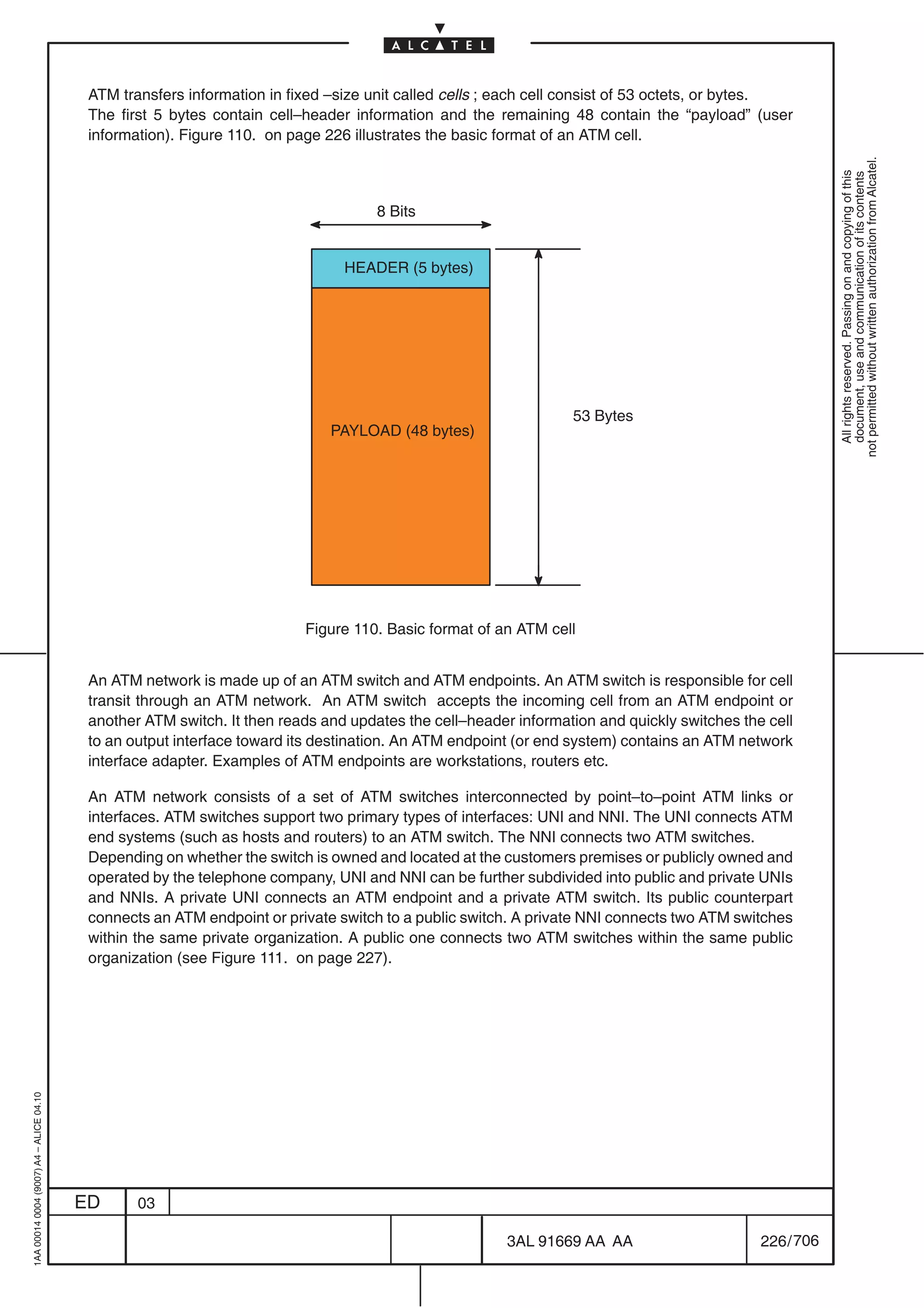 ATM transfers information in fixed –size unit called cells ; each cell consist of 53 octets, or bytes.
                                          The first 5 bytes contain cell–header information and the remaining 48 contain the “payload” (user
                                          information). Figure 110. on page 226 illustrates the basic format of an ATM cell.




                                                                                                                                                        not permitted without written authorization from Alcatel.
                                                                                                                                                          All rights reserved. Passing on and copying of this
                                                                                                                                                          document, use and communication of its contents
                                                                                    8 Bits


                                                                               HEADER (5 bytes)




                                                                                                                53 Bytes
                                                                             PAYLOAD (48 bytes)




                                                                         Figure 110. Basic format of an ATM cell


                                          An ATM network is made up of an ATM switch and ATM endpoints. An ATM switch is responsible for cell
                                          transit through an ATM network. An ATM switch accepts the incoming cell from an ATM endpoint or
                                          another ATM switch. It then reads and updates the cell–header information and quickly switches the cell
                                          to an output interface toward its destination. An ATM endpoint (or end system) contains an ATM network
                                          interface adapter. Examples of ATM endpoints are workstations, routers etc.

                                          An ATM network consists of a set of ATM switches interconnected by point–to–point ATM links or
                                          interfaces. ATM switches support two primary types of interfaces: UNI and NNI. The UNI connects ATM
                                          end systems (such as hosts and routers) to an ATM switch. The NNI connects two ATM switches.
                                          Depending on whether the switch is owned and located at the customers premises or publicly owned and
                                          operated by the telephone company, UNI and NNI can be further subdivided into public and private UNIs
                                          and NNIs. A private UNI connects an ATM endpoint and a private ATM switch. Its public counterpart
                                          connects an ATM endpoint or private switch to a public switch. A private NNI connects two ATM switches
                                          within the same private organization. A public one connects two ATM switches within the same public
                                          organization (see Figure 111. on page 227).
1AA 00014 0004 (9007) A4 – ALICE 04.10




                                         ED      03

                                                                                                       3AL 91669 AA AA                      226 / 706


                                                                                                                    706
 