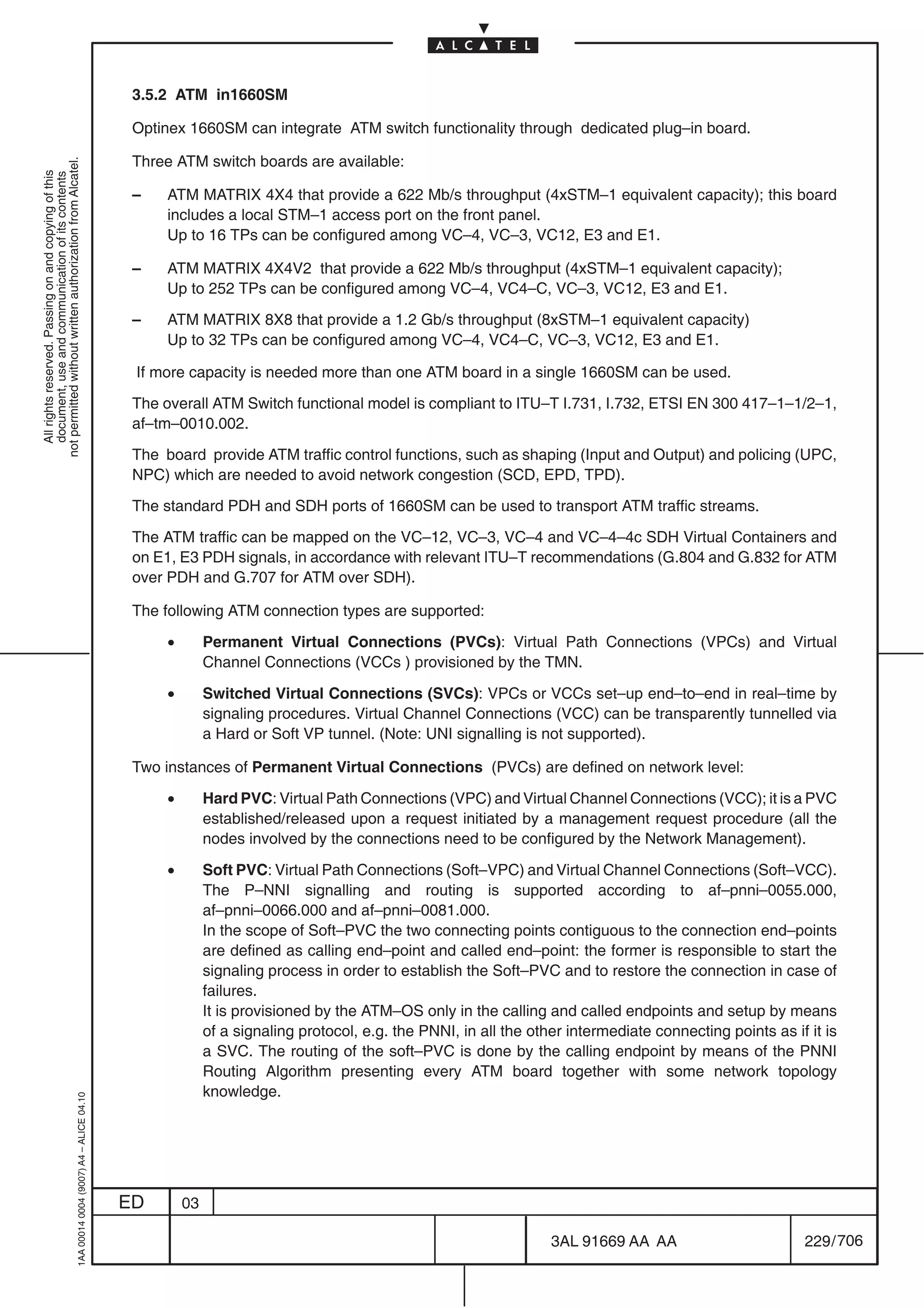 3.5.2 ATM in1660SM

                                                                                            Optinex 1660SM can integrate ATM switch functionality through dedicated plug–in board.

                                                                                            Three ATM switch boards are available:
not permitted without written authorization from Alcatel.
  All rights reserved. Passing on and copying of this
  document, use and communication of its contents




                                                                                            –    ATM MATRIX 4X4 that provide a 622 Mb/s throughput (4xSTM–1 equivalent capacity); this board
                                                                                                 includes a local STM–1 access port on the front panel.
                                                                                                 Up to 16 TPs can be configured among VC–4, VC–3, VC12, E3 and E1.

                                                                                            –    ATM MATRIX 4X4V2 that provide a 622 Mb/s throughput (4xSTM–1 equivalent capacity);
                                                                                                 Up to 252 TPs can be configured among VC–4, VC4–C, VC–3, VC12, E3 and E1.

                                                                                            –    ATM MATRIX 8X8 that provide a 1.2 Gb/s throughput (8xSTM–1 equivalent capacity)
                                                                                                 Up to 32 TPs can be configured among VC–4, VC4–C, VC–3, VC12, E3 and E1.

                                                                                            If more capacity is needed more than one ATM board in a single 1660SM can be used.

                                                                                            The overall ATM Switch functional model is compliant to ITU–T I.731, I.732, ETSI EN 300 417–1–1/2–1,
                                                                                            af–tm–0010.002.

                                                                                            The board provide ATM traffic control functions, such as shaping (Input and Output) and policing (UPC,
                                                                                            NPC) which are needed to avoid network congestion (SCD, EPD, TPD).

                                                                                            The standard PDH and SDH ports of 1660SM can be used to transport ATM traffic streams.

                                                                                            The ATM traffic can be mapped on the VC–12, VC–3, VC–4 and VC–4–4c SDH Virtual Containers and
                                                                                            on E1, E3 PDH signals, in accordance with relevant ITU–T recommendations (G.804 and G.832 for ATM
                                                                                            over PDH and G.707 for ATM over SDH).

                                                                                            The following ATM connection types are supported:

                                                                                                 •        Permanent Virtual Connections (PVCs): Virtual Path Connections (VPCs) and Virtual
                                                                                                          Channel Connections (VCCs ) provisioned by the TMN.

                                                                                                 •        Switched Virtual Connections (SVCs): VPCs or VCCs set–up end–to–end in real–time by
                                                                                                          signaling procedures. Virtual Channel Connections (VCC) can be transparently tunnelled via
                                                                                                          a Hard or Soft VP tunnel. (Note: UNI signalling is not supported).

                                                                                            Two instances of Permanent Virtual Connections (PVCs) are defined on network level:

                                                                                                 •        Hard PVC: Virtual Path Connections (VPC) and Virtual Channel Connections (VCC); it is a PVC
                                                                                                          established/released upon a request initiated by a management request procedure (all the
                                                                                                          nodes involved by the connections need to be configured by the Network Management).

                                                                                                 •        Soft PVC: Virtual Path Connections (Soft–VPC) and Virtual Channel Connections (Soft–VCC).
                                                                                                          The P–NNI signalling and routing is supported according to af–pnni–0055.000,
                                                                                                          af–pnni–0066.000 and af–pnni–0081.000.
                                                                                                          In the scope of Soft–PVC the two connecting points contiguous to the connection end–points
                                                                                                          are defined as calling end–point and called end–point: the former is responsible to start the
                                                                                                          signaling process in order to establish the Soft–PVC and to restore the connection in case of
                                                                                                          failures.
                                                                                                          It is provisioned by the ATM–OS only in the calling and called endpoints and setup by means
                                                                                                          of a signaling protocol, e.g. the PNNI, in all the other intermediate connecting points as if it is
                                                                                                          a SVC. The routing of the soft–PVC is done by the calling endpoint by means of the PNNI
                                                                                                          Routing Algorithm presenting every ATM board together with some network topology
                                                                                                          knowledge.
                                                  1AA 00014 0004 (9007) A4 – ALICE 04.10




                                                                                           ED        03

                                                                                                                                                                3AL 91669 AA AA                        229 / 706


                                                                                                                                                                              706
 