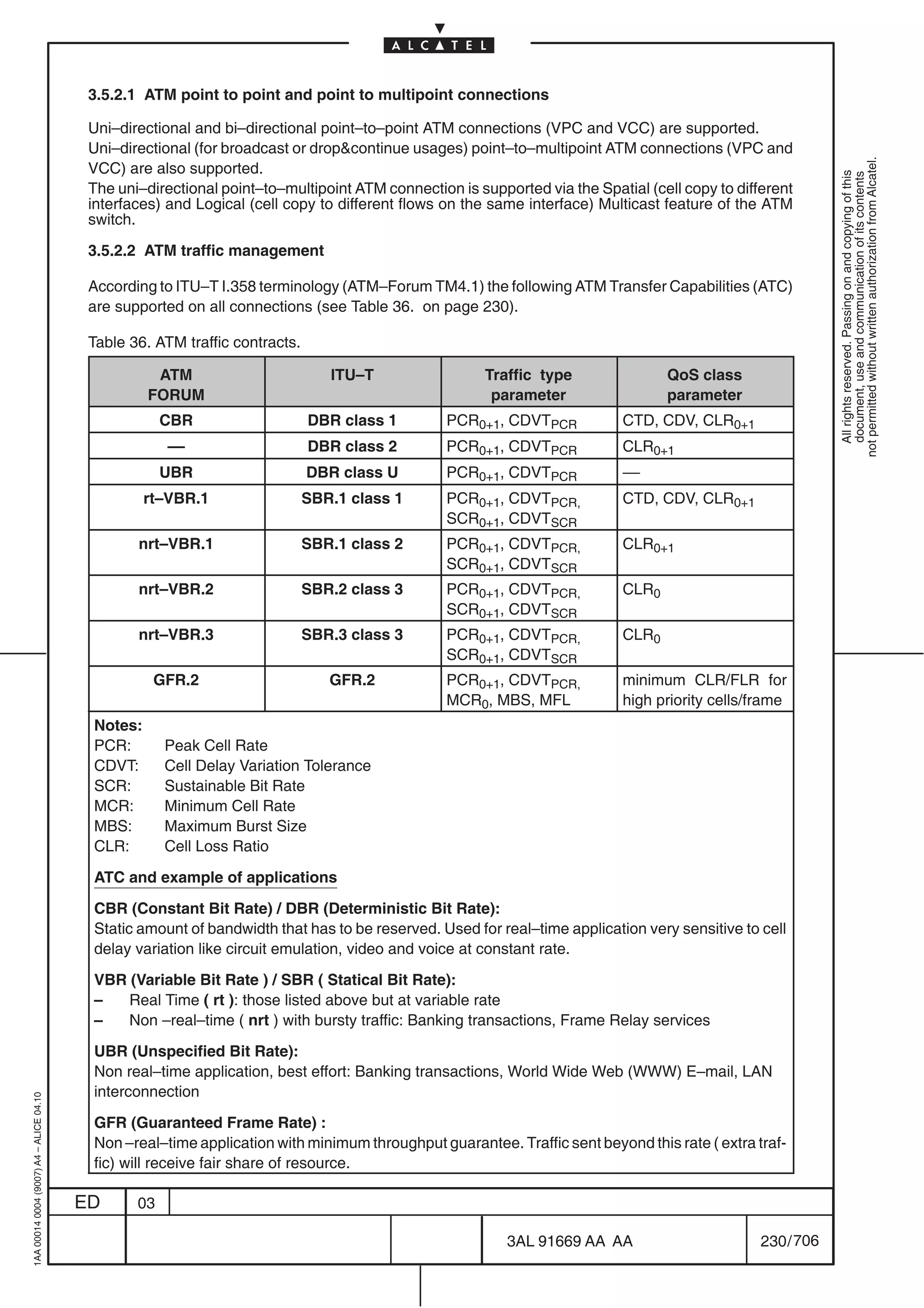 3.5.2.1 ATM point to point and point to multipoint connections

                                          Uni–directional and bi–directional point–to–point ATM connections (VPC and VCC) are supported.
                                          Uni–directional (for broadcast or dropcontinue usages) point–to–multipoint ATM connections (VPC and




                                                                                                                                                            not permitted without written authorization from Alcatel.
                                          VCC) are also supported.




                                                                                                                                                              All rights reserved. Passing on and copying of this
                                                                                                                                                              document, use and communication of its contents
                                          The uni–directional point–to–multipoint ATM connection is supported via the Spatial (cell copy to different
                                          interfaces) and Logical (cell copy to different flows on the same interface) Multicast feature of the ATM
                                          switch.

                                          3.5.2.2 ATM traffic management

                                          According to ITU–T I.358 terminology (ATM–Forum TM4.1) the following ATM Transfer Capabilities (ATC)
                                          are supported on all connections (see Table 36. on page 230).

                                          Table 36. ATM traffic contracts.

                                                    ATM                         ITU–T                 Traffic type                QoS class
                                                   FORUM                                               parameter                  parameter
                                                      CBR                    DBR class 1        PCR0+1, CDVTPCR            CTD, CDV, CLR0+1
                                                      ––                     DBR class 2        PCR0+1, CDVTPCR            CLR0+1
                                                      UBR                    DBR class U        PCR0+1, CDVTPCR            ––
                                                   rt–VBR.1                  SBR.1 class 1      PCR0+1, CDVTPCR,           CTD, CDV, CLR0+1
                                                                                                SCR0+1, CDVTSCR
                                                 nrt–VBR.1                   SBR.1 class 2      PCR0+1, CDVTPCR,           CLR0+1
                                                                                                SCR0+1, CDVTSCR
                                                 nrt–VBR.2                   SBR.2 class 3      PCR0+1, CDVTPCR,           CLR0
                                                                                                SCR0+1, CDVTSCR
                                                 nrt–VBR.3                   SBR.3 class 3      PCR0+1, CDVTPCR,           CLR0
                                                                                                SCR0+1, CDVTSCR
                                                    GFR.2                       GFR.2           PCR0+1, CDVTPCR,           minimum CLR/FLR for
                                                                                                MCR0, MBS, MFL             high priority cells/frame
                                          Notes:
                                          PCR:        Peak Cell Rate
                                          CDVT:       Cell Delay Variation Tolerance
                                          SCR:        Sustainable Bit Rate
                                          MCR:        Minimum Cell Rate
                                          MBS:        Maximum Burst Size
                                          CLR:        Cell Loss Ratio

                                          ATC and example of applications

                                          CBR (Constant Bit Rate) / DBR (Deterministic Bit Rate):
                                          Static amount of bandwidth that has to be reserved. Used for real–time application very sensitive to cell
                                          delay variation like circuit emulation, video and voice at constant rate.

                                          VBR (Variable Bit Rate ) / SBR ( Statical Bit Rate):
                                          –   Real Time ( rt ): those listed above but at variable rate
                                          –   Non –real–time ( nrt ) with bursty traffic: Banking transactions, Frame Relay services

                                          UBR (Unspecified Bit Rate):
                                          Non real–time application, best effort: Banking transactions, World Wide Web (WWW) E–mail, LAN
                                          interconnection
1AA 00014 0004 (9007) A4 – ALICE 04.10




                                          GFR (Guaranteed Frame Rate) :
                                          Non –real–time application with minimum throughput guarantee. Traffic sent beyond this rate ( extra traf-
                                          fic) will receive fair share of resource.

                                         ED      03

                                                                                                         3AL 91669 AA AA                        230 / 706


                                                                                                                       706
 