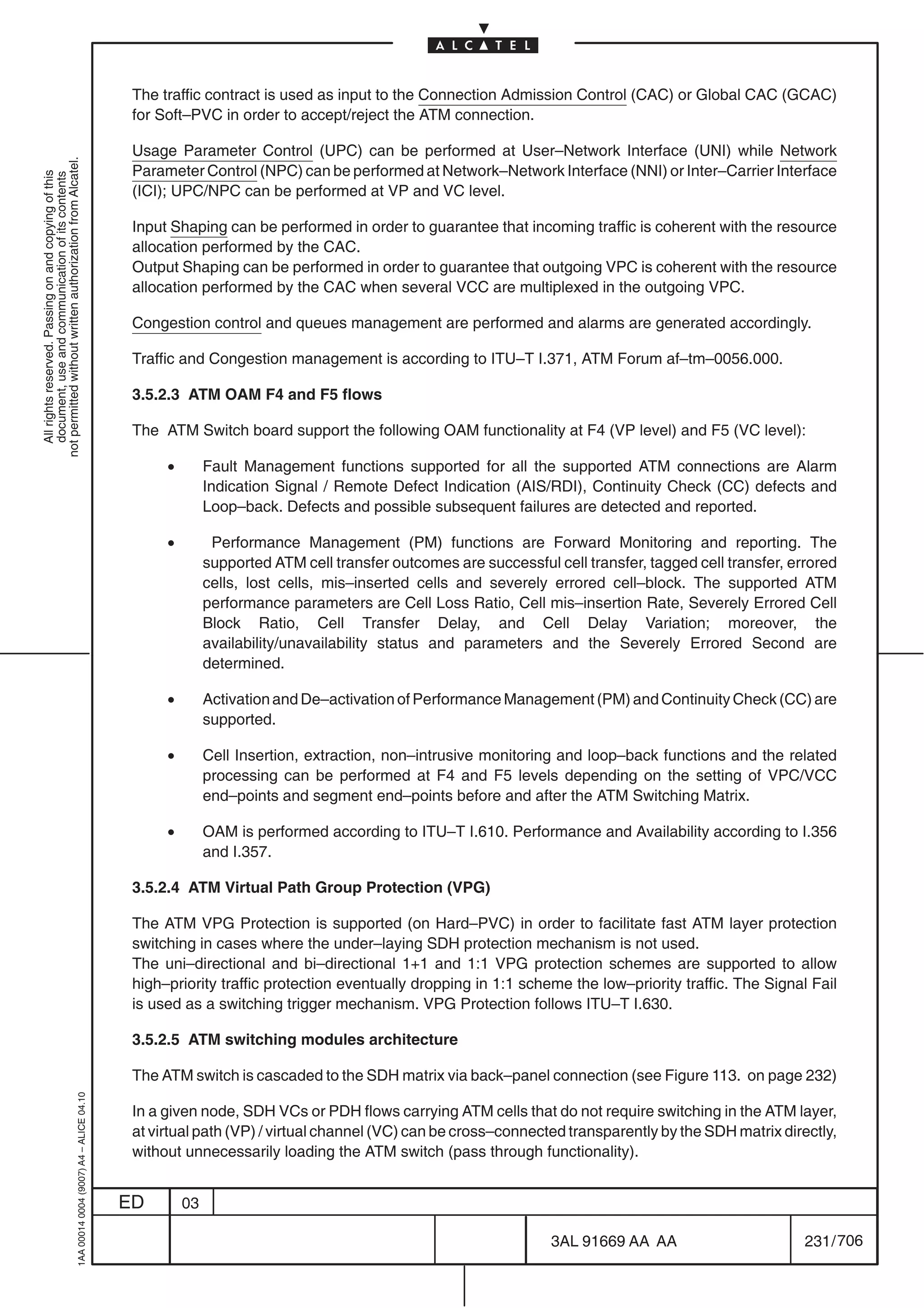 The traffic contract is used as input to the Connection Admission Control (CAC) or Global CAC (GCAC)
                                                                                            for Soft–PVC in order to accept/reject the ATM connection.

                                                                                            Usage Parameter Control (UPC) can be performed at User–Network Interface (UNI) while Network
not permitted without written authorization from Alcatel.




                                                                                            Parameter Control (NPC) can be performed at Network–Network Interface (NNI) or Inter–Carrier Interface
  All rights reserved. Passing on and copying of this
  document, use and communication of its contents




                                                                                            (ICI); UPC/NPC can be performed at VP and VC level.

                                                                                            Input Shaping can be performed in order to guarantee that incoming traffic is coherent with the resource
                                                                                            allocation performed by the CAC.
                                                                                            Output Shaping can be performed in order to guarantee that outgoing VPC is coherent with the resource
                                                                                            allocation performed by the CAC when several VCC are multiplexed in the outgoing VPC.

                                                                                            Congestion control and queues management are performed and alarms are generated accordingly.

                                                                                            Traffic and Congestion management is according to ITU–T I.371, ATM Forum af–tm–0056.000.

                                                                                            3.5.2.3 ATM OAM F4 and F5 flows

                                                                                            The ATM Switch board support the following OAM functionality at F4 (VP level) and F5 (VC level):

                                                                                                 •        Fault Management functions supported for all the supported ATM connections are Alarm
                                                                                                          Indication Signal / Remote Defect Indication (AIS/RDI), Continuity Check (CC) defects and
                                                                                                          Loop–back. Defects and possible subsequent failures are detected and reported.

                                                                                                 •         Performance Management (PM) functions are Forward Monitoring and reporting. The
                                                                                                          supported ATM cell transfer outcomes are successful cell transfer, tagged cell transfer, errored
                                                                                                          cells, lost cells, mis–inserted cells and severely errored cell–block. The supported ATM
                                                                                                          performance parameters are Cell Loss Ratio, Cell mis–insertion Rate, Severely Errored Cell
                                                                                                          Block Ratio, Cell Transfer Delay, and Cell Delay Variation; moreover, the
                                                                                                          availability/unavailability status and parameters and the Severely Errored Second are
                                                                                                          determined.

                                                                                                 •        Activation and De–activation of Performance Management (PM) and Continuity Check (CC) are
                                                                                                          supported.

                                                                                                 •        Cell Insertion, extraction, non–intrusive monitoring and loop–back functions and the related
                                                                                                          processing can be performed at F4 and F5 levels depending on the setting of VPC/VCC
                                                                                                          end–points and segment end–points before and after the ATM Switching Matrix.

                                                                                                 •        OAM is performed according to ITU–T I.610. Performance and Availability according to I.356
                                                                                                          and I.357.

                                                                                            3.5.2.4 ATM Virtual Path Group Protection (VPG)

                                                                                            The ATM VPG Protection is supported (on Hard–PVC) in order to facilitate fast ATM layer protection
                                                                                            switching in cases where the under–laying SDH protection mechanism is not used.
                                                                                            The uni–directional and bi–directional 1+1 and 1:1 VPG protection schemes are supported to allow
                                                                                            high–priority traffic protection eventually dropping in 1:1 scheme the low–priority traffic. The Signal Fail
                                                                                            is used as a switching trigger mechanism. VPG Protection follows ITU–T I.630.

                                                                                            3.5.2.5 ATM switching modules architecture

                                                                                            The ATM switch is cascaded to the SDH matrix via back–panel connection (see Figure 113. on page 232)
                                                  1AA 00014 0004 (9007) A4 – ALICE 04.10




                                                                                            In a given node, SDH VCs or PDH flows carrying ATM cells that do not require switching in the ATM layer,
                                                                                            at virtual path (VP) / virtual channel (VC) can be cross–connected transparently by the SDH matrix directly,
                                                                                            without unnecessarily loading the ATM switch (pass through functionality).


                                                                                           ED        03

                                                                                                                                                              3AL 91669 AA AA                        231 / 706


                                                                                                                                                                            706
 