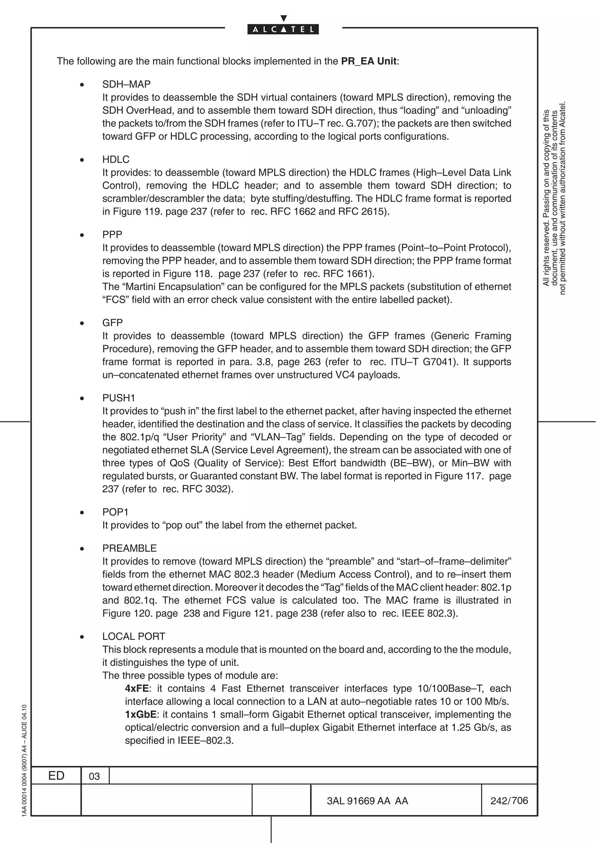 The following are the main functional blocks implemented in the PR_EA Unit:

                                              •        SDH–MAP
                                                       It provides to deassemble the SDH virtual containers (toward MPLS direction), removing the




                                                                                                                                                                 not permitted without written authorization from Alcatel.
                                                       SDH OverHead, and to assemble them toward SDH direction, thus “loading” and “unloading”




                                                                                                                                                                   All rights reserved. Passing on and copying of this
                                                                                                                                                                   document, use and communication of its contents
                                                       the packets to/from the SDH frames (refer to ITU–T rec. G.707); the packets are then switched
                                                       toward GFP or HDLC processing, according to the logical ports configurations.

                                              •        HDLC
                                                       It provides: to deassemble (toward MPLS direction) the HDLC frames (High–Level Data Link
                                                       Control), removing the HDLC header; and to assemble them toward SDH direction; to
                                                       scrambler/descrambler the data; byte stuffing/destuffing. The HDLC frame format is reported
                                                       in Figure 119. page 237 (refer to rec. RFC 1662 and RFC 2615).

                                              •        PPP
                                                       It provides to deassemble (toward MPLS direction) the PPP frames (Point–to–Point Protocol),
                                                       removing the PPP header, and to assemble them toward SDH direction; the PPP frame format
                                                       is reported in Figure 118. page 237 (refer to rec. RFC 1661).
                                                       The “Martini Encapsulation” can be configured for the MPLS packets (substitution of ethernet
                                                       “FCS” field with an error check value consistent with the entire labelled packet).

                                              •        GFP
                                                       It provides to deassemble (toward MPLS direction) the GFP frames (Generic Framing
                                                       Procedure), removing the GFP header, and to assemble them toward SDH direction; the GFP
                                                       frame format is reported in para. 3.8, page 263 (refer to rec. ITU–T G7041). It supports
                                                       un–concatenated ethernet frames over unstructured VC4 payloads.

                                              •        PUSH1
                                                       It provides to “push in” the first label to the ethernet packet, after having inspected the ethernet
                                                       header, identified the destination and the class of service. It classifies the packets by decoding
                                                       the 802.1p/q “User Priority” and “VLAN–Tag” fields. Depending on the type of decoded or
                                                       negotiated ethernet SLA (Service Level Agreement), the stream can be associated with one of
                                                       three types of QoS (Quality of Service): Best Effort bandwidth (BE–BW), or Min–BW with
                                                       regulated bursts, or Guaranted constant BW. The label format is reported in Figure 117. page
                                                       237 (refer to rec. RFC 3032).

                                              •        POP1
                                                       It provides to “pop out” the label from the ethernet packet.

                                              •        PREAMBLE
                                                       It provides to remove (toward MPLS direction) the “preamble” and “start–of–frame–delimiter”
                                                       fields from the ethernet MAC 802.3 header (Medium Access Control), and to re–insert them
                                                       toward ethernet direction. Moreover it decodes the “Tag” fields of the MAC client header: 802.1p
                                                       and 802.1q. The ethernet FCS value is calculated too. The MAC frame is illustrated in
                                                       Figure 120. page 238 and Figure 121. page 238 (refer also to rec. IEEE 802.3).

                                              •        LOCAL PORT
                                                       This block represents a module that is mounted on the board and, according to the the module,
                                                       it distinguishes the type of unit.
                                                       The three possible types of module are:
                                                              4xFE: it contains 4 Fast Ethernet transceiver interfaces type 10/100Base–T, each
                                                              interface allowing a local connection to a LAN at auto–negotiable rates 10 or 100 Mb/s.
1AA 00014 0004 (9007) A4 – ALICE 04.10




                                                              1xGbE: it contains 1 small–form Gigabit Ethernet optical transceiver, implementing the
                                                              optical/electric conversion and a full–duplex Gigabit Ethernet interface at 1.25 Gb/s, as
                                                              specified in IEEE–802.3.


                                         ED       03

                                                                                                             3AL 91669 AA AA                         242 / 706


                                                                                                                            706
 