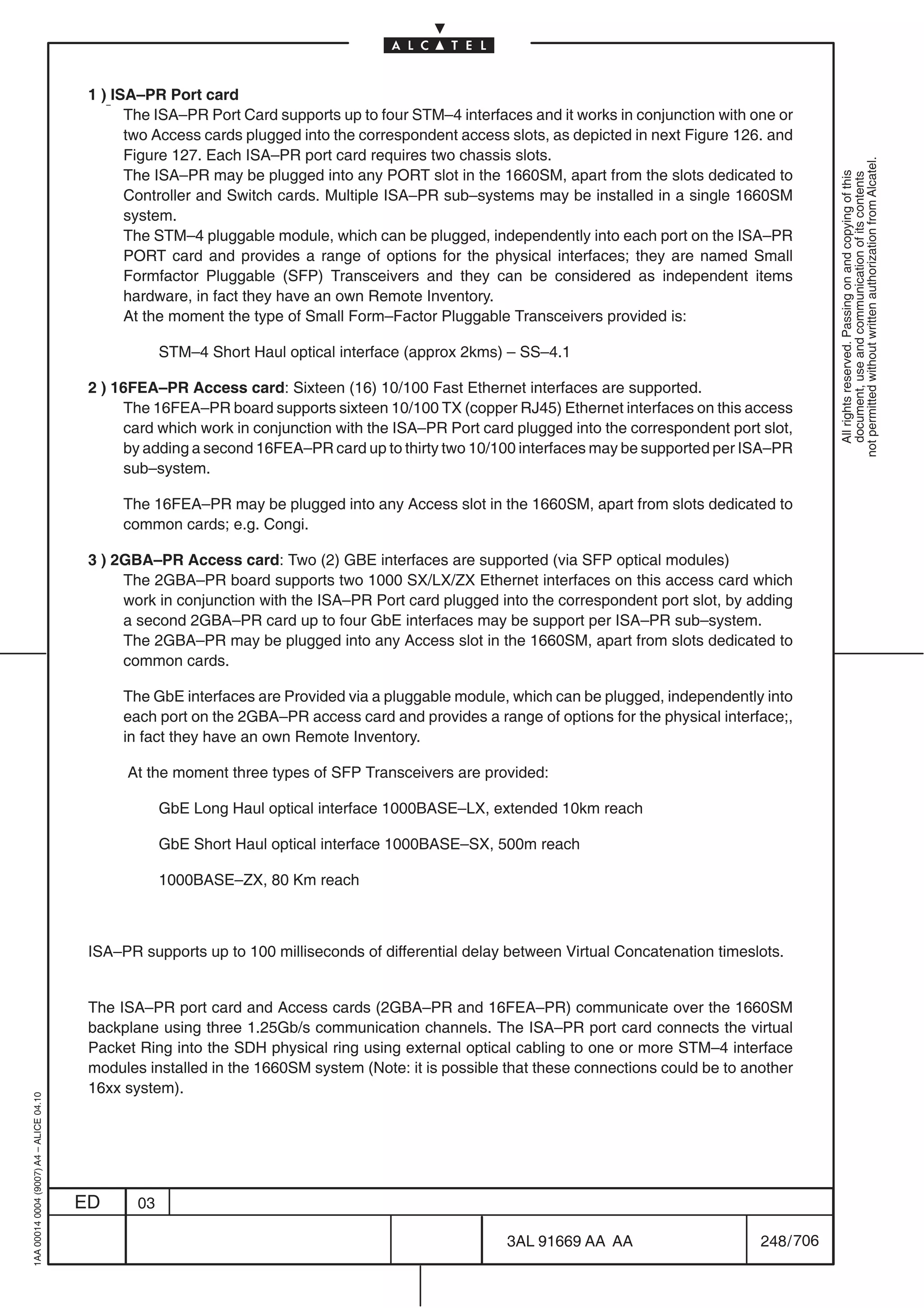 1 ) ISA–PR Port card
                                                The ISA–PR Port Card supports up to four STM–4 interfaces and it works in conjunction with one or
                                                two Access cards plugged into the correspondent access slots, as depicted in next Figure 126. and
                                                Figure 127. Each ISA–PR port card requires two chassis slots.




                                                                                                                                                        not permitted without written authorization from Alcatel.
                                                The ISA–PR may be plugged into any PORT slot in the 1660SM, apart from the slots dedicated to




                                                                                                                                                          All rights reserved. Passing on and copying of this
                                                                                                                                                          document, use and communication of its contents
                                                Controller and Switch cards. Multiple ISA–PR sub–systems may be installed in a single 1660SM
                                                system.
                                                The STM–4 pluggable module, which can be plugged, independently into each port on the ISA–PR
                                                PORT card and provides a range of options for the physical interfaces; they are named Small
                                                Formfactor Pluggable (SFP) Transceivers and they can be considered as independent items
                                                hardware, in fact they have an own Remote Inventory.
                                                At the moment the type of Small Form–Factor Pluggable Transceivers provided is:

                                                      STM–4 Short Haul optical interface (approx 2kms) – SS–4.1

                                          2 ) 16FEA–PR Access card: Sixteen (16) 10/100 Fast Ethernet interfaces are supported.
                                               The 16FEA–PR board supports sixteen 10/100 TX (copper RJ45) Ethernet interfaces on this access
                                               card which work in conjunction with the ISA–PR Port card plugged into the correspondent port slot,
                                               by adding a second 16FEA–PR card up to thirty two 10/100 interfaces may be supported per ISA–PR
                                               sub–system.

                                               The 16FEA–PR may be plugged into any Access slot in the 1660SM, apart from slots dedicated to
                                               common cards; e.g. Congi.

                                          3 ) 2GBA–PR Access card: Two (2) GBE interfaces are supported (via SFP optical modules)
                                               The 2GBA–PR board supports two 1000 SX/LX/ZX Ethernet interfaces on this access card which
                                               work in conjunction with the ISA–PR Port card plugged into the correspondent port slot, by adding
                                               a second 2GBA–PR card up to four GbE interfaces may be support per ISA–PR sub–system.
                                               The 2GBA–PR may be plugged into any Access slot in the 1660SM, apart from slots dedicated to
                                               common cards.

                                               The GbE interfaces are Provided via a pluggable module, which can be plugged, independently into
                                               each port on the 2GBA–PR access card and provides a range of options for the physical interface;,
                                               in fact they have an own Remote Inventory.

                                               At the moment three types of SFP Transceivers are provided:

                                                      GbE Long Haul optical interface 1000BASE–LX, extended 10km reach

                                                      GbE Short Haul optical interface 1000BASE–SX, 500m reach

                                                      1000BASE–ZX, 80 Km reach



                                          ISA–PR supports up to 100 milliseconds of differential delay between Virtual Concatenation timeslots.


                                          The ISA–PR port card and Access cards (2GBA–PR and 16FEA–PR) communicate over the 1660SM
                                          backplane using three 1.25Gb/s communication channels. The ISA–PR port card connects the virtual
                                          Packet Ring into the SDH physical ring using external optical cabling to one or more STM–4 interface
                                          modules installed in the 1660SM system (Note: it is possible that these connections could be to another
                                          16xx system).
1AA 00014 0004 (9007) A4 – ALICE 04.10




                                         ED      03

                                                                                                       3AL 91669 AA AA                      248 / 706


                                                                                                                    706
 