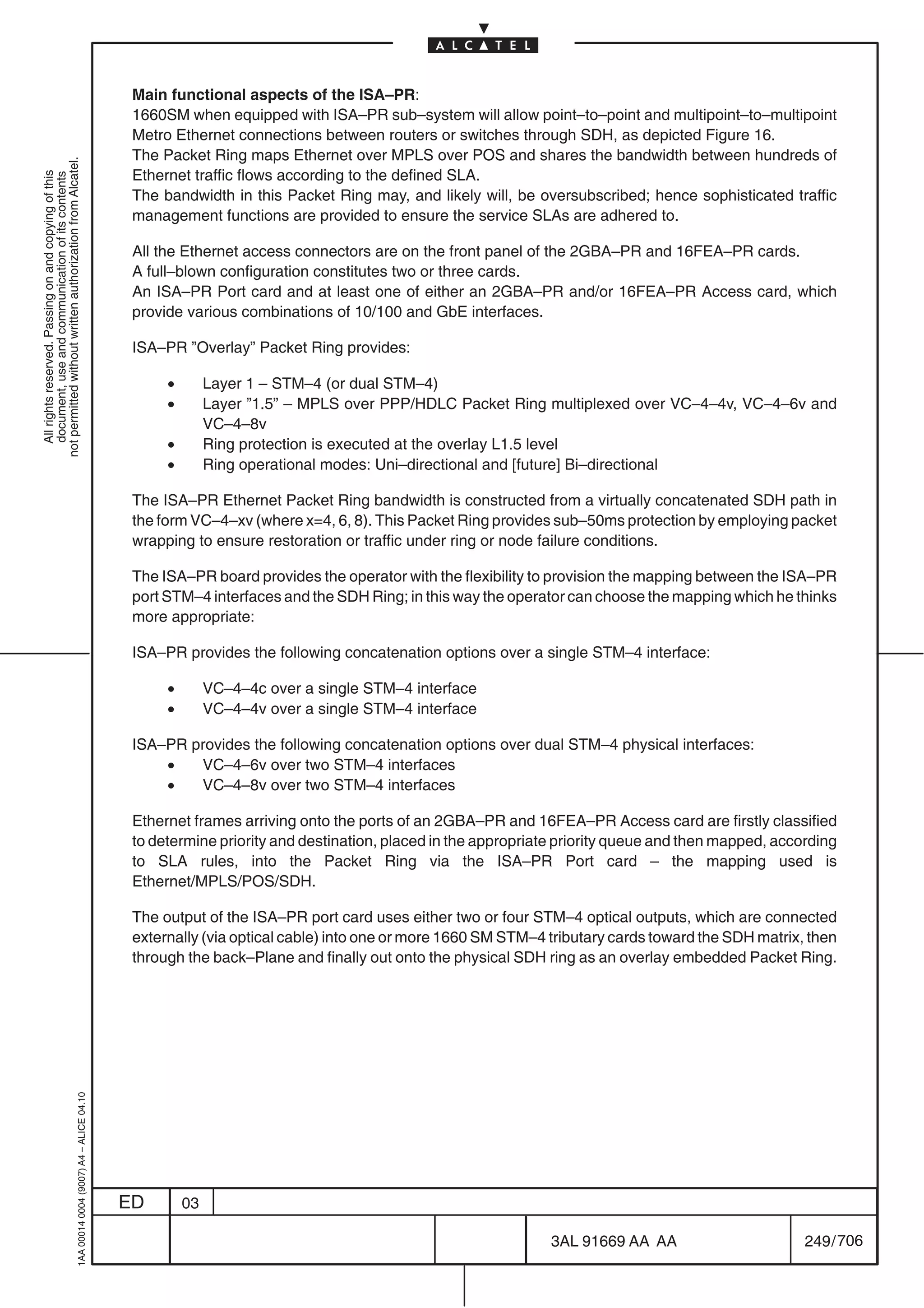 Main functional aspects of the ISA–PR:
                                                                                            1660SM when equipped with ISA–PR sub–system will allow point–to–point and multipoint–to–multipoint
                                                                                            Metro Ethernet connections between routers or switches through SDH, as depicted Figure 16.
                                                                                            The Packet Ring maps Ethernet over MPLS over POS and shares the bandwidth between hundreds of
not permitted without written authorization from Alcatel.




                                                                                            Ethernet traffic flows according to the defined SLA.
  All rights reserved. Passing on and copying of this
  document, use and communication of its contents




                                                                                            The bandwidth in this Packet Ring may, and likely will, be oversubscribed; hence sophisticated traffic
                                                                                            management functions are provided to ensure the service SLAs are adhered to.

                                                                                            All the Ethernet access connectors are on the front panel of the 2GBA–PR and 16FEA–PR cards.
                                                                                            A full–blown configuration constitutes two or three cards.
                                                                                            An ISA–PR Port card and at least one of either an 2GBA–PR and/or 16FEA–PR Access card, which
                                                                                            provide various combinations of 10/100 and GbE interfaces.

                                                                                            ISA–PR ”Overlay” Packet Ring provides:

                                                                                                 •        Layer 1 – STM–4 (or dual STM–4)
                                                                                                 •        Layer ”1.5” – MPLS over PPP/HDLC Packet Ring multiplexed over VC–4–4v, VC–4–6v and
                                                                                                          VC–4–8v
                                                                                                 •        Ring protection is executed at the overlay L1.5 level
                                                                                                 •        Ring operational modes: Uni–directional and [future] Bi–directional

                                                                                            The ISA–PR Ethernet Packet Ring bandwidth is constructed from a virtually concatenated SDH path in
                                                                                            the form VC–4–xv (where x=4, 6, 8). This Packet Ring provides sub–50ms protection by employing packet
                                                                                            wrapping to ensure restoration or traffic under ring or node failure conditions.

                                                                                            The ISA–PR board provides the operator with the flexibility to provision the mapping between the ISA–PR
                                                                                            port STM–4 interfaces and the SDH Ring; in this way the operator can choose the mapping which he thinks
                                                                                            more appropriate:

                                                                                            ISA–PR provides the following concatenation options over a single STM–4 interface:

                                                                                                 •        VC–4–4c over a single STM–4 interface
                                                                                                 •        VC–4–4v over a single STM–4 interface

                                                                                            ISA–PR provides the following concatenation options over dual STM–4 physical interfaces:
                                                                                                •   VC–4–6v over two STM–4 interfaces
                                                                                                •   VC–4–8v over two STM–4 interfaces

                                                                                            Ethernet frames arriving onto the ports of an 2GBA–PR and 16FEA–PR Access card are firstly classified
                                                                                            to determine priority and destination, placed in the appropriate priority queue and then mapped, according
                                                                                            to SLA rules, into the Packet Ring via the ISA–PR Port card – the mapping used is
                                                                                            Ethernet/MPLS/POS/SDH.

                                                                                            The output of the ISA–PR port card uses either two or four STM–4 optical outputs, which are connected
                                                                                            externally (via optical cable) into one or more 1660 SM STM–4 tributary cards toward the SDH matrix, then
                                                                                            through the back–Plane and finally out onto the physical SDH ring as an overlay embedded Packet Ring.
                                                  1AA 00014 0004 (9007) A4 – ALICE 04.10




                                                                                           ED        03

                                                                                                                                                          3AL 91669 AA AA                        249 / 706


                                                                                                                                                                        706
 