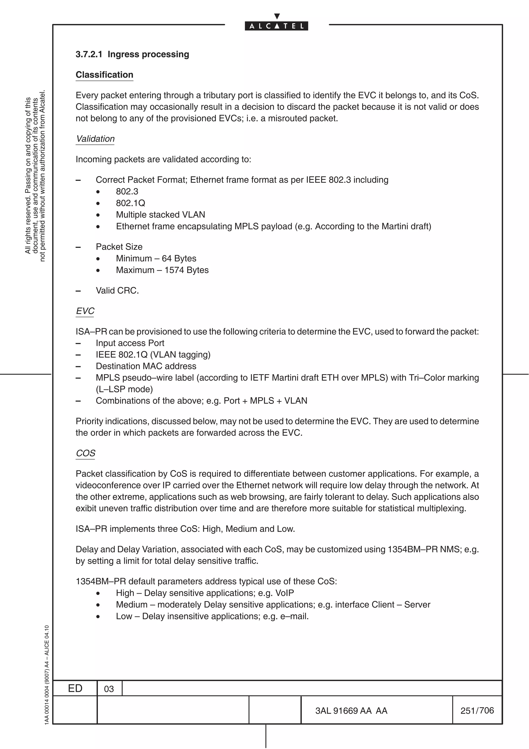 3.7.2.1 Ingress processing

                                                                                            Classification
not permitted without written authorization from Alcatel.




                                                                                            Every packet entering through a tributary port is classified to identify the EVC it belongs to, and its CoS.
  All rights reserved. Passing on and copying of this
  document, use and communication of its contents




                                                                                            Classification may occasionally result in a decision to discard the packet because it is not valid or does
                                                                                            not belong to any of the provisioned EVCs; i.e. a misrouted packet.

                                                                                            Validation

                                                                                            Incoming packets are validated according to:

                                                                                            –     Correct Packet Format; Ethernet frame format as per IEEE 802.3 including
                                                                                                  •    802.3
                                                                                                  •    802.1Q
                                                                                                  •    Multiple stacked VLAN
                                                                                                  •    Ethernet frame encapsulating MPLS payload (e.g. According to the Martini draft)

                                                                                            –     Packet Size
                                                                                                  •   Minimum – 64 Bytes
                                                                                                  •   Maximum – 1574 Bytes

                                                                                            –     Valid CRC.

                                                                                            EVC

                                                                                            ISA–PR can be provisioned to use the following criteria to determine the EVC, used to forward the packet:
                                                                                            –   Input access Port
                                                                                            –   IEEE 802.1Q (VLAN tagging)
                                                                                            –   Destination MAC address
                                                                                            –   MPLS pseudo–wire label (according to IETF Martini draft ETH over MPLS) with Tri–Color marking
                                                                                                (L–LSP mode)
                                                                                            –   Combinations of the above; e.g. Port + MPLS + VLAN

                                                                                            Priority indications, discussed below, may not be used to determine the EVC. They are used to determine
                                                                                            the order in which packets are forwarded across the EVC.

                                                                                            COS

                                                                                            Packet classification by CoS is required to differentiate between customer applications. For example, a
                                                                                            videoconference over IP carried over the Ethernet network will require low delay through the network. At
                                                                                            the other extreme, applications such as web browsing, are fairly tolerant to delay. Such applications also
                                                                                            exibit uneven traffic distribution over time and are therefore more suitable for statistical multiplexing.

                                                                                            ISA–PR implements three CoS: High, Medium and Low.

                                                                                            Delay and Delay Variation, associated with each CoS, may be customized using 1354BM–PR NMS; e.g.
                                                                                            by setting a limit for total delay sensitive traffic.

                                                                                            1354BM–PR default parameters address typical use of these CoS:
                                                                                                •  High – Delay sensitive applications; e.g. VoIP
                                                                                                •  Medium – moderately Delay sensitive applications; e.g. interface Client – Server
                                                                                                •  Low – Delay insensitive applications; e.g. e–mail.
                                                  1AA 00014 0004 (9007) A4 – ALICE 04.10




                                                                                           ED       03

                                                                                                                                                            3AL 91669 AA AA                        251 / 706


                                                                                                                                                                          706
 
