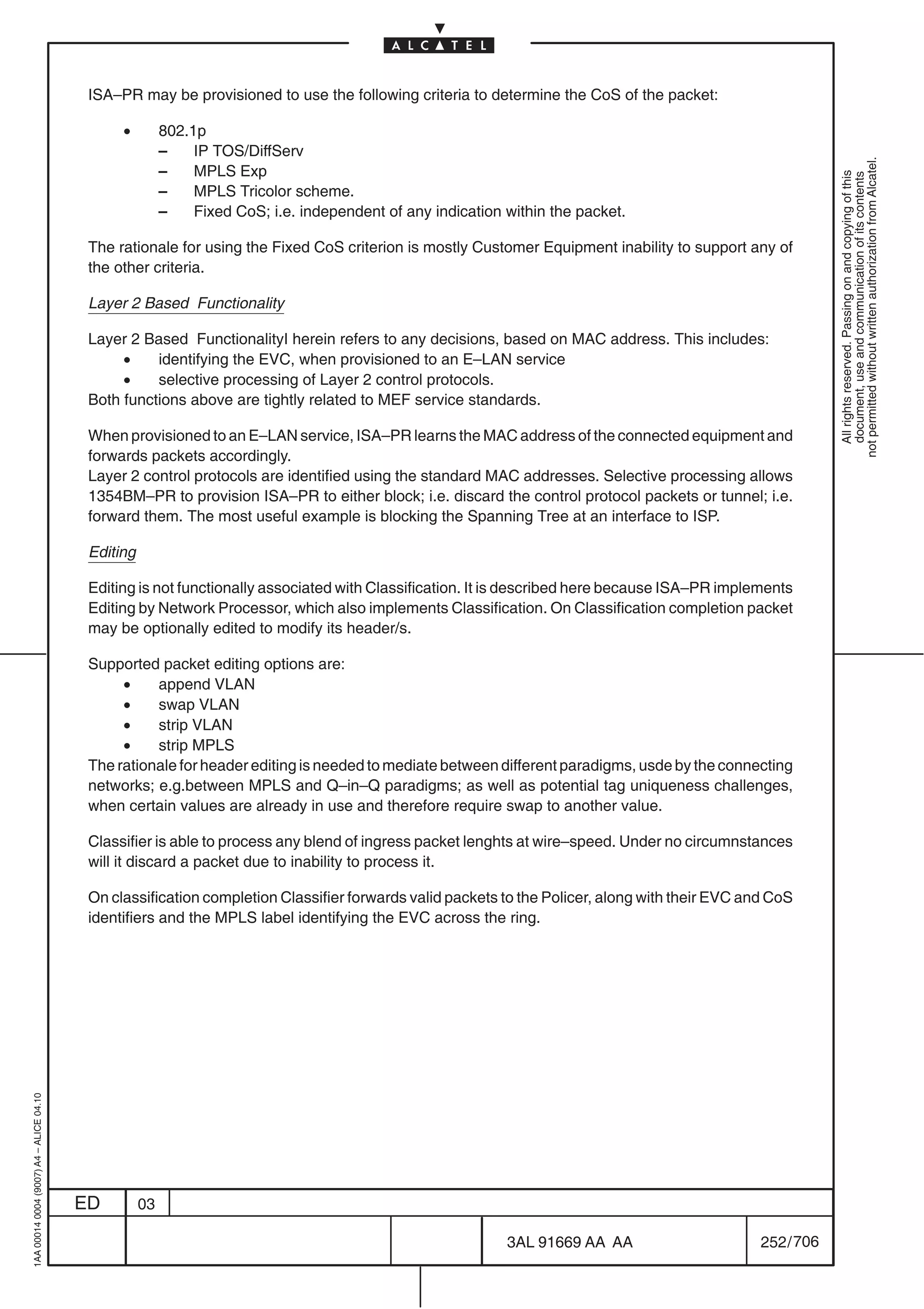 ISA–PR may be provisioned to use the following criteria to determine the CoS of the packet:

                                               •         802.1p
                                                         –    IP TOS/DiffServ




                                                                                                                                                            not permitted without written authorization from Alcatel.
                                                         –    MPLS Exp




                                                                                                                                                              All rights reserved. Passing on and copying of this
                                                                                                                                                              document, use and communication of its contents
                                                         –    MPLS Tricolor scheme.
                                                         –    Fixed CoS; i.e. independent of any indication within the packet.

                                          The rationale for using the Fixed CoS criterion is mostly Customer Equipment inability to support any of
                                          the other criteria.

                                          Layer 2 Based Functionality

                                          Layer 2 Based FunctionalityI herein refers to any decisions, based on MAC address. This includes:
                                               •    identifying the EVC, when provisioned to an E–LAN service
                                               •    selective processing of Layer 2 control protocols.
                                          Both functions above are tightly related to MEF service standards.

                                          When provisioned to an E–LAN service, ISA–PR learns the MAC address of the connected equipment and
                                          forwards packets accordingly.
                                          Layer 2 control protocols are identified using the standard MAC addresses. Selective processing allows
                                          1354BM–PR to provision ISA–PR to either block; i.e. discard the control protocol packets or tunnel; i.e.
                                          forward them. The most useful example is blocking the Spanning Tree at an interface to ISP.

                                          Editing

                                          Editing is not functionally associated with Classification. It is described here because ISA–PR implements
                                          Editing by Network Processor, which also implements Classification. On Classification completion packet
                                          may be optionally edited to modify its header/s.

                                          Supported packet editing options are:
                                               •    append VLAN
                                               •    swap VLAN
                                               •    strip VLAN
                                               •    strip MPLS
                                          The rationale for header editing is needed to mediate between different paradigms, usde by the connecting
                                          networks; e.g.between MPLS and Q–in–Q paradigms; as well as potential tag uniqueness challenges,
                                          when certain values are already in use and therefore require swap to another value.

                                          Classifier is able to process any blend of ingress packet lenghts at wire–speed. Under no circumnstances
                                          will it discard a packet due to inability to process it.

                                          On classification completion Classifier forwards valid packets to the Policer, along with their EVC and CoS
                                          identifiers and the MPLS label identifying the EVC across the ring.
1AA 00014 0004 (9007) A4 – ALICE 04.10




                                         ED         03

                                                                                                            3AL 91669 AA AA                     252 / 706


                                                                                                                          706
 