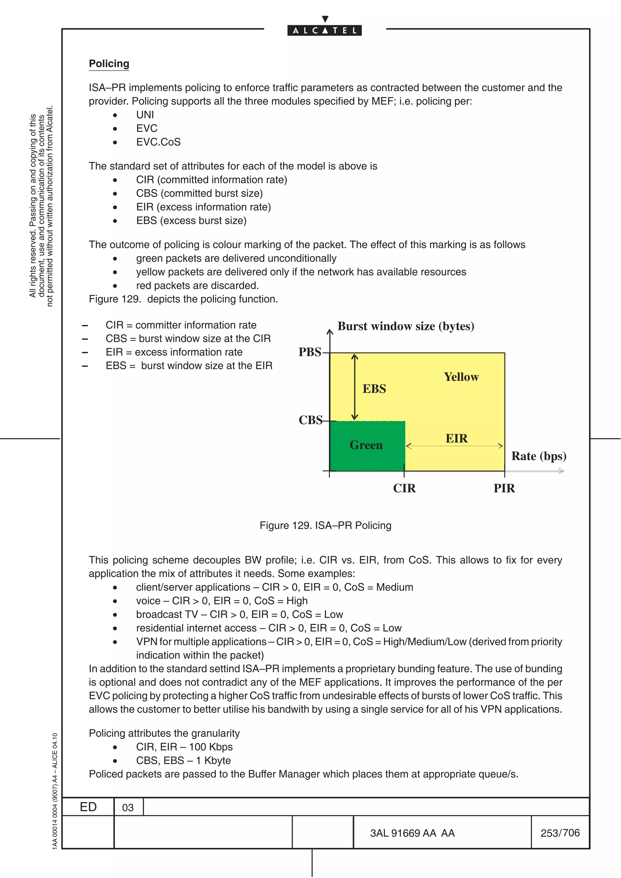 Policing

                                                                                               ISA–PR implements policing to enforce traffic parameters as contracted between the customer and the
                                                                                               provider. Policing supports all the three modules specified by MEF; i.e. policing per:
not permitted without written authorization from Alcatel.




                                                                                                    •     UNI
  All rights reserved. Passing on and copying of this
  document, use and communication of its contents




                                                                                                    •     EVC
                                                                                                    •     EVC.CoS

                                                                                               The standard set of attributes for each of the model is above is
                                                                                                    •   CIR (committed information rate)
                                                                                                    •   CBS (committed burst size)
                                                                                                    •   EIR (excess information rate)
                                                                                                    •   EBS (excess burst size)

                                                                                               The outcome of policing is colour marking of the packet. The effect of this marking is as follows
                                                                                                    •    green packets are delivered unconditionally
                                                                                                    •    yellow packets are delivered only if the network has available resources
                                                                                                    •    red packets are discarded.
                                                                                               Figure 129. depicts the policing function.

                                                                                           –      CIR = committer information rate                      Burst window size (bytes)
                                                                                           –      CBS = burst window size at the CIR
                                                                                           –      EIR = excess information rate                PBS
                                                                                           –      EBS = burst window size at the EIR
                                                                                                                                                                                Yellow
                                                                                                                                                              EBS

                                                                                                                                               CBS
                                                                                                                                                                                 EIR
                                                                                                                                                           Green
                                                                                                                                                                                                Rate (bps)

                                                                                                                                                                     CIR                    PIR

                                                                                                                                      Figure 129. ISA–PR Policing


                                                                                               This policing scheme decouples BW profile; i.e. CIR vs. EIR, from CoS. This allows to fix for every
                                                                                               application the mix of attributes it needs. Some examples:
                                                                                                     •    client/server applications – CIR  0, EIR = 0, CoS = Medium
                                                                                                     •    voice – CIR  0, EIR = 0, CoS = High
                                                                                                     •    broadcast TV – CIR  0, EIR = 0, CoS = Low
                                                                                                     •    residential internet access – CIR  0, EIR = 0, CoS = Low
                                                                                                     •    VPN for multiple applications – CIR  0, EIR = 0, CoS = High/Medium/Low (derived from priority
                                                                                                          indication within the packet)
                                                                                               In addition to the standard settind ISA–PR implements a proprietary bunding feature. The use of bunding
                                                                                               is optional and does not contradict any of the MEF applications. It improves the performance of the per
                                                                                               EVC policing by protecting a higher CoS traffic from undesirable effects of bursts of lower CoS traffic. This
                                                                                               allows the customer to better utilise his bandwith by using a single service for all of his VPN applications.

                                                                                               Policing attributes the granularity
                                                  1AA 00014 0004 (9007) A4 – ALICE 04.10




                                                                                                    •     CIR, EIR – 100 Kbps
                                                                                                    •     CBS, EBS – 1 Kbyte
                                                                                               Policed packets are passed to the Buffer Manager which places them at appropriate queue/s.


                                                                                           ED         03

                                                                                                                                                               3AL 91669 AA AA                         253 / 706


                                                                                                                                                                             706
 