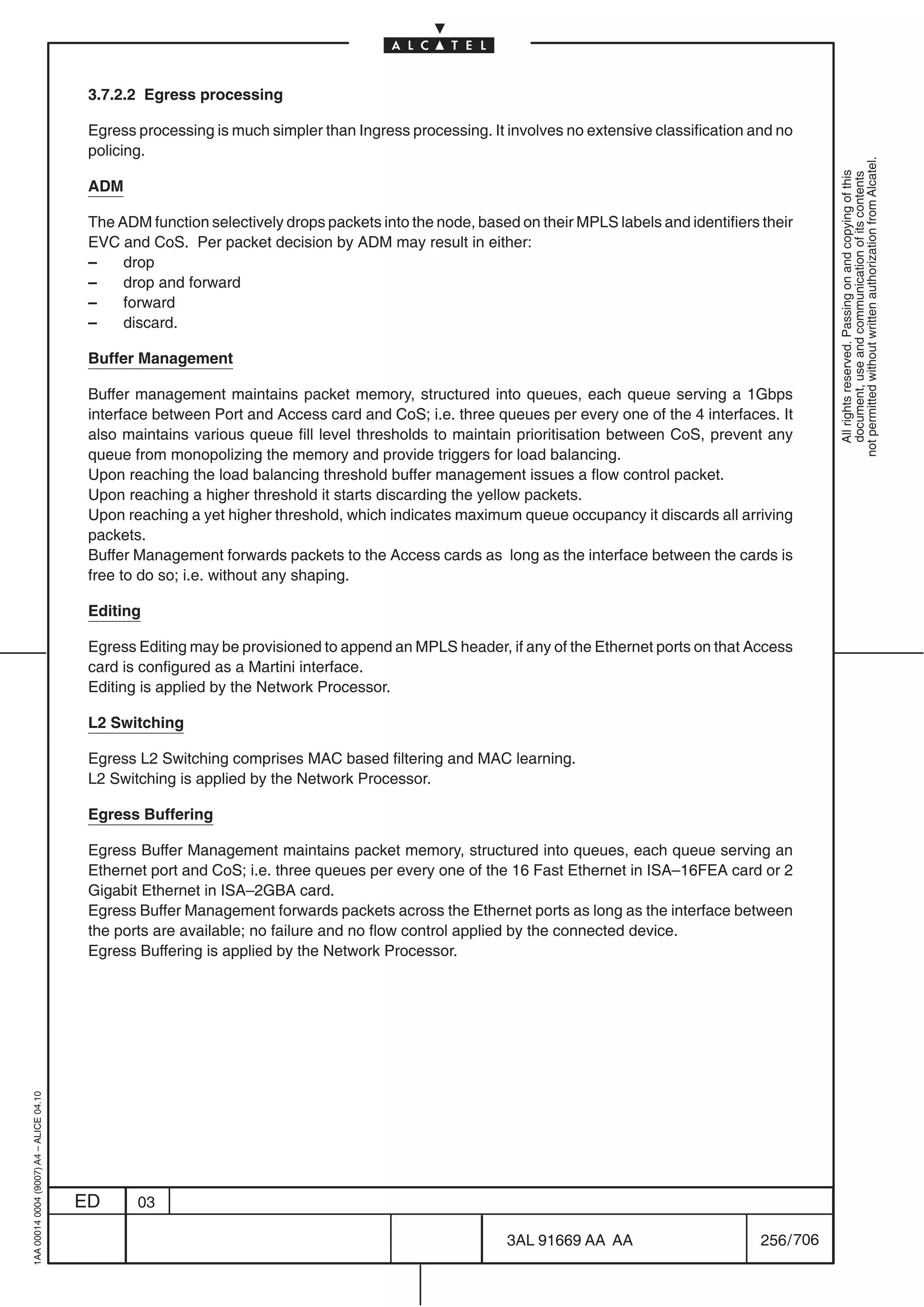 3.7.2.2 Egress processing

                                          Egress processing is much simpler than Ingress processing. It involves no extensive classification and no
                                          policing.




                                                                                                                                                           not permitted without written authorization from Alcatel.
                                                                                                                                                             All rights reserved. Passing on and copying of this
                                                                                                                                                             document, use and communication of its contents
                                          ADM

                                          The ADM function selectively drops packets into the node, based on their MPLS labels and identifiers their
                                          EVC and CoS. Per packet decision by ADM may result in either:
                                          –    drop
                                          –    drop and forward
                                          –    forward
                                          –    discard.

                                          Buffer Management

                                          Buffer management maintains packet memory, structured into queues, each queue serving a 1Gbps
                                          interface between Port and Access card and CoS; i.e. three queues per every one of the 4 interfaces. It
                                          also maintains various queue fill level thresholds to maintain prioritisation between CoS, prevent any
                                          queue from monopolizing the memory and provide triggers for load balancing.
                                          Upon reaching the load balancing threshold buffer management issues a flow control packet.
                                          Upon reaching a higher threshold it starts discarding the yellow packets.
                                          Upon reaching a yet higher threshold, which indicates maximum queue occupancy it discards all arriving
                                          packets.
                                          Buffer Management forwards packets to the Access cards as long as the interface between the cards is
                                          free to do so; i.e. without any shaping.

                                          Editing

                                          Egress Editing may be provisioned to append an MPLS header, if any of the Ethernet ports on that Access
                                          card is configured as a Martini interface.
                                          Editing is applied by the Network Processor.

                                          L2 Switching

                                          Egress L2 Switching comprises MAC based filtering and MAC learning.
                                          L2 Switching is applied by the Network Processor.

                                          Egress Buffering

                                          Egress Buffer Management maintains packet memory, structured into queues, each queue serving an
                                          Ethernet port and CoS; i.e. three queues per every one of the 16 Fast Ethernet in ISA–16FEA card or 2
                                          Gigabit Ethernet in ISA–2GBA card.
                                          Egress Buffer Management forwards packets across the Ethernet ports as long as the interface between
                                          the ports are available; no failure and no flow control applied by the connected device.
                                          Egress Buffering is applied by the Network Processor.
1AA 00014 0004 (9007) A4 – ALICE 04.10




                                         ED      03

                                                                                                        3AL 91669 AA AA                        256 / 706


                                                                                                                      706
 