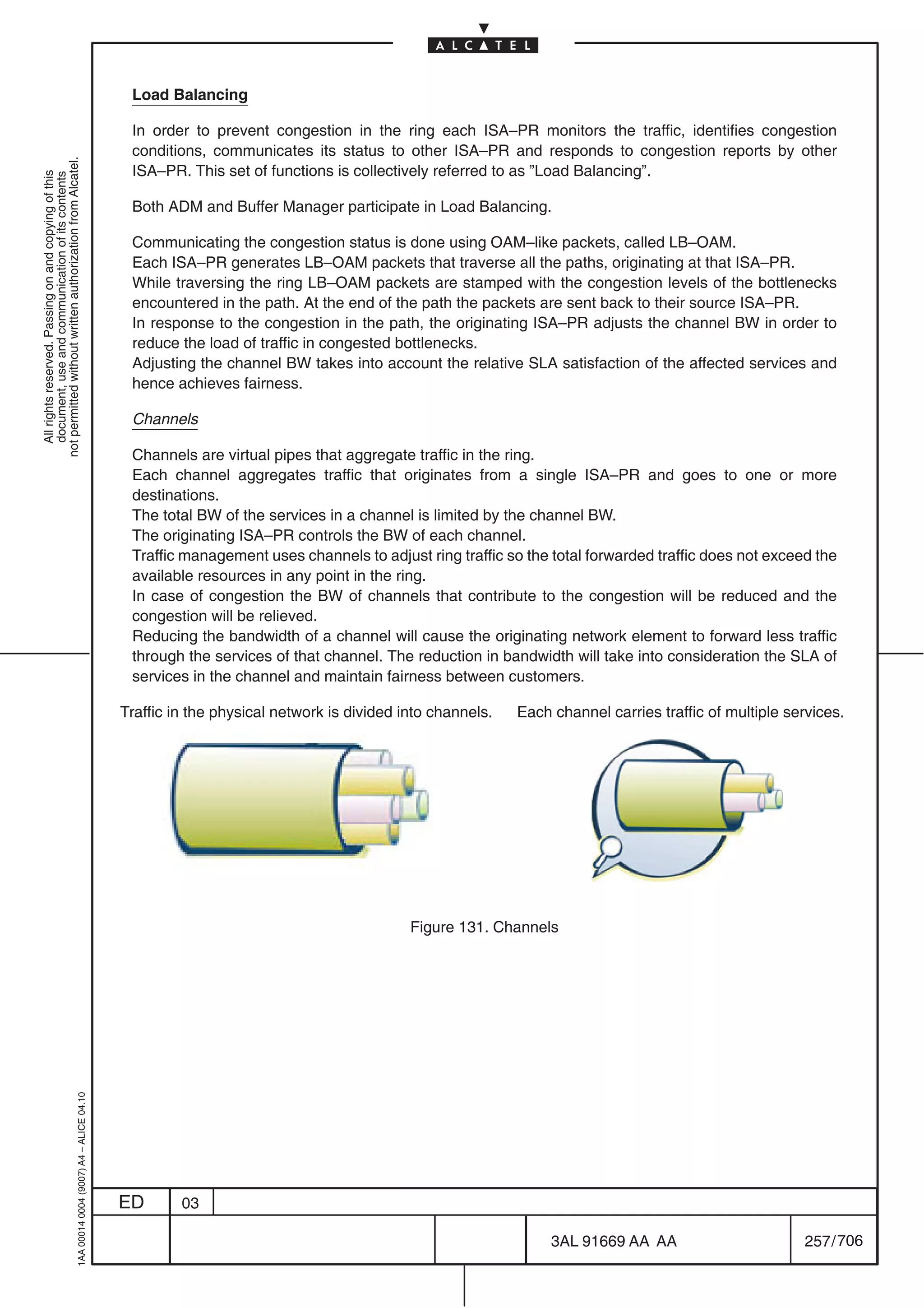 Load Balancing

                                                                                            In order to prevent congestion in the ring each ISA–PR monitors the traffic, identifies congestion
                                                                                            conditions, communicates its status to other ISA–PR and responds to congestion reports by other
not permitted without written authorization from Alcatel.




                                                                                            ISA–PR. This set of functions is collectively referred to as ”Load Balancing”.
  All rights reserved. Passing on and copying of this
  document, use and communication of its contents




                                                                                            Both ADM and Buffer Manager participate in Load Balancing.

                                                                                            Communicating the congestion status is done using OAM–like packets, called LB–OAM.
                                                                                            Each ISA–PR generates LB–OAM packets that traverse all the paths, originating at that ISA–PR.
                                                                                            While traversing the ring LB–OAM packets are stamped with the congestion levels of the bottlenecks
                                                                                            encountered in the path. At the end of the path the packets are sent back to their source ISA–PR.
                                                                                            In response to the congestion in the path, the originating ISA–PR adjusts the channel BW in order to
                                                                                            reduce the load of traffic in congested bottlenecks.
                                                                                            Adjusting the channel BW takes into account the relative SLA satisfaction of the affected services and
                                                                                            hence achieves fairness.

                                                                                            Channels

                                                                                            Channels are virtual pipes that aggregate traffic in the ring.
                                                                                            Each channel aggregates traffic that originates from a single ISA–PR and goes to one or more
                                                                                            destinations.
                                                                                            The total BW of the services in a channel is limited by the channel BW.
                                                                                            The originating ISA–PR controls the BW of each channel.
                                                                                            Traffic management uses channels to adjust ring traffic so the total forwarded traffic does not exceed the
                                                                                            available resources in any point in the ring.
                                                                                            In case of congestion the BW of channels that contribute to the congestion will be reduced and the
                                                                                            congestion will be relieved.
                                                                                            Reducing the bandwidth of a channel will cause the originating network element to forward less traffic
                                                                                            through the services of that channel. The reduction in bandwidth will take into consideration the SLA of
                                                                                            services in the channel and maintain fairness between customers.

                                                                                           Traffic in the physical network is divided into channels.   Each channel carries traffic of multiple services.




                                                                                                                                       Figure 131. Channels
                                                  1AA 00014 0004 (9007) A4 – ALICE 04.10




                                                                                           ED       03

                                                                                                                                                            3AL 91669 AA AA                       257 / 706


                                                                                                                                                                          706
 