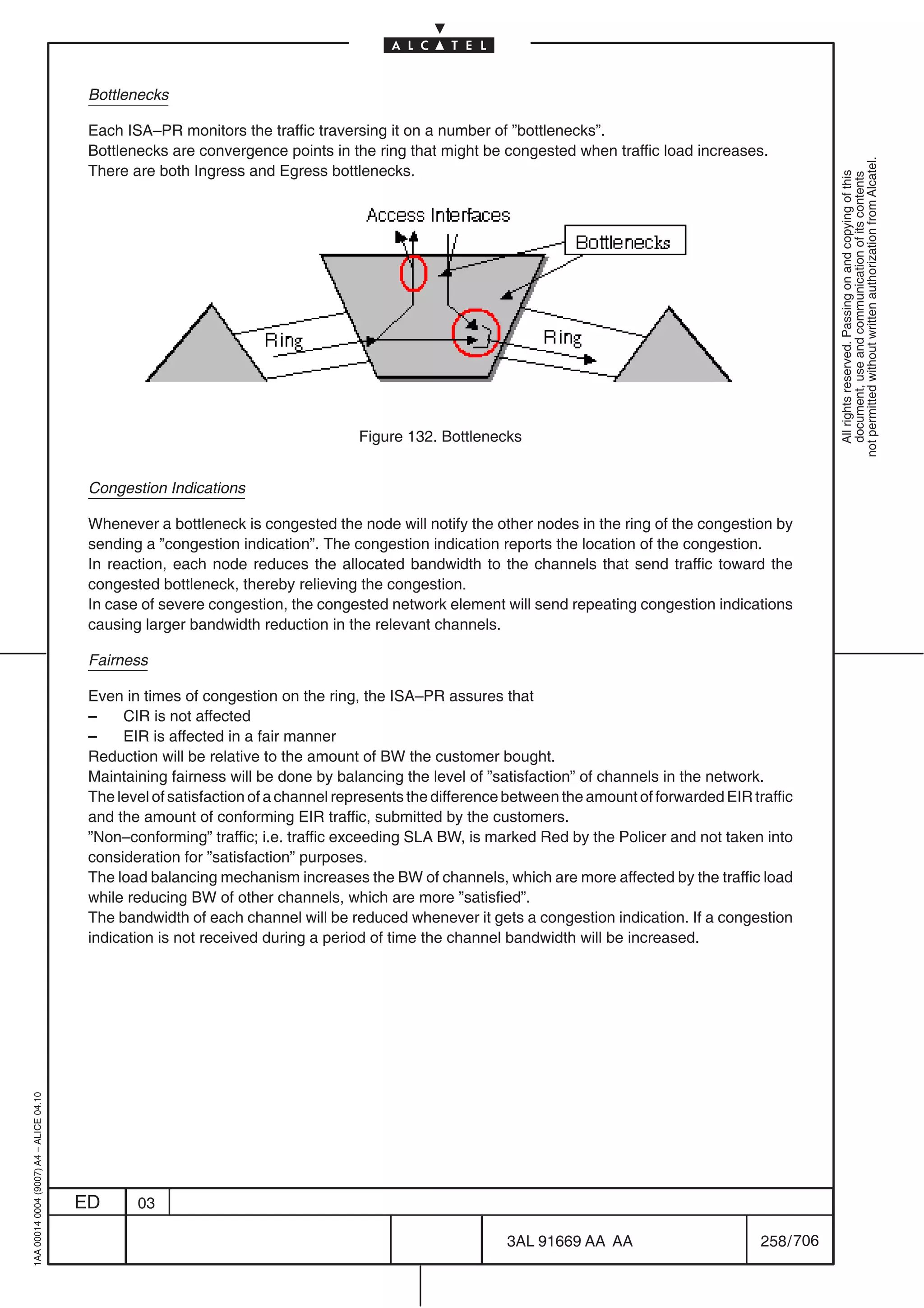 Bottlenecks

                                          Each ISA–PR monitors the traffic traversing it on a number of ”bottlenecks”.
                                          Bottlenecks are convergence points in the ring that might be congested when traffic load increases.




                                                                                                                                                             not permitted without written authorization from Alcatel.
                                          There are both Ingress and Egress bottlenecks.




                                                                                                                                                               All rights reserved. Passing on and copying of this
                                                                                                                                                               document, use and communication of its contents
                                                                                   Figure 132. Bottlenecks


                                          Congestion Indications

                                          Whenever a bottleneck is congested the node will notify the other nodes in the ring of the congestion by
                                          sending a ”congestion indication”. The congestion indication reports the location of the congestion.
                                          In reaction, each node reduces the allocated bandwidth to the channels that send traffic toward the
                                          congested bottleneck, thereby relieving the congestion.
                                          In case of severe congestion, the congested network element will send repeating congestion indications
                                          causing larger bandwidth reduction in the relevant channels.

                                          Fairness

                                          Even in times of congestion on the ring, the ISA–PR assures that
                                          –    CIR is not affected
                                          –    EIR is affected in a fair manner
                                          Reduction will be relative to the amount of BW the customer bought.
                                          Maintaining fairness will be done by balancing the level of ”satisfaction” of channels in the network.
                                          The level of satisfaction of a channel represents the difference between the amount of forwarded EIR traffic
                                          and the amount of conforming EIR traffic, submitted by the customers.
                                          ”Non–conforming” traffic; i.e. traffic exceeding SLA BW, is marked Red by the Policer and not taken into
                                          consideration for ”satisfaction” purposes.
                                          The load balancing mechanism increases the BW of channels, which are more affected by the traffic load
                                          while reducing BW of other channels, which are more ”satisfied”.
                                          The bandwidth of each channel will be reduced whenever it gets a congestion indication. If a congestion
                                          indication is not received during a period of time the channel bandwidth will be increased.
1AA 00014 0004 (9007) A4 – ALICE 04.10




                                         ED      03

                                                                                                          3AL 91669 AA AA                        258 / 706


                                                                                                                        706
 