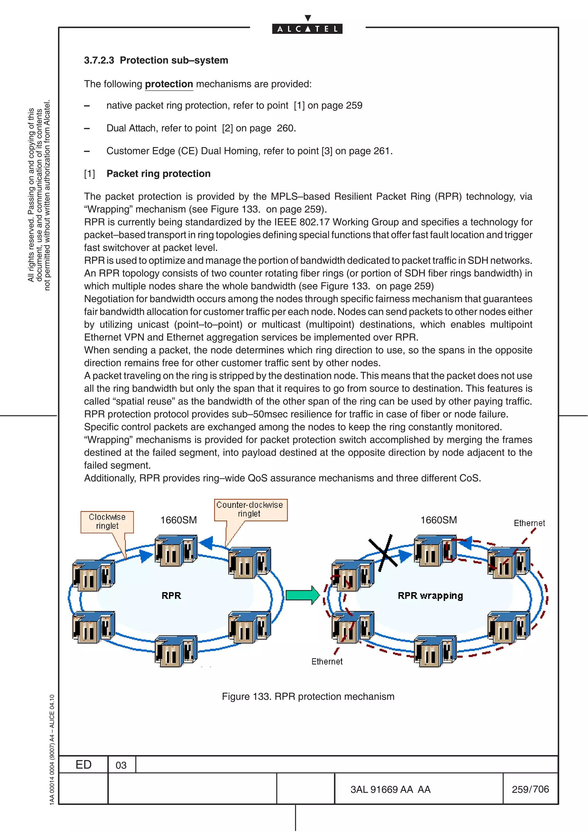 3.7.2.3 Protection sub–system

                                                                                            The following protection mechanisms are provided:

                                                                                            –     native packet ring protection, refer to point [1] on page 259
not permitted without written authorization from Alcatel.
  All rights reserved. Passing on and copying of this
  document, use and communication of its contents




                                                                                            –     Dual Attach, refer to point [2] on page 260.

                                                                                            –     Customer Edge (CE) Dual Homing, refer to point [3] on page 261.

                                                                                            [1]   Packet ring protection

                                                                                            The packet protection is provided by the MPLS–based Resilient Packet Ring (RPR) technology, via
                                                                                            “Wrapping” mechanism (see Figure 133. on page 259).
                                                                                            RPR is currently being standardized by the IEEE 802.17 Working Group and specifies a technology for
                                                                                            packet–based transport in ring topologies defining special functions that offer fast fault location and trigger
                                                                                            fast switchover at packet level.
                                                                                            RPR is used to optimize and manage the portion of bandwidth dedicated to packet traffic in SDH networks.
                                                                                            An RPR topology consists of two counter rotating fiber rings (or portion of SDH fiber rings bandwidth) in
                                                                                            which multiple nodes share the whole bandwidth (see Figure 133. on page 259)
                                                                                            Negotiation for bandwidth occurs among the nodes through specific fairness mechanism that guarantees
                                                                                            fair bandwidth allocation for customer traffic per each node. Nodes can send packets to other nodes either
                                                                                            by utilizing unicast (point–to–point) or multicast (multipoint) destinations, which enables multipoint
                                                                                            Ethernet VPN and Ethernet aggregation services be implemented over RPR.
                                                                                            When sending a packet, the node determines which ring direction to use, so the spans in the opposite
                                                                                            direction remains free for other customer traffic sent by other nodes.
                                                                                            A packet traveling on the ring is stripped by the destination node. This means that the packet does not use
                                                                                            all the ring bandwidth but only the span that it requires to go from source to destination. This features is
                                                                                            called “spatial reuse” as the bandwidth of the other span of the ring can be used by other paying traffic.
                                                                                            RPR protection protocol provides sub–50msec resilience for traffic in case of fiber or node failure.
                                                                                            Specific control packets are exchanged among the nodes to keep the ring constantly monitored.
                                                                                            “Wrapping” mechanisms is provided for packet protection switch accomplished by merging the frames
                                                                                            destined at the failed segment, into payload destined at the opposite direction by node adjacent to the
                                                                                            failed segment.
                                                                                            Additionally, RPR provides ring–wide QoS assurance mechanisms and three different CoS.



                                                                                                              1660SM                                                           1660SM




                                                                                                                              Figure 133. RPR protection mechanism
                                                  1AA 00014 0004 (9007) A4 – ALICE 04.10




                                                                                           ED       03

                                                                                                                                                             3AL 91669 AA AA                         259 / 706


                                                                                                                                                                            706
 